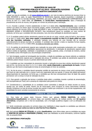 MUNICÍPIO DE JAHU/SP
CONCURSO PÚBLICO Nº 02/2019 - EDUCAÇÃO/GOVERNO
REALIZAÇÃO: OBJETIVA CONCURSOS LTDA
Página 10 de 44
acessar sua área do candidato, no site www.objetivas.com.br e, por meio do sistema eletrônico de recursos (clicar no
botão RECURSOS e, após, na opção Requerimento de Atendimento Especial), deverá encaminhar a solicitação de
atendimento especial na inscrição desejada, ANEXANDO, para tanto, TODA A DOCUMENTAÇÃO COMPROBATÓRIA, nos
termos do item 5.1.1 deste edital, até 23h59min, de 14/03/2019, impreterivelmente. Após a finalização do
procedimento de envio do recurso, será gerado um número de protocolo para a solicitação.
5.1.3.1. Durante o período e horário estabelecidos no item 5.1.3 deste edital, impreterivelmente, caso o candidato
verificar que deixou de anexar algum documento exigido, poderá complementar o envio da documentação através do
sistema eletrônico de recursos (clicar no botão RECURSOS e, após, na opção Requerimento de Atendimento Especial),
ANEXANDO APENAS A DOCUMENTAÇÃO FALTANTE. Esse procedimento gerará ao candidato um novo número de
protocolo, de forma que o candidato terá dois protocolos, mas uma única solicitação de atendimento especial.
5.1.4. O candidato poderá solicitar atendimento especial em mais de um cargo, contudo, antes de fazê-lo, deve atentar-
se ao item 2.2 deste edital, bem como repetir o procedimento previsto no item 5.1.3 deste edital em cada
uma das inscrições realizadas. A solicitação realizada e/ou deferida em uma inscrição não se comunica
automaticamente às demais inscrições do candidato. O candidato deve atender a todos os requisitos formais exigidos,
conforme os itens 5.1.2 e 5.1.3 deste edital, em todas as inscrições que realizar.
5.1.5. Os pedidos de atendimento especial para realização da prova serão examinados juntamente com o laudo e/ou
parecer para verificação das possibilidades operacionais de atendimento. A solicitação de atendimento especial estará
sujeita à análise da legalidade, viabilidade e razoabilidade do pedido, podendo, ainda, a Comissão do Certame, solicitar
ao candidato outras informações e/ou documentação complementar.
5.2. Será divulgada, quando da homologação das inscrições, a relação de candidatos que tiveram deferido ou indeferido
o pedido de atendimento especial para a realização das provas. O candidato cujo pedido de atendimento especial for
indeferido poderá interpor recurso no período determinado por edital.
5.3. A candidata que tiver necessidade de amamentar durante a realização da prova deve solicitar atendimento especial
para tal fim, nos termos dos itens 5.1.2 e 5.1.3 deste edital, sendo dispensada a apresentação de laudo. Cumpre
salientar que não haverá compensação do tempo de amamentação em favor da candidata.
5.3.1. No dia da prova, a candidata deverá apresentar certidão de nascimento da criança e levar um(a) acompanhante,
que ficará em sala reservada com a criança e será o(a) responsável pela sua guarda. A criança não poderá permanecer
desacompanhada de responsável, de forma que, a candidata que não levar acompanhante maior de idade não poderá
permanecer com a criança no local de realização da prova.
5.3.2. Para garantir a aplicação dos termos e condições deste edital, a candidata, durante o período de amamentação,
será acompanhada por Fiscal, sem a presença do responsável pela guarda da criança.
5.4. Considerando-se a possibilidade de os candidatos serem submetidos à detecção de metais durante as provas,
aqueles que, por razões de saúde, fizerem uso de marca-passo, pinos cirúrgicos ou outros instrumentos metálicos
deverão comparecer ao local de provas munidos dos exames e laudos que comprovem o uso de tais equipamentos, sob
possibilidade de serem excluídos sumariamente do certame.
CAPÍTULO VI - DAS PROVAS
6.1. Para todos os cargos deste Concurso Público será aplicada PROVA OBJETIVA, de caráter
eliminatório/classificatório, em primeira etapa, com questões objetivas, de múltipla escolha, com 04 (quatro)
alternativas, compatíveis com o nível de escolaridade, com a formação acadêmica exigida e com as atribuições dos
cargos.
6.2. Serão considerados aprovados em primeira etapa e/ou habilitados à etapa seguinte os candidatos que obtiverem
50% (cinquenta por cento) ou mais na nota final da Prova Objetiva.
6.3. Será aplicada PROVA DE TÍTULOS, de caráter classificatório, como última etapa, para os candidatos aos cargos
de DIRETOR DE ESCOLA e PROFESSOR (TODOS), desde que habilitados na prova eliminatória, conforme Capítulo
VIII, do presente Edital.
6.4. CONTEÚDOS E PONTUAÇÃO:
 