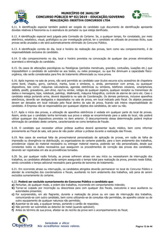 MUNICÍPIO DE JAHU/SP
CONCURSO PÚBLICO Nº 02/2019 - EDUCAÇÃO/GOVERNO
REALIZAÇÃO: OBJETIVA CONCURSOS LTDA
Página 12 de 44
6.11. A identificação especial também poderá ser exigida do candidato cujo documento de identificação apresente
dúvidas relativas à fisionomia ou à assinatura do portador ou que esteja danificado.
6.12. A identificação especial será julgada pela Comissão do Certame. Se, a qualquer tempo, for constatado, por meio
eletrônico, estatístico, visual, grafológico ou por investigação policial, ter o candidato se utilizado de processo ilícito, suas
provas serão anuladas e ele será automaticamente eliminado do Concurso Público.
6.13. A identificação correta do dia, local e horário da realização das provas, bem como seu comparecimento, é de
responsabilidade exclusiva do candidato.
6.14. O não comparecimento no dia, local e horário previstos na convocação de qualquer das provas eliminatórias
acarretará a eliminação do candidato.
6.15. Os casos de alterações psicológicas ou fisiológicas (períodos menstruais, gravidez, contusões, luxações etc.) que
impossibilitem o candidato de submeter-se aos testes, ou neles prosseguir, ou que lhe diminuam a capacidade físico-
orgânica, não serão considerados para fins de tratamento diferenciado ou nova prova.
6.16. Após ingresso na sala de prova, não será permitido ao candidato usar óculos escuros e/ou acessórios de chapelaria
como boné, chapéu, gorro, cachecol, manta, luvas e similares, e, ainda, permanecer com armas, ou quaisquer
dispositivos, tais como: máquinas calculadoras, agendas eletrônicas ou similares, telefones celulares, smartphones,
tablets, ipod®, gravadores, pen drive, mp3 ou similar, relógio de qualquer espécie, qualquer receptor ou transmissor de
dados e mensagens, bipe, notebook, palmtop, Walkman®, máquina fotográfica, controle de alarme de carro etc. Caso o
candidato esteja portando arma, deverá depositá-la na sala de Coordenação. Os demais pertences, inclusive aparelhos
eletrônicos, deverão ser desligados e depositados na sala de prova, em local indicado pelo fiscal. Os objetos pessoais
devem ser deixados em local indicado pelo fiscal dentro da sala de prova, ficando sob inteira responsabilidade do
candidato. A Empresa não se responsabiliza por quaisquer objetos dos candidatos, de valor ou não.
6.17. Após o início das provas, a utilização de aparelhos eletrônicos é vedada em qualquer parte do local de provas.
Assim, ainda que o candidato tenha terminado sua prova e esteja se encaminhando para a saída do local, não poderá
utilizar quaisquer dos dispositivos previstos no item anterior. O descumprimento dessa determinação poderá implicar
eliminação do candidato deste certame, caracterizando-se como tentativa de fraude.
6.18. O candidato que necessitar utilizar prótese auditiva deverá apresentar laudo médico, bem como informar
previamente ao Fiscal de sala, sob pena de não poder utilizar a prótese durante a realização das Provas.
6.19. Nos casos de eventual falta de prova/material personalizado de aplicação de provas, em razão de falha de
impressão ou divergência na distribuição, os organizadores do certame poderão, para o bom andamento dos trabalhos,
providenciar cópias do material necessário ou entregar material reserva, podendo ser não personalizado, desde que
constantes todos os dados necessários que assegurem os procedimentos de correção das provas dos candidatos,
devendo ser registradas em ata as providências tomadas.
6.20. Se, por qualquer razão fortuita, as provas sofrerem atraso em seu início ou necessitarem de interrupção dos
trabalhos, os candidatos afetados terão sempre assegurado o tempo total para realização da prova, previsto neste Edital,
sendo concedido o tempo adicional necessário para garantia de isonomia de tratamento.
6.21. Em ocorrendo atraso ou interrupção, os candidatos atingidos deverão permanecer no local do Concurso Público e
atender às orientações dos coordenadores e fiscais, auxiliando no bom andamento dos trabalhos, sob pena de serem
excluídos sumariamente do certame.
6.22. Poderá ser excluído sumariamente do Concurso Público o candidato que:
a) Perturbar, de qualquer modo, a ordem dos trabalhos, incorrendo em comportamento indevido;
b) Tornar-se culpado por incorreção ou descortesia para com qualquer dos fiscais, executores e seus auxiliares ou
autoridades presentes;
c) For surpreendido, em ato flagrante, durante a realização da prova ou em caso de interrupção dos trabalhos,
comunicando-se com outro candidato, bem como utilizando-se de consultas não permitidas, de aparelho celular ou de
outro equipamento de qualquer natureza não permitido;
d) Ausentar-se da sala, a qualquer tempo, portando o cartão de respostas;
e) Não permitir ser submetido ao detector de metal (quando aplicável);
f) Antes do término de sua prova, afastar-se do recinto da prova sem o acompanhamento do fiscal;
 