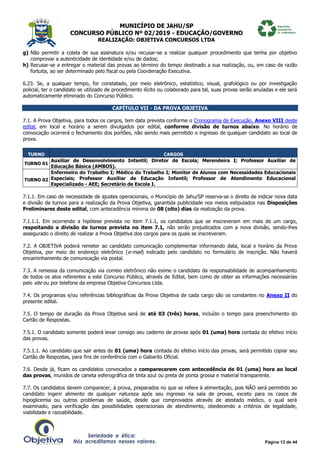 MUNICÍPIO DE JAHU/SP
CONCURSO PÚBLICO Nº 02/2019 - EDUCAÇÃO/GOVERNO
REALIZAÇÃO: OBJETIVA CONCURSOS LTDA
Página 13 de 44
g) Não permitir a coleta de sua assinatura e/ou recusar-se a realizar qualquer procedimento que tenha por objetivo
comprovar a autenticidade de identidade e/ou de dados;
h) Recusar-se a entregar o material das provas ao término do tempo destinado a sua realização, ou, em caso de razão
fortuita, ao ser determinado pelo fiscal ou pela Coordenação Executiva.
6.23. Se, a qualquer tempo, for constatado, por meio eletrônico, estatístico, visual, grafológico ou por investigação
policial, ter o candidato se utilizado de procedimento ilícito ou colaborado para tal, suas provas serão anuladas e ele será
automaticamente eliminado do Concurso Público.
CAPÍTULO VII - DA PROVA OBJETIVA
7.1. A Prova Objetiva, para todos os cargos, tem data prevista conforme o Cronograma de Execução, Anexo VIII deste
edital, em local e horário a serem divulgados por edital, conforme divisão de turnos abaixo. No horário de
convocação ocorrerá o fechamento dos portões, não sendo mais permitido o ingresso de qualquer candidato ao local de
prova.
TURNO CARGOS
TURNO 01
Auxiliar de Desenvolvimento Infantil; Diretor de Escola; Merendeira I; Professor Auxiliar de
Educação Básica (AMBOS).
TURNO 02
Enfermeiro do Trabalho I; Médico do Trabalho I; Monitor de Alunos com Necessidades Educacionais
Especiais; Professor Auxiliar de Educação Infantil; Professor de Atendimento Educacional
Especializado - AEE; Secretário de Escola I.
7.1.1. Em caso de necessidade de ajustes operacionais, o Município de Jahu/SP reserva-se o direito de indicar nova data
e divisão de turnos para a realização da Prova Objetiva, garantida publicidade nos meios estipulados nas Disposições
Preliminares deste edital, com antecedência mínima de 08 (oito) dias da realização da prova.
7.1.1.1. Em ocorrendo a hipótese prevista no item 7.1.1, os candidatos que se inscreveram em mais de um cargo,
respeitando a divisão de turnos prevista no item 7.1, não serão prejudicados com a nova divisão, sendo-lhes
assegurado o direito de realizar a Prova Objetiva dos cargos para os quais se inscreveram.
7.2. A OBJETIVA poderá remeter ao candidato comunicação complementar informando data, local e horário da Prova
Objetiva, por meio do endereço eletrônico (e-mail) indicado pelo candidato no formulário de inscrição. Não haverá
encaminhamento de comunicação via postal.
7.3. A remessa da comunicação via correio eletrônico não exime o candidato da responsabilidade de acompanhamento
de todos os atos referentes a este Concurso Público, através de Edital, bem como de obter as informações necessárias
pelo site ou por telefone da empresa Objetiva Concursos Ltda.
7.4. Os programas e/ou referências bibliográficas da Prova Objetiva de cada cargo são os constantes no Anexo II do
presente edital.
7.5. O tempo de duração da Prova Objetiva será de até 03 (três) horas, incluído o tempo para preenchimento do
Cartão de Respostas.
7.5.1. O candidato somente poderá levar consigo seu caderno de provas após 01 (uma) hora contada do efetivo início
das provas.
7.5.1.1. Ao candidato que sair antes de 01 (uma) hora contada do efetivo início das provas, será permitido copiar seu
Cartão de Respostas, para fins de conferência com o Gabarito Oficial.
7.6. Desde já, ficam os candidatos convocados a comparecerem com antecedência de 01 (uma) hora ao local
das provas, munidos de caneta esferográfica de tinta azul ou preta de ponta grossa e material transparente.
7.7. Os candidatos devem comparecer, à prova, preparados no que se refere à alimentação, pois NÃO será permitido ao
candidato ingerir alimento de qualquer natureza após seu ingresso na sala de provas, exceto para os casos de
hipoglicemia ou outros problemas de saúde, desde que comprovados através de atestado médico, o qual será
examinado, para verificação das possibilidades operacionais de atendimento, obedecendo a critérios de legalidade,
viabilidade e razoabilidade.
 