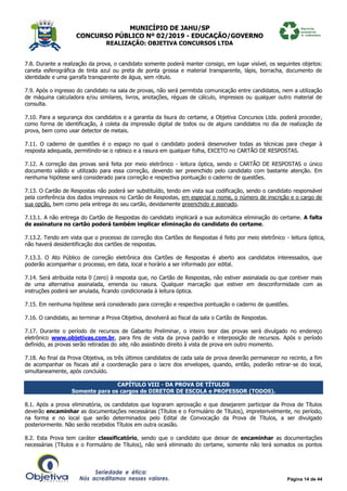 MUNICÍPIO DE JAHU/SP
CONCURSO PÚBLICO Nº 02/2019 - EDUCAÇÃO/GOVERNO
REALIZAÇÃO: OBJETIVA CONCURSOS LTDA
Página 14 de 44
7.8. Durante a realização da prova, o candidato somente poderá manter consigo, em lugar visível, os seguintes objetos:
caneta esferográfica de tinta azul ou preta de ponta grossa e material transparente, lápis, borracha, documento de
identidade e uma garrafa transparente de água, sem rótulo.
7.9. Após o ingresso do candidato na sala de provas, não será permitida comunicação entre candidatos, nem a utilização
de máquina calculadora e/ou similares, livros, anotações, réguas de cálculo, impressos ou qualquer outro material de
consulta.
7.10. Para a segurança dos candidatos e a garantia da lisura do certame, a Objetiva Concursos Ltda. poderá proceder,
como forma de identificação, à coleta da impressão digital de todos ou de alguns candidatos no dia de realização da
prova, bem como usar detector de metais.
7.11. O caderno de questões é o espaço no qual o candidato poderá desenvolver todas as técnicas para chegar à
resposta adequada, permitindo-se o rabisco e a rasura em qualquer folha, EXCETO no CARTÃO DE RESPOSTAS.
7.12. A correção das provas será feita por meio eletrônico - leitura óptica, sendo o CARTÃO DE RESPOSTAS o único
documento válido e utilizado para essa correção, devendo ser preenchido pelo candidato com bastante atenção. Em
nenhuma hipótese será considerado para correção e respectiva pontuação o caderno de questões.
7.13. O Cartão de Respostas não poderá ser substituído, tendo em vista sua codificação, sendo o candidato responsável
pela conferência dos dados impressos no Cartão de Respostas, em especial o nome, o número de inscrição e o cargo de
sua opção, bem como pela entrega do seu cartão, devidamente preenchido e assinado.
7.13.1. A não entrega do Cartão de Respostas do candidato implicará a sua automática eliminação do certame. A falta
de assinatura no cartão poderá também implicar eliminação do candidato do certame.
7.13.2. Tendo em vista que o processo de correção dos Cartões de Respostas é feito por meio eletrônico - leitura óptica,
não haverá desidentificação dos cartões de respostas.
7.13.3. O Ato Público de correção eletrônica dos Cartões de Respostas é aberto aos candidatos interessados, que
poderão acompanhar o processo, em data, local e horário a ser informado por edital.
7.14. Será atribuída nota 0 (zero) à resposta que, no Cartão de Respostas, não estiver assinalada ou que contiver mais
de uma alternativa assinalada, emenda ou rasura. Qualquer marcação que estiver em desconformidade com as
instruções poderá ser anulada, ficando condicionada à leitura óptica.
7.15. Em nenhuma hipótese será considerado para correção e respectiva pontuação o caderno de questões.
7.16. O candidato, ao terminar a Prova Objetiva, devolverá ao fiscal da sala o Cartão de Respostas.
7.17. Durante o período de recursos de Gabarito Preliminar, o inteiro teor das provas será divulgado no endereço
eletrônico www.objetivas.com.br, para fins de vista da prova padrão e interposição de recursos. Após o período
definido, as provas serão retiradas do site, não assistindo direito à vista de prova em outro momento.
7.18. Ao final da Prova Objetiva, os três últimos candidatos de cada sala de prova deverão permanecer no recinto, a fim
de acompanhar os fiscais até a coordenação para o lacre dos envelopes, quando, então, poderão retirar-se do local,
simultaneamente, após concluído.
CAPÍTULO VIII - DA PROVA DE TÍTULOS
Somente para os cargos de DIRETOR DE ESCOLA e PROFESSOR (TODOS).
8.1. Após a prova eliminatória, os candidatos que lograram aprovação e que desejarem participar da Prova de Títulos
deverão encaminhar as documentações necessárias (Títulos e o Formulário de Títulos), impreterivelmente, no período,
na forma e no local que serão determinados pelo Edital de Convocação da Prova de Títulos, a ser divulgado
posteriormente. Não serão recebidos Títulos em outra ocasião.
8.2. Esta Prova tem caráter classificatório, sendo que o candidato que deixar de encaminhar as documentações
necessárias (Títulos e o Formulário de Títulos), não será eliminado do certame, somente não terá somados os pontos
 