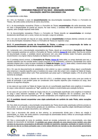 MUNICÍPIO DE JAHU/SP
CONCURSO PÚBLICO Nº 02/2019 - EDUCAÇÃO/GOVERNO
REALIZAÇÃO: OBJETIVA CONCURSOS LTDA
Página 15 de 44
correspondentes a esta etapa.
8.3. Uma vez finalizado o prazo de encaminhamento das documentações necessárias (Títulos e o Formulário de
Títulos), não serão aceitos acréscimos de outros documentos.
8.3.1. As documentações necessárias (Títulos e o Formulário de Títulos) encaminhadas não serão devolvidas, tendo
em vista a obrigatoriedade de guarda em arquivo. Por esse motivo, o candidato NÃO deve encaminhar documentos
originais, salvo condição expressa neste Edital.
8.4. As documentações necessárias (Títulos e o Formulário de Títulos) deverão ser encaminhadas em envelope
devidamente identificado com o nome, número de inscrição e cargo do candidato.
8.4.1. Em caso de inscrição em mais de um cargo, deverão ser encaminhados envelopes distintos contendo em cada
um as documentações necessárias (Títulos e o Formulário de Títulos) do respectivo cargo.
8.4.2. O preenchimento correto do Formulário de Títulos, a entrega e a comprovação de todos os
documentos necessários são de inteira responsabilidade do candidato.
8.5. Juntamente com a documentação comprobatória dos Títulos, deverá ser encaminhado o Formulário de Títulos
(não é necessário autenticar em cartório o Formulário de Títulos), conforme Anexo VI deste edital. Para fins de controle
da documentação enviada, o candidato deverá permanecer com uma cópia (simples) deste Formulário preenchido,
encaminhando a via original à Banca Avaliadora da Objetiva Concursos Ltda.
8.6. O candidato deverá nominar, no Formulário de Títulos, Anexo VI deste edital, no campo destinado para isso, o
requisito específico que lhe concede direito à posse (concluído ou em andamento), conforme a Escolaridade e/ou outros
requisitos exigidos para o cargo na posse constantes na Tabela de Cargos, item 1.2 deste edital, e deverá anexar cópia
(simples) do comprovante de conclusão ou atestado de frequência, conforme o caso.
8.6.1. Em caso de descumprimento do estabelecido o item anterior ou caso o candidato indique algum curso/titulação
para comprovar o requisito específico para a investidura do cargo e este não cumprir com o exigido na Tabela de Cargos,
a Banca Avaliadora poderá utilizar outro Título apresentado que possa suprir a habilitação exigida, a fim de primar pela
isonomia da avaliação.
8.6.2. Se, depois de cumprido o disposto nos itens 8.6 e 8.6.1, o candidato possuir algum outro curso que consta na
grade de pontuação e que também possa ser considerado como requisito específico para investidura do cargo, deve
observar as seguintes situações:
a) nos casos em que conste na Tabela de Cargos mais de um curso/titulação especificado como exigência à investidura
do cargo e estes estiverem separados por “ou”, poderão ser listados e encaminhados para avaliação da Banca.
b) nos casos em que conste na Tabela de Cargos mais de um curso/titulação especificado como exigência à investidura
do cargo e estes estiverem separados por “e” ou “e/ou”, a Banca Avaliadora não irá considerar, para fins de
pontuação, qualquer dos cursos constantes, pois serão considerados como exigência para a investidura do cargo.
8.7. O candidato deverá encaminhar uma cópia autenticada em cartório de cada Título, salvo exceções
indicadas.
8.8. Para efeito de pontuação, a documentação comprobatória dos Títulos deverá estar autenticada conforme previsto no
item anterior. E, em caso de documentos gerados por via eletrônica, a chave específica (dígito identificador/verificador)
deverá estar impressa no próprio documento a ser verificado.
8.8.1 Caso o documento não atenda ao item anterior, ou permanecendo dúvida para a Banca em relação à
autenticidade, ou, ainda, não sendo possível a comprovação da autenticidade devido a falhas na comunicação eletrônica
(Internet), o Título não será valorado.
8.9. Para a comprovação do nome do candidato, deverá ser enviada, juntamente com a documentação, uma cópia
(simples) do documento de identidade. O candidato que possuir alteração de nome deverá enviar também uma cópia
(simples) do documento comprobatório da alteração (certidão de casamento, separação, averbação no registro civil etc.),
sob pena de não ter os títulos pontuados caso o nome esteja diferente da inscrição ou dos documentos apresentados
 