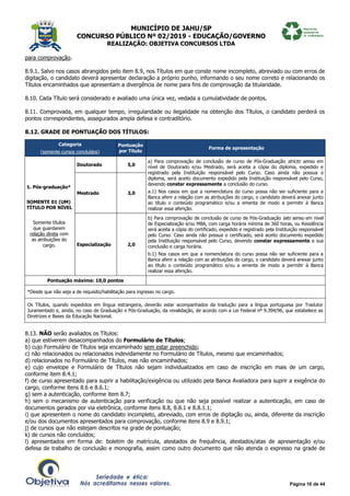 MUNICÍPIO DE JAHU/SP
CONCURSO PÚBLICO Nº 02/2019 - EDUCAÇÃO/GOVERNO
REALIZAÇÃO: OBJETIVA CONCURSOS LTDA
Página 16 de 44
para comprovação.
8.9.1. Salvo nos casos abrangidos pelo item 8.9, nos Títulos em que conste nome incompleto, abreviado ou com erros de
digitação, o candidato deverá apresentar declaração a próprio punho, informando o seu nome correto e relacionando os
Títulos encaminhados que apresentam a divergência de nome para fins de comprovação da titularidade.
8.10. Cada Título será considerado e avaliado uma única vez, vedada a cumulatividade de pontos.
8.11. Comprovada, em qualquer tempo, irregularidade ou ilegalidade na obtenção dos Títulos, o candidato perderá os
pontos correspondentes, assegurados ampla defesa e contraditório.
8.12. GRADE DE PONTUAÇÃO DOS TÍTULOS:
Categoria
(somente cursos concluídos)
Pontuação
por Título
Forma de apresentação
1. Pós-graduação*
SOMENTE 01 (UM)
TÍTULO POR NÍVEL
Somente títulos
que guardarem
relação direta com
as atribuições do
cargo.
Doutorado 5,0
a) Para comprovação de conclusão de curso de Pós-Graduação stricto sensu em
nível de Doutorado e/ou Mestrado, será aceita a cópia do diploma, expedido e
registrado pela Instituição responsável pelo Curso. Caso ainda não possua o
diploma, será aceito documento expedido pela Instituição responsável pelo Curso,
devendo constar expressamente a conclusão do curso.
a.1) Nos casos em que a nomenclatura do curso possa não ser suficiente para a
Banca aferir a relação com as atribuições do cargo, o candidato deverá anexar junto
ao título o conteúdo programático e/ou a ementa de modo a permitir à Banca
realizar essa aferição.
Mestrado 3,0
Especialização 2,0
b) Para comprovação de conclusão de curso de Pós-Graduação lato sensu em nível
de Especialização e/ou MBA, com carga horária mínima de 360 horas, ou Residência
será aceita a cópia do certificado, expedido e registrado pela Instituição responsável
pelo Curso. Caso ainda não possua o certificado, será aceito documento expedido
pela Instituição responsável pelo Curso, devendo constar expressamente a sua
conclusão e carga horária.
b.1) Nos casos em que a nomenclatura do curso possa não ser suficiente para a
Banca aferir a relação com as atribuições do cargo, o candidato deverá anexar junto
ao título o conteúdo programático e/ou a ementa de modo a permitir à Banca
realizar essa aferição.
Pontuação máxima: 10,0 pontos
*Desde que não seja a de requisito/habilitação para ingresso no cargo.
Os Títulos, quando expedidos em língua estrangeira, deverão estar acompanhados da tradução para a língua portuguesa por Tradutor
Juramentado e, ainda, no caso de Graduação e Pós-Graduação, da revalidação, de acordo com a Lei Federal nº 9.394/96, que estabelece as
Diretrizes e Bases da Educação Nacional.
8.13. NÃO serão avaliados os Títulos:
a) que estiverem desacompanhados do Formulário de Títulos;
b) cujo Formulário de Títulos seja encaminhado sem estar preenchido;
c) não relacionados ou relacionados indevidamente no Formulário de Títulos, mesmo que encaminhados;
d) relacionados no Formulário de Títulos, mas não encaminhados;
e) cujo envelope e Formulário de Títulos não sejam individualizados em caso de inscrição em mais de um cargo,
conforme item 8.4.1;
f) de curso apresentado para suprir a habilitação/exigência ou utilizado pela Banca Avaliadora para suprir a exigência do
cargo, conforme itens 8.6 e 8.6.1;
g) sem a autenticação, conforme item 8.7;
h) sem o mecanismo de autenticação para verificação ou que não seja possível realizar a autenticação, em caso de
documentos gerados por via eletrônica, conforme itens 8.8, 8.8.1 e 8.8.1.1;
i) que apresentem o nome do candidato incompleto, abreviado, com erros de digitação ou, ainda, diferente da inscrição
e/ou dos documentos apresentados para comprovação, conforme itens 8.9 e 8.9.1;
j) de cursos que não estejam descritos na grade de pontuação;
k) de cursos não concluídos;
l) apresentados em forma de: boletim de matrícula, atestados de frequência, atestados/atas de apresentação e/ou
defesa de trabalho de conclusão e monografia, assim como outro documento que não atenda o expresso na grade de
 