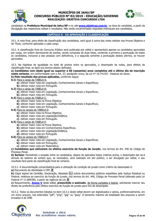 MUNICÍPIO DE JAHU/SP
CONCURSO PÚBLICO Nº 02/2019 - EDUCAÇÃO/GOVERNO
REALIZAÇÃO: OBJETIVA CONCURSOS LTDA
Página 18 de 44
candidatos na Prefeitura Municipal de Jahu/SP e no site www.objetivas.com.br, na área do candidato, a partir da
divulgação dos respectivos editais e resultados. Não serão encaminhadas respostas individuais aos candidatos.
CAPÍTULO X - DA APROVAÇÃO E CLASSIFICAÇÃO
10.1. A nota final, para efeito de classificação dos candidatos, será igual à soma das notas obtidas nas Provas Objetiva e
de Título, conforme aplicadas a cada cargo.
10.2. A classificação final do Concurso Público será publicada por edital e apresentará apenas os candidatos aprovados
por cargo, em ordem decrescente de pontos, sendo composta de duas listas, contendo a primeira a pontuação de todos
os candidatos, inclusive a das pessoas com deficiência, e a segunda somente a pontuação destes últimos, se houver
aprovados.
10.3. Na hipótese de igualdade no total de pontos entre os aprovados, o desempate de notas, para efeitos da
classificação final, se dará nos termos abaixo definidos.
a) Candidatos com idade igual ou superior a 60 (sessenta) anos completos até o último dia de inscrição
neste certame, em conformidade com o Art. 27, parágrafo único, da Lei nº 10.741/03 - Estatuto do Idoso.
b) Pelo resultado das provas aplicadas, conforme segue:
b.1) Para o cargo da TABELA A:
a) obtiver maior nota em Legislação, Conhecimentos Gerais e Específicos;
b) obtiver maior nota em Português.
b.2) Para o cargo da TABELA B:
a) obtiver maior nota em Legislação, Conhecimentos Gerais e Específicos;
b) obtiver maior nota em Português.
b.3) Para o cargo da TABELA C:
a) obtiver maior nota na Prova Objetiva;
b) obtiver maior nota em Legislação, Conhecimentos Gerais e Específicos;
c) obtiver maior nota em Português.
b.4) Para os cargos de TABELA D:
a) obtiver maior nota na Prova Objetiva;
b) obtiver maior nota em Legislação/Didática;
c) obtiver maior nota em Português.
b.5) Para o cargo de TABELA E:
a) obtiver maior nota na Prova Objetiva;
b) obtiver maior nota em Conhecimentos Específicos;
c) obtiver maior nota em Legislação/Didática;
d) obtiver maior nota em Português.
b.6) Para os cargos de TABELA F:
a) obtiver maior nota em Legislação, Conhecimentos Gerais e Específicos;
b) obtiver maior nota em Português;
c) obtiver maior nota em Matemática.
c) Candidatos que estiverem no efetivo exercício da função de Jurado, nos termos do Art. 440 do Código de
Processo Penal.
d) Sorteio: Persistindo o empate entre os candidatos, depois de aplicados todos critérios acima, o desempate dar-se-á
através do sistema de sorteio que, se necessário, será realizado em ato público, a ser divulgado por edital, e seu
resultado fará parte da classificação final do certame.
10.3.1. A documentação comprobatória para a utilização da condição de jurado como critério de desempate é:
a) Documento de identidade e CPF; E
b) Cópia legível da Certidão, Declaração, Atestado OU outros documentos públicos expedidos pela Justiça Estadual ou
Federal, relativos ao exercício da função de jurado, nos termos do Art. 440, Código de Processo Penal (alterado pela Lei
Federal nº 11.689/08), a partir da vigência da Lei; E
c) Requerimento, Anexo V deste edital, preenchido e assinado, de forma completa e legível, solicitando exercer seu
direito de preferência pelo efetivo exercício da função de jurado para fins de desempate.
10.3.2. Todos os documentos listados no item 10.3.1 deste edital devem ser digitalizados e salvos, preferencialmente, em
um único arquivo, nas extensões “pdf”, “png”, “jpg” ou “jpeg”. O tamanho máximo da totalidade dos arquivos a serem
enviados é de 5MB.
 