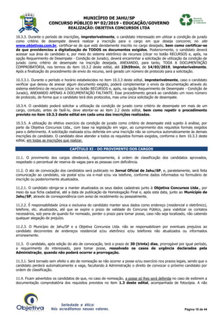 MUNICÍPIO DE JAHU/SP
CONCURSO PÚBLICO Nº 02/2019 - EDUCAÇÃO/GOVERNO
REALIZAÇÃO: OBJETIVA CONCURSOS LTDA
Página 19 de 44
10.3.3. Durante o período de inscrições, impreterivelmente, o candidato interessado em utilizar a condição de jurado
como critério de desempate deverá realizar a inscrição para o cargo em que deseja concorrer, no site
www.objetivas.com.br, certificar-se de que está devidamente inscrito no cargo desejado, bem como certificar-se
de que providenciou a digitalização de TODOS os documentos exigidos. Posteriormente, o candidato deverá
acessar sua área do candidato e, por meio do sistema eletrônico de recursos (clicar no botão RECURSOS e, após, na
opção Requerimento de Desempate - Condição de Jurado), deverá encaminhar a solicitação de utilização da condição de
jurado como critério de desempate na inscrição desejada, ANEXANDO, para tanto, TODA A DOCUMENTAÇÃO
COMPROBATÓRIA, nos termos do item 10.3.2 deste edital, até 23h59min, de 14/03/2019, impreterivelmente.
Após a finalização do procedimento de envio do recurso, será gerado um número de protocolo para a solicitação.
10.3.3.1. Durante o período e horário estabelecidos no item 10.3.3 deste edital, impreterivelmente, caso o candidato
verificar que deixou de anexar algum documento exigido, poderá complementar o envio da documentação através do
sistema eletrônico de recursos (clicar no botão RECURSOS e, após, na opção Requerimento de Desempate - Condição de
Jurado), ANEXANDO APENAS A DOCUMENTAÇÃO FALTANTE. Esse procedimento gerará ao candidato um novo número
de protocolo, de forma que o candidato terá dois protocolos, mas uma única solicitação de desempate.
10.3.4. O candidato poderá solicitar a utilização da condição de jurado como critério de desempate em mais de um
cargo, contudo, antes de fazê-lo, deve atentar-se ao item 2.2 deste edital, bem como repetir o procedimento
previsto no item 10.3.3 deste edital em cada uma das inscrições realizadas.
10.3.5. A utilização do efetivo exercício da condição de jurado como critério de desempate está sujeito à análise, por
parte da Objetiva Concursos Ltda., com base na legislação em vigor, ao cumprimento dos requisitos formais exigidos
para o deferimento. A solicitação realizada e/ou deferida em uma inscrição não se comunica automaticamente às demais
inscrições do candidato. O candidato deve atender a todos os requisitos formais exigidos, conforme o item 10.3.3 deste
edital, em todas as inscrições que realizar.
CAPÍTULO XI - DO PROVIMENTO DOS CARGOS
11.1. O provimento dos cargos obedecerá, rigorosamente, à ordem de classificação dos candidatos aprovados,
respeitado o percentual de reserva de vagas para as pessoas com deficiência.
11.2. O ato de convocação dos candidatos será publicado no Jornal Oficial de Jahu/SP, e, paralelamente, será feita
comunicação ao candidato, via postal e/ou via e-mail e/ou via telefone, conforme dados informados no formulário de
inscrição ou posteriormente atualizados.
11.2.1. O candidato obriga-se a manter atualizados os seus dados cadastrais junto à Objetiva Concursos Ltda., por
meio da sua ficha cadastral, até a data de publicação da Homologação Final e, após esta data, junto ao Município de
Jahu/SP, através de correspondência com aviso de recebimento ou pessoalmente.
11.2.2. É responsabilidade única e exclusiva do candidato manter seus dados como endereço (residencial e eletrônico),
telefone, etc. atualizados, até que se expire o prazo de validade do Concurso Público, para viabilizar os contatos
necessários, sob pena de quando for nomeado, perder o prazo para tomar posse, caso não seja localizado, não cabendo
qualquer alegação de prejuízo.
11.2.3. O Município de Jahu/SP e a Objetiva Concursos Ltda. não se responsabilizam por eventuais prejuízos ao
candidato decorrentes de endereços residencial e/ou eletrônico e/ou telefones não atualizados ou informados
erroneamente.
11.3. O candidato, após edição do ato de convocação, terá o prazo de 30 (trinta) dias, prorrogável por igual período,
a requerimento do interessado, para tomar posse, ressalvado os casos de urgência declarados pela
Administração, quando não poderá ocorrer a prorrogação.
11.3.1. Será tornado sem efeito o ato de nomeação se não ocorrer a posse e/ou exercício nos prazos legais, sendo que o
candidato perderá automaticamente a vaga, facultando à Administração o direito de convocar o próximo candidato por
ordem de classificação.
11.4. Ficam advertidos os candidatos de que, no caso de nomeação, a posse só lhes será deferida no caso de exibirem a
documentação comprobatória dos requisitos previstos no item 1.3 deste edital, acompanhada de fotocópia. A não
 