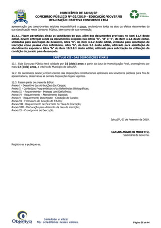 MUNICÍPIO DE JAHU/SP
CONCURSO PÚBLICO Nº 02/2019 - EDUCAÇÃO/GOVERNO
REALIZAÇÃO: OBJETIVA CONCURSOS LTDA
Página 20 de 44
apresentação dos comprovantes exigidos impossibilitará a posse, anulando-se todos os atos ou efeitos decorrentes da
sua classificação neste Concurso Público, bem como de sua nomeação.
11.4.1. Ficam advertidos ainda os candidatos de que, além dos documentos previstos no item 11.4 deste
edital, devem entregar ainda os documentos exigidos nas letras “b”, “d” e “e”, do item 3.1.1 deste edital,
utilizados para solicitação de desconto, letra “b”, do item 4.1.2 deste edital, utilizado para solicitação de
inscrição como pessoa com deficiência, letra “b”, do item 5.1 deste edital, utilizado para solicitação de
atendimento especial e letra “b” do item 10.3.2.1 deste edital, utilizado para solicitação da utilização da
condição de jurado para desempate.
CAPÍTULO XII - DAS DISPOSIÇÕES FINAIS
12.1. Este Concurso Público terá validade por 02 (dois) anos a partir da data de Homologação Final, prorrogáveis por
mais 02 (dois) anos, a critério do Município de Jahu/SP.
12.2. Os candidatos desde já ficam cientes das disposições constitucionais aplicáveis aos servidores públicos para fins de
aposentadoria, observadas as demais disposições legais vigentes.
12.3. Fazem parte do presente Edital:
Anexo I - Descritivo das Atribuições dos Cargos;
Anexo II - Conteúdos Programáticos e/ou Referências Bibliográficas;
Anexo III - Requerimento - Pessoas com Deficiência;
Anexo IV - Requerimento - Atendimento Especial;
Anexo V - Requerimento Desempate - Condição de Jurado;
Anexo VI - Formulário de Relação de Títulos;
Anexo VII - Requerimento de Desconto da Taxa de Inscrição;
Anexo VIII - Declaração para desconto da taxa de inscrição;
Anexo IX - Cronograma de Execução.
Jahu/SP, 07 de fevereiro de 2019.
CARLOS AUGUSTO MORETTO,
Secretário de Governo.
Registre-se e publique-se.
 