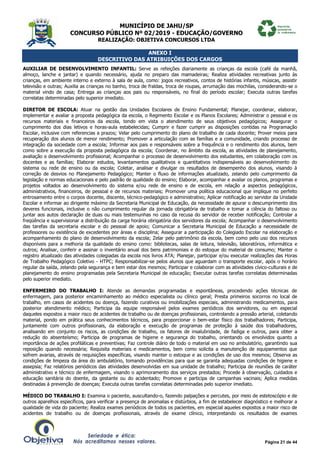 MUNICÍPIO DE JAHU/SP
CONCURSO PÚBLICO Nº 02/2019 - EDUCAÇÃO/GOVERNO
REALIZAÇÃO: OBJETIVA CONCURSOS LTDA
Página 21 de 44
ANEXO I
DESCRITIVO DAS ATRIBUIÇÕES DOS CARGOS
AUXILIAR DE DESENVOLVIMENTO INFANTIL: Serve as refeições diariamente as crianças da escola (café da manhã,
almoço, lanche e jantar) e quando necessário, ajuda no preparo das mamadeiras; Realiza atividades recreativas junto às
crianças, em ambiente interno e externo à sala de aula, como: jogos recreativos, contos de histórias infantis, músicas, assistir
televisão e outras; Auxilia as crianças no banho, troca de fraldas, troca de roupas, arrumação das mochilas, considerando-se o
material vindo de casa; Entrega as crianças aos pais ou responsáveis, no final do período escolar; Executa outras tarefas
correlatas determinadas pelo superior imediato.
DIRETOR DE ESCOLA: Atuar na gestão das Unidades Escolares de Ensino Fundamental; Planejar, coordenar, elaborar,
implementar e avaliar a proposta pedagógica da escola, o Regimento Escolar e os Planos Escolares; Administrar o pessoal e os
recursos materiais e financeiros da escola, tendo em vista o atendimento de seus objetivos pedagógicos; Assegurar o
cumprimento dos dias letivos e horas-aula estabelecidas; Cumprir e fazer cumprir as disposições contidas na Programação
Escolar, inclusive com referencias a prazos; Velar pelo cumprimento do plano de trabalho de cada docente; Prover meios para
recuperação dos alunos de menor rendimento; Promover a articulação com as famílias e a comunidade, criando processo de
integração da sociedade com a escola; Informar aos pais e responsáveis sobre a frequência e o rendimento dos alunos, bem
como sobre a execução da proposta pedagógica da escola; Coordenar, no âmbito da escola, as atividades de planejamento,
avaliação e desenvolvimento profissional; Acompanhar o processo de desenvolvimento dos estudantes, em colaboração com os
docentes e as famílias; Elaborar estudos, levantamentos qualitativos e quantitativos indispensáveis ao desenvolvimento do
sistema ou rede de ensino ou da escola; Coletar, analisar e divulgar os resultados de desempenho dos alunos, visando à
correção de desvios no Planejamento Pedagógico; Manter o fluxo de informações atualizado, zelando pelo cumprimento da
legislação e normas educacionais e pelo padrão de qualidade do ensino; Elaborar, acompanhar e avaliar os planos, programas e
projetos voltados ao desenvolvimento do sistema e/ou rede de ensino e de escola, em relação a aspectos pedagógicos,
administrativos, financeiros, de pessoal e de recursos materiais; Promover uma política educacional que implique no perfeito
entrosamento entre o corpos docente, discente, técnico-pedagógico e administrativo; Aplicar notificação ao servidor da Unidade
Escolar e informar ao dirigente máximo da Secretaria Municipal de Educação, da necessidade de apurar o descumprimento dos
deveres funcionais, inclusive o não cumprimento regular da jornada obrigatória de trabalho e tomar a ciência do faltoso ou
juntar aos autos declaração de duas ou mais testemunhas no caso da recusa do servidor de receber notificação; Controlar a
freqüência e supervisionar a distribuição da carga horária obrigatória dos servidores da escola; Acompanhar o desenvolvimento
das tarefas da secretaria escolar e do pessoal de apoio; Comunicar a Secretaria Municipal de Educação a necessidade de
professores ou existência de excedentes por áreas e disciplina; Assegurar a participação do Colegiado Escolar na elaboração e
acompanhamento do plano de desenvolvimento da escola; Zelar pelo patrimônio da escola, bem como pelo uso dos recursos
disponíveis para a melhoria da qualidade do ensino como: bibliotecas, salas de leitura, televisão, laboratórios, informática e
outros; Analisar, conferir e assinar o inventário anual dos bens patrimoniais e do estoque do material de consumo; Manter o
registro atualizado das atividades colegiadas da escola nos livros ATA; Planejar, participar e/ou executar realizações das Horas
de Trabalho Pedagógico Coletivo - HTPC; Responsabilizar-se pelos alunos que aguardam o transporte escolar, após o horário
regular da saída, zelando pela segurança e bem estar dos mesmos; Participar e colaborar com as atividades cívico-culturais e de
planejamento do ensino programadas pela Secretaria Municipal de educação; Executar outras tarefas correlatas determinadas
pelo superior imediato.
ENFERMEIRO DO TRABALHO I: Atende as demandas programadas e espontâneas, procedendo ações técnicas de
enfermagem, para posterior encaminhamento ao médico especialista ou clínico geral; Presta primeiros socorros no local de
trabalho, em casos de acidentes ou doença, fazendo curativos ou imobilizações especiais, administrando medicamentos, para
posterior atendimento médico; Participa da equipe responsável pelos exames periódicos dos servidores, ou em especial
daqueles expostos a maior risco de acidentes de trabalho ou de doenças profissionais, controlando a pressão arterial, coletando
material, pondo em prática seus conhecimentos técnicos, para proporcionar o bem-estar físico dos trabalhadores; Participa,
juntamente com outros profissionais, da elaboração e execução de programas de proteção à saúde dos trabalhadores,
analisando em conjunto os riscos, as condições de trabalho, os fatores de insalubridade, de fadiga e outros, para obter a
redução do absenteísmo; Participa de programas de higiene e segurança do trabalho, orientando os envolvidos quanto a
importância de ações profiláticas e preventivas; Faz controle diário de todo o material em uso no ambulatório, garantindo sua
reposição quando necessária; Requisita materiais e medicamentos, bem como solicita a manutenção de equipamentos que
sofrem avarias, através de requisições específicas, visando manter o estoque e as condições de uso dos mesmos; Observa as
condições de limpeza da área do ambulatório, tomando providências para que se garanta adequadas condições de higiene e
assepsia; Faz relatórios periódicos das atividades desenvolvidas em sua unidade de trabalho; Participa de reuniões de caráter
administrativo e técnico de enfermagem, visando o aprimoramento dos serviços prestados; Procede à observação, cuidados e
educação sanitária do doente, da gestante ou do acidentado; Promove e participa de campanhas vacinais; Aplica medidas
destinadas à prevenção de doenças; Executa outras tarefas correlatas determinadas pelo superior imediato.
MÉDICO DO TRABALHO I: Examina o paciente, auscultando-o, fazendo palpações e percutes, por meio de estetoscópio e de
outros aparelhos específicos, para verificar a presença de anomalias e distúrbios, a fim de estabelecer diagnóstico e melhorar a
qualidade de vida do paciente; Realiza exames periódicos de todos os pacientes, em especial aqueles expostos a maior risco de
acidentes de trabalho ou de doenças profissionais, através de exame clínico, interpretando os resultados de exames
 