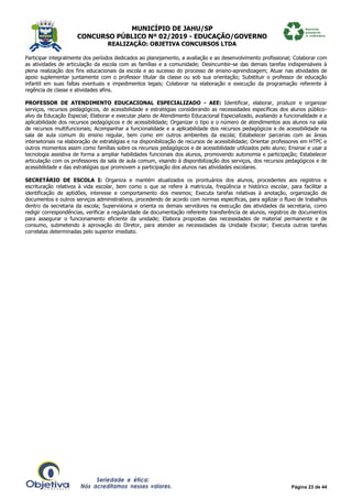 MUNICÍPIO DE JAHU/SP
CONCURSO PÚBLICO Nº 02/2019 - EDUCAÇÃO/GOVERNO
REALIZAÇÃO: OBJETIVA CONCURSOS LTDA
Página 23 de 44
Participar integralmente dos períodos dedicados ao planejamento, a avaliação e ao desenvolvimento profissional; Colaborar com
as atividades de articulação da escola com as famílias e a comunidade; Desincumbir-se das demais tarefas indispensáveis à
plena realização dos fins educacionais da escola e ao sucesso do processo de ensino-aprendizagem; Atuar nas atividades de
apoio suplementar juntamente com o professor titular da classe ou sob sua orientação; Substituir o professor de educação
infantil em suas faltas eventuais e impedimentos legais; Colaborar na elaboração e execução da programação referente à
regência de classe e atividades afins.
PROFESSOR DE ATENDIMENTO EDUCACIONAL ESPECIALIZADO - AEE: Identificar, elaborar, produzir e organizar
serviços, recursos pedagógicos, de acessibilidade e estratégias considerando as necessidades específicas dos alunos público-
alvo da Educação Especial; Elaborar e executar plano de Atendimento Educacional Especializado, avaliando a funcionalidade e a
aplicabilidade dos recursos pedagógicos e de acessibilidade; Organizar o tipo e o número de atendimentos aos alunos na sala
de recursos multifuncionais; Acompanhar a funcionalidade e a aplicabilidade dos recursos pedagógicos e de acessibilidade na
sala de aula comum do ensino regular, bem como em outros ambientes da escola; Estabelecer parcerias com as áreas
intersetoriais na elaboração de estratégias e na disponibilização de recursos de acessibilidade; Orientar professores em HTPC e
outros momentos assim como famílias sobre os recursos pedagógicos e de acessibilidade utilizados pelo aluno; Ensinar e usar a
tecnologia assistiva de forma a ampliar habilidades funcionais dos alunos, promovendo autonomia e participação; Estabelecer
articulação com os professores da sala de aula comum, visando à disponibilização dos serviços, dos recursos pedagógicos e de
acessibilidade e das estratégias que promovem a participação dos alunos nas atividades escolares.
SECRETÁRIO DE ESCOLA I: Organiza e mantém atualizados os prontuários dos alunos, procedentes aos registros e
escrituração relativos à vida escolar, bem como o que se refere à matricula, freqüência e histórico escolar, para facilitar a
identificação de aptidões, interesse e comportamento dos mesmos; Executa tarefas relativas à anotação, organização de
documentos e outros serviços administrativos, procedendo de acordo com normas especificas, para agilizar o fluxo de trabalhos
dentro da secretaria da escola; Supervisiona e orienta os demais servidores na execução das atividades da secretaria, como
redigir correspondências, verificar a regularidade da documentação referente transferência de alunos, registros de documentos
para assegurar o funcionamento eficiente da unidade; Elabora propostas das necessidades de material permanente e de
consumo, submetendo à aprovação do Diretor, para atender as necessidades da Unidade Escolar; Executa outras tarefas
correlatas determinadas pelo superior imediato.
 