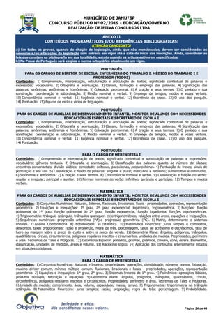 MUNICÍPIO DE JAHU/SP
CONCURSO PÚBLICO Nº 02/2019 - EDUCAÇÃO/GOVERNO
REALIZAÇÃO: OBJETIVA CONCURSOS LTDA
Página 24 de 44
ANEXO II
CONTEÚDOS PROGRAMÁTICOS E/OU REFERÊNCIAS BIBLIOGRÁFICAS:
ATENÇÃO CANDIDATO!
a) Em todas as provas, quando da citação de legislação, ainda que não mencionadas, devem ser consideradas as
emendas e/ou alterações da legislação com entrada em vigor até a data do início das inscrições. Ainda, considerar as
leis que constam na bibliografia em sua totalidade, exceto quando os artigos estiverem especificados.
b) Na Prova de Português será exigida a norma ortográfica atualmente em vigor.
PORTUGUÊS
PARA OS CARGOS DE DIRETOR DE ESCOLA, ENFERMEIRO DO TRABALHO I, MÉDICO DO TRABALHO I E
PROFESSOR (TODOS)
Conteúdos: 1) Compreensão, interpretação, estruturação e articulação de textos; significado contextual de palavras e
expressões; vocabulário. 2) Ortografia e acentuação. 3) Classes, formação e emprego das palavras. 4) Significação das
palavras: sinônimas, antônimas e homônimas. 5) Colocação pronominal. 6) A oração e seus termos. 7) O período e sua
construção: coordenação e subordinação. 8) Flexão nominal e verbal. 9) Emprego de tempos, modos e vozes verbais.
10) Concordância nominal e verbal. 11) Regência nominal e verbal. 12) Ocorrência de crase. 13) O uso dos porquês.
14) Pontuação. 15) Figuras de estilo e vícios de linguagem.
PORTUGUÊS
PARA OS CARGOS DE AUXILIAR DE DESENVOLVIMENTO INFANTIL, MONITOR DE ALUNOS COM NECESSIDADES
EDUCACIONAIS ESPECIAIS E SECRETÁRIO DE ESCOLA I
Conteúdos: 1) Compreensão, interpretação, estruturação e articulação de textos; significado contextual de palavras e
expressões; vocabulário. 2) Ortografia e acentuação. 3) Classes, formação e emprego das palavras. 4) Significação das
palavras: sinônimas, antônimas e homônimas. 5) Colocação pronominal. 6) A oração e seus termos. 7) O período e sua
construção: coordenação e subordinação. 8) Flexão nominal e verbal. 9) Emprego de tempos, modos e vozes verbais.
10) Concordância nominal e verbal. 11) Regência nominal e verbal. 12) Ocorrência de crase. 13) O uso dos porquês.
14) Pontuação.
PORTUGUÊS
PARA O CARGO DE MERENDEIRA I
Conteúdos: 1) Compreensão e interpretação de textos; significado contextual e substituição de palavras e expressões;
vocabulário; gêneros textuais. 2) Ortografia e acentuação. 3) Classificação das palavras quanto ao número de sílabas;
encontros consonantais; divisão silábica; tonicidade: oxítonas, paroxítonas, proparoxítonas. 4) Pontuação de frases; sinais de
pontuação e seu uso. 5) Classificação e flexão de palavras: singular e plural; masculino e feminino; aumentativo e diminutivo.
6) Sinônimos e antônimos. 7) A oração e seus termos. 8) Concordância nominal e verbal. 9) Classificação e função do verbo:
regular e irregular; principal e auxiliar. 10) Formas nominais do verbo: infinitivo, gerúndio e particípio. 11) Tempos e modos
verbais.
MATEMÁTICA
PARA OS CARGOS DE AUXILIAR DE DESENVOLVIMENTO INFANTIL, MONITOR DE ALUNOS COM NECESSIDADES
EDUCACIONAIS ESPECIAIS E SECRETÁRIO DE ESCOLA I
Conteúdos: 1) Conjuntos Numéricos: Naturais, Inteiros, Racionais, Irracionais, Reais - propriedades, operações, representação
geométrica. 2) Equações e inequações: 1º grau, 2º grau, exponencial, logarítmica, trigonométrica. 3) Funções: função
polinomial do 1º grau, função polinomial do 2º grau, função exponencial, função logarítmica, funções trigonométricas.
4) Trigonometria: triângulo retângulo, triângulos quaisquer, ciclo trigonométrico, relações entre arcos, equações e inequações.
5) Sequências numéricas: progressão aritmética (PA) e progressão geométrica (PG). 6) Matriz, determinante e sistemas
lineares. 7) Análise Combinatória. 8) Probabilidade. 9) Estatística. 10) Matemática Financeira: juros simples e compostos,
descontos, taxas proporcionais; razão e proporção, regra de três, porcentagem, taxas de acréscimo e decréscimos, taxa de
lucro ou margem sobre o preço de custo e sobre o preço de venda. 11) Geometria Plana: ângulos, polígonos, triângulos,
quadriláteros, círculo, circunferência, polígonos regulares inscritos e circunscritos, unidades de medida. Propriedades, perímetro
e área. Teoremas de Tales e Pitágoras. 12) Geometria Espacial: poliedros, prismas, pirâmide, cilindro, cone, esfera. Elementos,
classificação, unidades de medidas, áreas e volume. 13) Raciocínio lógico. 14) Aplicação dos conteúdos anteriormente listados
em situações cotidianas.
MATEMÁTICA
PARA O CARGO DE MERENDEIRA I
Conteúdos: 1) Conjuntos Numéricos: Naturais e Inteiros: propriedades, operações, divisibilidade, números primos, fatoração,
máximo divisor comum, mínimo múltiplo comum. Racionais, Irracionais e Reais - propriedades, operações, representação
geométrica. 2) Equações e inequações: 1º grau, 2º grau. 3) Sistemas lineares do 1º grau. 4) Polinômios: operações básicas,
produtos notáveis, fatoração e equações. 5) Geometria Plana: ângulos, polígonos, triângulos, quadriláteros, círculo,
circunferência, polígonos regulares inscritos e circunscritos. Propriedades, perímetro e área. Teoremas de Tales e Pitágoras.
6) Unidade de medida: comprimento, área, volume, capacidade, massa, tempo. 7) Trigonometria: trigonometria no triângulo
retângulo. 8) Matemática Financeira: juros simples; razão; proporção; regra de três; porcentagem. 9) Probabilidade.
 