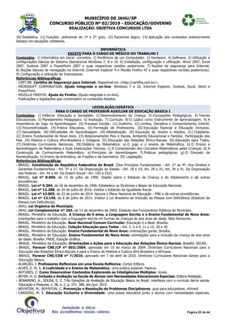 MUNICÍPIO DE JAHU/SP
CONCURSO PÚBLICO Nº 02/2019 - EDUCAÇÃO/GOVERNO
REALIZAÇÃO: OBJETIVA CONCURSOS LTDA
Página 25 de 44
10) Estatística. 11) Funções: polinomial do 1ª e 2ª grau. 12) Raciocínio lógico. 13) Aplicação dos conteúdos anteriormente
listados em situações cotidianas.
INFORMÁTICA
EXCETO PARA O CARGO DE MÉDICO DO TRABALHO I
Conteúdos: 1) Informática em Geral: conceitos. 2) Periféricos de um Computador. 3) Hardware. 4) Software. 5) Utilização e
configurações básicas do Sistema Operacional Windows 7, 8 e 10. 6) Instalação, configuração e utilização: Word 2007, Excel
2007, Outlook 2007 e PowerPoint 2007 e suas respectivas versões posteriores. 7) Noções de segurança para Internet.
8) Noções básicas de navegação na Internet (Internet Explorer 9 e Mozilla Firefox 47 e suas respectivas versões posteriores).
9) Configuração e utilização de Impressoras.
Referências Bibliográficas:
- CERT.BR. Cartilha de Segurança para Internet. Disponível em <http://cartilha.cert.br/>.
- MICROSOFT CORPORATION. Ajuda integrada e on-line: Windows 7 e 10, Internet Explorer, Outlook, Excel, Word e
PowerPoint.
- MOZILLA FIREFOX. Ajuda do Firefox (Ajuda integrada e on-line).
- Publicações e legislações que contemplem os conteúdos listados.
LEGISLAÇÃO/DIDÁTICA
PARA O CARGO DE PROFESSOR AUXILIAR DE EDUCAÇÃO BÁSICA I
Conteúdos: 1) Infância: Educação e Sociedade. 2) Desenvolvimento da Criança. 3) Concepções Pedagógicas. 4) Teorias
Educacionais. 5) Planejamento Pedagógico. 6) Avaliação. 7) Currículo. 8) O Lúdico como Instrumento de Aprendizagem. 9) A
Importância do Jogo na Aprendizagem. 10) Fracasso Escolar. 11) Grafismo. 12) Limites, Disciplina e Comportamento Infantil.
13) Psicomotricidade. 14) Prática Educativa. 15) Formação de Professores. 16) Educação Especial e Educação Inclusiva.
17) Sexualidade. 18) Dificuldades de Aprendizagem. 19) Alfabetização. 20) Educação de Jovens e Adultos. 21) Cidadania.
22) Ensino Fundamental de Nove Anos. 23) Relacionamento Pais e Escola, Ambiente Educacional e Familiar, Participação dos
Pais. 24) História e Cultura Afro-Brasileira e Indígena. 25) Educação das Relações Étnico-Raciais. 26) Educação para Todos.
27) Diretrizes Curriculares Nacionais. 28) Didática da Matemática: a) O jogo e o ensino de Matemática. b) O Ensino e
Aprendizagem da Matemática e Suas Implicações Teóricas. c) A Compreensão dos Conceitos Matemáticos pelas Crianças. d) A
Construção do Conhecimento Matemático. e) Princípios de Aprendizagem. f) Práticas pedagógicas. g) O Conceito de
Numeralização. h) Ensino da Aritmética, de Frações e da Geometria. 29) Legislação.
Referências Bibliográficas:
- BRASIL. Constituição da República Federativa do Brasil. (Dos Princípios Fundamentais - Art. 1º ao 4º. Dos Direitos e
Garantias Fundamentais - Art. 5º a 17. Da Organização do Estado - Art. 18 e 19; Art. 29 a 31; Art. 34 a 41. Da Organização
dos Poderes - Art. 44 a 69. Da Ordem Social - Art. 193 a 232).
- BRASIL. Lei nº 8.069, de 13 de julho de 1990. Dispõe sobre o Estatuto da Criança e do Adolescente e dá outras
providências.
- BRASIL. Lei nº 9.394, de 20 de dezembro de 1996. Estabelece as Diretrizes e Bases da Educação Nacional.
- BRASIL. Lei nº 12.288, de 20 de julho de 2010. Institui o Estatuto da Igualdade Racial.
- BRASIL. Lei nº 13.005, de 25 de junho de 2014. Aprova o Plano Nacional de Educação - PNE e dá outras providências.
- BRASIL. Lei nº 13.146, de 6 de julho de 2015. Institui a Lei Brasileira de Inclusão da Pessoa com Deficiência (Estatuto da
Pessoa com Deficiência).
- JAHU. Lei Orgânica do Município.
- JAHU. Lei Complementar nº 265, de 13 de dezembro de 2005. Estatuto dos Funcionários Públicos do Município.
- BRASIL. Ministério da Educação. A Criança de 6 anos, a Linguagem Escrita e o Ensino Fundamental de Nove Anos:
orientações para o trabalho com a linguagem escrita em turmas de crianças de seis anos de idade. Belo Horizonte.
- BRASIL. Ministério da Educação. Base Nacional Comum Curricular: Educação é a Base. Brasília.
- BRASIL. Ministério da Educação. Coleção Educação para Todos - Vol. 2, 5 a 9, 11 a 15, 29 e 30.
- BRASIL. Ministério da Educação. Ensino Fundamental de Nove Anos: orientações gerais. Brasília.
- BRASIL. Ministério da Educação. Ensino Fundamental de Nove Anos: orientações para a inclusão da criança de seis anos
de idade. Brasília: FNDE, Estação Gráfica.
- BRASIL. Ministério da Educação. Orientações e Ações para a Educação das Relações Étnico-Raciais. Brasília: SECAD.
- BRASIL. Parecer CNE/CP nº 003/2004, aprovado em 10 de março de 2004. Diretrizes Curriculares Nacionais para a
Educação das Relações Étnico-Raciais e para o Ensino de História e Cultura Afro-Brasileira e Africana.
- BRASIL. Parecer CNE/CEB nº 7/2010, aprovado em 7 de abril de 2010. Diretrizes Curriculares Nacionais Gerais para a
Educação Básica.
- ALARCÃO, I. Professores Reflexivos em uma Escola Reflexiva. Cortez Editora.
- ALVES, E. M. S. A Ludicidade e o Ensino de Matemática: uma prática possível. Papirus.
- ANTUNES, C. Como Desenvolver Conteúdos Explorando as Inteligências Múltiplas. Vozes.
- BEYER, H. O. Inclusão e Avaliação na Escola de Alunos com Necessidades Educacionais Especiais. Editora Mediação.
- BONAMINO, A.; SOUSA, S. Z. Três Gerações de Avaliação da Educação Básica no Brasil: interfaces com o currículo da/na escola.
Educação e Pesquisa, v. 38, n. 2, p. 373- 388, abr./jun. 2012.
- BOYNTON, M.; BOYNTON, C. Prevenção e Resolução de Problemas Disciplinares: guia para educadores. Artmed.
- CARDOSO, M. S. Educação Inclusiva e Diversidade: uma práxis educativa junto a alunos com necessidades especiais.
 