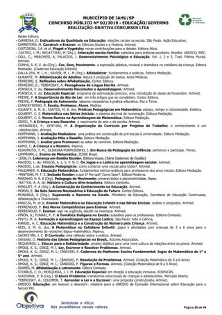MUNICÍPIO DE JAHU/SP
CONCURSO PÚBLICO Nº 02/2019 - EDUCAÇÃO/GOVERNO
REALIZAÇÃO: OBJETIVA CONCURSOS LTDA
Página 26 de 44
Redes Editora.
- CARREIRA, D. Indicadores da Qualidade na Educação: relações raciais na escola. São Paulo: Ação Educativa.
- CARRETERO, M. Construir e Ensinar: as Ciências Sociais e a História. Artmed.
- CASTORINA, J.A. et al. Piaget e Vygotsky: novas contribuições para o debate. Editora Ática.
- CASTRO, J. M.; REGATTIERI, M (Org.). Interação escola-família: subsídios para práticas escolares. Brasília: UNESCO, MEC.
- COLL, C.; MARCHESI, A; PALACIOS, J. Desenvolvimento Psicológico e Educação. Vol. 1, 2 e 3; Trad. Fátima Murad.
Artmed.
- CUNHA, S. R. V. da (Org.). Cor, Som, Movimento: a expressão plástica, musical e dramática no cotidiano da criança. Editora
Mediação. (Cadernos Educação Infantil)
- DALLA ZEN, M. I. H.; XAVIER, M. L. M (Org.). Alfabeletrar: fundamentos e práticas. Editora Mediação.
- DURANTE, M. Alfabetização de Adultos: leitura e produção de textos. Artes Médicas.
- FERREIRO, E. Reflexões sobre Alfabetização. Cortez Editora.
- FERREIRO, E.; TEBEROSKY, A. Psicogênese da Língua Escrita. Artmed.
- FONSECA, V. da. Desenvolvimento Psicomotor e Aprendizagem. Artmed.
- FONSECA, V. da. Educação Especial: programa de estimulação precoce, uma introdução às ideias de Feuerstein. Artmed.
- FREIRE, P. A Importância do Ato de Ler: em três artigos que se completam. Cortez Editora.
- FREIRE, P. Pedagogia da Autonomia: saberes necessários à prática educativa. Paz e Terra.
- GIANCATERINO, R. Escola, Professor, Aluno. Madras.
- GIGANTE, A. M. B.; SANTOS, M. B. dos. Práticas Pedagógicas em Matemática: espaço, tempo e corporeidade. Edelbra.
- GOLBERT, C. S. Matemática nas Séries Iniciais: o sistema decimal de numeração. Editora Mediação.
- GOLBERT, C. S. Novos Rumos na Aprendizagem da Matemática. Editora Mediação.
- GREIG, P. A Criança e seu Desenho: o nascimento da arte e da escrita. Artmed.
- HERNÁNDEZ, F.; VENTURA, M. A Organização do Currículo por Projetos de Trabalho: o conhecimento é um
caleidoscópio. Artmed.
- HOFFMANN, J. Avaliação Mediadora: uma prática em construção de pré-escola à universidade. Editora Mediação.
- HOFFMANN, J. Avaliação Mito e Desafio. Editora Mediação.
- HOFFMANN, J. Avaliar para Promover: as setas do caminho. Editora Mediação.
- KAMII, C. A Criança e o Número. Papirus.
- KISHIMOTO, T. M.; OLIVEIRA-FORMOSINHO, J. Em Busca da Pedagogia da Infância: pertencer e participar. Penso.
- LIPPMANN, L. Ensino da Matemática. IESDE Brasil.
- LÜCK, H. Liderança em Gestão Escolar. Editora Vozes. (Série Cadernos de Gestão)
- MACEDO, L. de; PASSOS, A. L. S. P. N. C. Os Jogos e o Lúdico na aprendizagem escolar. Artmed.
- MACEDO, L.de. Ensaios Pedagógicos: como construir uma escola para todos?. Artmed.
- MALDANER, A. Educação Matemática: fundamentos teórico-práticos para professores dos anos iniciais. Editora Mediação.
- MANTOAN, M. T. E. Inclusão Escolar: o que é? Por quê? Como fazer?. Editora Moderna.
- MARINHO, H. R. B (Org). Pedagogia do Movimento: universo lúdico e psicomotricidade. Ibpex.
- MATTOS, R. A. de. História e Cultura Afro-brasileira. Editora Contexto.
- MINGUET, P. A (Org.). A Construção do Conhecimento na Educação. Artmed.
- MORIN, E. Os Sete Saberes Necessários à Educação do Futuro. Cortez Editora.
- MUNANGA, K (Org.). Superando o Racismo na Escola. Ministério da Educação, Secretaria de Educação Continuada,
Alfabetização e Diversidade.
- PANIZZA, M. et al. Ensinar Matemática na Educação Infantil e nas Séries Iniciais: análise e propostas. Artmed.
- PERRENOUD, P. Dez Novas Competências para Ensinar. Artmed.
- PERRENOUD, P. Ensinar: agir na urgência, decidir na incerteza. Artmed.
- PIÑÓN, A.; FUNARI, P. P. A Temática Indígena na Escola: subsídios para os professores. Editora Contexto.
- PINTO, M. R. Formação e Aprendizagem no Espaço Lúdico. São Paulo: Arte e Ciência,
- RANGEL, A. C. Educação Matemática e a Construção do Número pela Criança. Artmed.
- REIS, S. M. G. dos. A Matemática no Cotidiano Infantil: jogos e atividades com crianças de 3 a 6 anos para o
desenvolvimento do raciocínio lógico-matemático. Papirus.
- SACRISTÁN, J. C. O Currículo: uma reflexão sobre a prática. Artmed.
- SAVIANI, D. História das Ideias Pedagógicas no BrasiL. Autores Associados.
- SEQUEIROS, L. Educar para a Solidariedade: projeto didático para uma nova cultura de relações entre os povos. Artmed.
- SMOLE, K. S.; DINIZ, M. I. Ler, Escrever e Resolver Problemas. Artmed.
- SMOLE, K. S.; DINIZ, M. I.; CÂNDIDO, P. Cadernos do Mathema: Ensino Fundamental: Jogos de Matemática de 1° a
5° ano. Artmed.
- SMOLE, K. S.; DINIZ, M. I.; CÂNDIDO, P. Resolução de Problemas. Artmed. (Coleção Matemática de 0 a 6 Anos)
- SMOLE, K. S.; DINIZ, M. I.; CÂNDIDO, P. Figuras e Formas. Artmed. (Coleção Matemática de 0 a 6 Anos)
- SOARES, M. Alfabetização e Letramento. Editora Contexto.
- STOBÄUS, C. D.; MOSQUERA, J. J. M. Educação Especial: em direção à educação inclusiva. EDIPUCRS.
- SUKIENNIK, P. B (Org.). O Aluno Problema: transtornos emocionais de crianças e adolescentes. Mercado Aberto.
- TEBEROSKY, A.; COLOMER, T. Aprender a Ler e a Escrever: uma proposta construtivista. Artmed.
- UNESCO. Educação: um tesouro a descobrir: relatório para a UNESCO da Comssão Internacional sobre Educação para o
Século XXI.
 