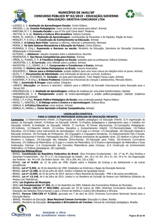 MUNICÍPIO DE JAHU/SP
CONCURSO PÚBLICO Nº 02/2019 - EDUCAÇÃO/GOVERNO
REALIZAÇÃO: OBJETIVA CONCURSOS LTDA
Página 28 de 44
- LUCKESI, C. C. Avaliação da Aprendizagem Escolar. Cortez Editora.
- MACEDO, L. de. Ensaios Pedagógicos: como construir uma escola para todos?. Artmed.
- MANTOAN, M. T. E. Inclusão Escolar: o que é? Por quê? Como fazer?. Moderna.
- MATTOS, R. A. de. História e Cultura Afro-brasileira. Editora Contexto.
- MEIER, M.; GARCIA, S. Mediação da Aprendizagem: contribuições de Feuerstein e de Vigotsky. Edição do Autor.
- MINGUET, P. A (Org.). A Construção do Conhecimento na Educação. Artmed.
- MORIN, E. A Cabeça Bem-Feita: repensar a reforma, reformar o pensamento. Bertrand.
- MORIN, E. Os Sete Saberes Necessários à Educação do Futuro. Cortez Editora.
- MUNANGA, K (Org.). Superando o Racismo na escola. Ministério da Educação, Secretaria de Educação Continuada,
Alfabetização e Diversidade.
- OUTEIRAL, J. Adolescer: estudos revisados sobre a adolescência. Revinter.
- PERRENOUD, P. Dez Novas Competências para Ensinar. Artmed.
- PIÑÓN, A.; FUNARI, P. P. A Temática Indígena na Escola: subsídios para os professores. Editora Contexto.
- SACRISTÁN, J. C. O Currículo: uma reflexão sobre a prática. Artmed.
- SACRISTÁN, J. C.; GÓMEZ, A. I. P. Compreender e Transformar o Ensino. Artmed.
- SAVIANI, D. História das Ideias Pedagógicas no BrasiL. Autores Associados.
- SEQUEIROS, L. Educar para a Solidariedade: projeto didático para uma nova cultura de relações entre os povos. Artmed.
- SILVA, T. T. Documentos de Identidade: uma introdução às teorias do currículo. Autêntica.
- STAINBACK, S.; STAINBACK, W. Inclusão: um guia para educadores. Trad. Magda França Lopes. Artmed.
- SUKIENNIK, P. B (Org.). O Aluno Problema: transtornos emocionais de crianças e adolescentes. Mercado Aberto.
- TIBA, I. Juventude & Drogas: anjos caídos. Integrare.
- UNESCO. Educação: um tesouro a descobrir: relatório para a UNESCO da Comssão Internacional sobre Educação para o
Século XXI.
- VASCONCELLOS, C. S. Avaliação da Aprendizagem: práticas de mudança por uma práxis transformadora. Libertad.
- VASCONCELLOS, C. S. Planejamento: projeto de ensino-aprendizagem e projeto político-pedagógico. Libertad. (Cadernos
Pedagógicos do Libertad)
- VEIGA, I. P. A (Org). Projeto Político-Pedagógico da Escola: uma construção possível. Papirus Editora.
- WEISZ, T.; SANCHEZ, A. O Diálogo entre o Ensino e a Aprendizagem. Editora Ática.
- ZABALA, A. A Prática Educativa: como ensinar. Artmed.
- ZABALA, A.; ARNAU, L. Como Aprender e Ensinar Competências. Artmed.
LEGISLAÇÃO/DIDÁTICA
PARA O CARGO DE PROFESSOR AUXILIAR DE EDUCAÇÃO INFANTIL
Conteúdos: 1) Desenvolvimento infantil. 2) Organização do trabalho pedagógico na Educação Infantil. 3) A organização do
espaço na Educação Infantil. 4) Rotinas na Educação Infantil. 5) Projetos pedagógicos e planejamento para o trabalho em
Educação Infantil. 6) Avaliação na Educação Infantil. 7) Currículo. 8) Teorias educacionais. 9) Concepções Pedagógicas.
10) Grafismo. 11) Desenho infantil. 12) Limites, Disciplina e Comportamento Infantil. 13) Psicomotricidade. 14) Prática
Educativa. 15) O lúdico como instrumento de aprendizagem. 16) O jogo e o brincar. 17) Sexualidade. 18) Educação Especial e
Educação Inclusiva. 19) Formação de Professores. 20) Linguagens e Linguagens Geradoras. 21) Relacionamento Pais e Escola,
Ambiente Educacional e Familiar, Participação dos Pais. 22) Práticas promotoras de igualdade racial. 23) História e Cultura Afro-
Brasileira e Indígena. 24) Educação das Relações Étnico-Raciais. 25) Educação para Todos. 26) Diretrizes Curriculares
Nacionais. 27) Didática da Matemática: a) O jogo e o ensino de Matemática. b) O Ensino e Aprendizagem da Matemática e Suas
Implicações Teóricas. c) A Compreensão dos Conceitos Matemáticos pelas Crianças. d) A Construção do Conhecimento
Matemático. e) Práticas pedagógicas. 28) Legislação.
Referências Bibliográficas:
- BRASIL. Constituição da República Federativa do Brasil. (Dos Princípios Fundamentais - Art. 1º ao 4º. Dos Direitos e
Garantias Fundamentais - Art. 5º a 17. Da Organização do Estado - Art. 18 e 19; Art. 29 a 31; Art. 34 a 41. Da Organização
dos Poderes - Art. 44 a 69. Da Ordem Social - Art. 193 a 204; Art. 225 a 230).
- BRASIL. Lei nº 8.069, de 13 de julho de 1990. Dispõe sobre o Estatuto da Criança e do Adolescente e dá outras
providências.
- BRASIL. Lei nº 9.394, de 20 de dezembro de 1996. Estabelece as Diretrizes e Bases da Educação Nacional.
- BRASIL. Lei nº 12.288, de 20 de julho de 2010. Institui o Estatuto da Igualdade Racial.
- BRASIL. Lei nº 13.005, de 25 de junho de 2014. Aprova o Plano Nacional de Educação - PNE e dá outras providências.
- BRASIL. Lei nº 13.146, de 6 de julho de 2015. Institui a Lei Brasileira de Inclusão da Pessoa com Deficiência (Estatuto da
Pessoa com Deficiência).
- JAHU. Lei Orgânica do Município.
- JAHU. Lei Complementar nº 265, de 13 de dezembro de 2005. Estatuto dos Funcionários Públicos do Município.
- BRASIL. Parecer CNE/CP nº 003/2004, aprovado em 10 de março de 2004. Diretrizes Curriculares Nacionais para a
Educação das Relações Étnico-Raciais e para o Ensino de História e Cultura Afro-Brasileira e Africana.
- BRASIL. Parecer CNE/CEB nº 7/2010, aprovado em 7 de abril de 2010. Diretrizes Curriculares Nacionais Gerais para a
Educação Básica.
- BRASIL. Ministério da Educação. Base Nacional Comum Curricular: Educação é a Base. Brasília.
- BRASIL. Ministério da Educação. Brinquedos e Brincadeiras de Creches: manual de orientação pedagógica. Brasília.
 