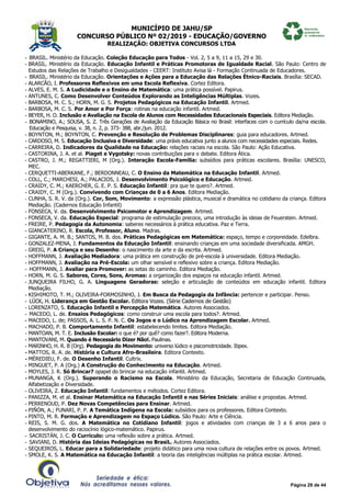 MUNICÍPIO DE JAHU/SP
CONCURSO PÚBLICO Nº 02/2019 - EDUCAÇÃO/GOVERNO
REALIZAÇÃO: OBJETIVA CONCURSOS LTDA
Página 29 de 44
- BRASIL. Ministério da Educação. Coleção Educação para Todos - Vol. 2, 5 a 9, 11 a 15, 29 e 30.
- BRASIL. Ministério da Educação. Educação Infantil e Práticas Promotoras de Igualdade Racial. São Paulo: Centro de
Estudos das Relações de Trabalho e Desigualdades - CEERT: Instituto Avisa lá - Formação Continuada de Educadores.
- BRASIL. Ministério da Educação. Orientações e Ações para a Educação das Relações Étnico-Raciais. Brasília: SECAD.
- ALARCÃO, I. Professores Reflexivos em uma Escola Reflexiva. Cortez Editora.
- ALVES, E. M. S. A Ludicidade e o Ensino de Matemática: uma prática possível. Papirus.
- ANTUNES, C. Como Desenvolver Conteúdos Explorando as Inteligências Múltiplas. Vozes.
- BARBOSA, M. C. S.; HORN, M. G. S. Projetos Pedagógicos na Educação Infantil. Artmed.
- BARBOSA, M. C. S. Por Amor e Por Força: rotinas na educação infantil. Artmed.
- BEYER, H. O. Inclusão e Avaliação na Escola de Alunos com Necessidades Educacionais Especiais. Editora Mediação.
- BONAMINO, A.; SOUSA, S. Z. Três Gerações de Avaliação da Educação Básica no Brasil: interfaces com o currículo da/na escola.
Educação e Pesquisa, v. 38, n. 2, p. 373- 388, abr./jun. 2012.
- BOYNTON, M.; BOYNTON, C. Prevenção e Resolução de Problemas Disciplinares: guia para educadores. Artmed.
- CARDOSO, M. S. Educação Inclusiva e Diversidade: uma práxis educativa junto a alunos com necessidades especiais. Redes.
- CARREIRA, D. Indicadores da Qualidade na Educação: relações raciais na escola. São Paulo: Ação Educativa.
- CASTORINA, J. A. et al. Piaget e Vygotsky: novas contribuições para o debate. Editora Ática.
- CASTRO, J. M.; REGATTIERI, M (Org.). Interação Escola-Família: subsídios para práticas escolares. Brasília: UNESCO,
MEC.
- CERQUETTI-ABERKANE, F.; BERDONNEAU, C. O Ensino da Matemática na Educação Infantil. Artmed.
- COLL, C.; MARCHESI, A.; PALACIOS, J. Desenvolvimento Psicológico e Educação. Artmed.
- CRAIDY, C. M.; KAERCHER, G. E. P. S. Educação Infantil: pra que te quero?. Artmed.
- CRAIDY, C. M (Org.). Convivendo com Crianças de 0 a 6 Anos. Editora Mediação.
- CUNHA, S. R. V. da (Org.). Cor, Som, Movimento: a expressão plástica, musical e dramática no cotidiano da criança. Editora
Mediação. (Cadernos Educação Infantil)
- FONSECA, V. da. Desenvolvimento Psicomotor e Aprendizagem. Artmed.
- FONSECA, V. da. Educação Especial: programa de estimulação precoce, uma introdução às ideias de Feuerstein. Artmed.
- FREIRE, P. Pedagogia da Autonomia: saberes necessários à prática educativa. Paz e Terra.
- GIANCATERINO, R. Escola, Professor, Aluno. Madras.
- GIGANTE, A. M. B.; SANTOS, M. B. dos. Práticas Pedagógicas em Matemática: espaço, tempo e corporeidade. Edelbra.
- GONZALEZ-MENA, J. Fundamentos da Educação Infantil: ensinando crianças em uma sociedade diversificada. AMGH.
- GREIG, P. A Criança e seu Desenho: o nascimento da arte e da escrita. Artmed.
- HOFFMANN, J. Avaliação Mediadora: uma prática em construção de pré-escola à universidade. Editora Mediação.
- HOFFMANN, J. Avaliação na Pré-Escola: um olhar sensível e reflexivo sobre a criança. Editora Mediação.
- HOFFMANN, J. Avaliar para Promover: as setas do caminho. Editora Mediação.
- HORN, M. G. S. Sabores, Cores, Sons, Aromas: a organização dos espaços na educação infantil. Artmed.
- JUNQUEIRA FILHO, G. A. Linguagens Geradoras: seleção e articulação de conteúdos em educação infantil. Editora
Mediação.
- KISHIMOTO, T. M.; OLIVEIRA-FORMOSINHO, J. Em Busca da Pedagogia da Infância: pertencer e participar. Penso.
- LÜCK, H. Liderança em Gestão Escolar. Editora Vozes. (Série Cadernos de Gestão)
- LORENZATO, S. Educação Infantil e Percepção Matemática. Autores Associados.
- MACEDO, L. de. Ensaios Pedagógicos: como construir uma escola para todos?. Artmed.
- MACEDO, L. de; PASSOS, A. L. S. P. N. C. Os Jogos e o Lúdico na Aprendizagem Escolar. Artmed.
- MACHADO, P. B. Comportamento Infantil: estabelecendo limites. Editora Mediação.
- MANTOAN, M. T. E. Inclusão Escolar: o que é? por quê? como fazer?. Editora Moderna.
- MANTOVANI, M. Quando é Necessário Dizer Não!. Paulinas.
- MARINHO, H. R. B (Org). Pedagogia do Movimento: universo lúdico e psicomotricidade. Ibpex.
- MATTOS, R. A. de. História e Cultura Afro-Brasileira. Editora Contexto.
- MÈREDIEU, F. de. O Desenho Infantil. Cultrix.
- MINGUET, P. A (Org.) A Construção do Conhecimento na Educação. Artmed.
- MOYLES, J. R. Só Brincar? opapel do brincar na educação infantil. Artmed.
- MUNANGA, K (Org.). Superando o Racismo na Escola. Ministério da Educação, Secretaria de Educação Continuada,
Alfabetização e Diversidade.
- OLIVEIRA, Z. Educação Infantil: fundamentos e métodos. Cortez Editora.
- PANIZZA, M. et al. Ensinar Matemática na Educação Infantil e nas Séries Iniciais: análise e propostas. Artmed.
- PERRENOUD, P. Dez Novas Competências para Ensinar. Artmed.
- PIÑÓN, A.; FUNARI, P. P. A Temática Indígena na Escola: subsídios para os professores. Editora Contexto.
- PINTO, M. R. Formação e Aprendizagem no Espaço Lúdico. São Paulo: Arte e Ciência.
- REIS, S. M. G. dos. A Matemática no Cotidiano Infantil: jogos e atividades com crianças de 3 a 6 anos para o
desenvolvimento do raciocínio lógico-matemático. Papirus.
- SACRISTÁN, J. C. O Currículo: uma reflexão sobre a prática. Artmed.
- SAVIANI, D. História das Ideias Pedagógicas no BrasiL. Autores Associados.
- SEQUEIROS, L. Educar para a Solidariedade: projeto didático para uma nova cultura de relações entre os povos. Artmed.
- SMOLE, K. S. A Matemática na Educação Infantil: a teoria das inteligências múltiplas na prática escolar. Artmed.
 