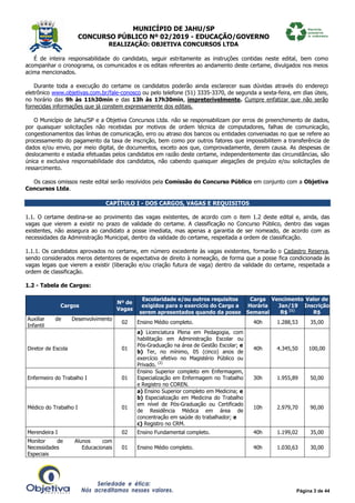 MUNICÍPIO DE JAHU/SP
CONCURSO PÚBLICO Nº 02/2019 - EDUCAÇÃO/GOVERNO
REALIZAÇÃO: OBJETIVA CONCURSOS LTDA
Página 3 de 44
É de inteira responsabilidade do candidato, seguir estritamente as instruções contidas neste edital, bem como
acompanhar o cronograma, os comunicados e os editais referentes ao andamento deste certame, divulgados nos meios
acima mencionados.
Durante toda a execução do certame os candidatos poderão ainda esclarecer suas dúvidas através do endereço
eletrônico www.objetivas.com.br/fale-conosco ou pelo telefone (51) 3335-3370, de segunda a sexta-feira, em dias úteis,
no horário das 9h às 11h30min e das 13h às 17h30min, impreterivelmente. Cumpre enfatizar que não serão
fornecidas informações que já constem expressamente dos editais.
O Município de Jahu/SP e a Objetiva Concursos Ltda. não se responsabilizam por erros de preenchimento de dados,
por quaisquer solicitações não recebidas por motivos de ordem técnica de computadores, falhas de comunicação,
congestionamentos das linhas de comunicação, erro ou atraso dos bancos ou entidades conveniadas no que se refere ao
processamento do pagamento da taxa de inscrição, bem como por outros fatores que impossibilitem a transferência de
dados e/ou envio, por meio digital, de documentos, exceto aos que, comprovadamente, derem causa. As despesas de
deslocamento e estadia efetuadas pelos candidatos em razão deste certame, independentemente das circunstâncias, são
única e exclusiva responsabilidade dos candidatos, não cabendo quaisquer alegações de prejuízo e/ou solicitações de
ressarcimento.
Os casos omissos neste edital serão resolvidos pela Comissão do Concurso Público em conjunto com a Objetiva
Concursos Ltda.
CAPÍTULO I - DOS CARGOS, VAGAS E REQUISITOS
1.1. O certame destina-se ao provimento das vagas existentes, de acordo com o item 1.2 deste edital e, ainda, das
vagas que vierem a existir no prazo de validade do certame. A classificação no Concurso Público, dentro das vagas
existentes, não assegura ao candidato a posse imediata, mas apenas a garantia de ser nomeado, de acordo com as
necessidades da Administração Municipal, dentro da validade do certame, respeitada a ordem de classificação.
1.1.1. Os candidatos aprovados no certame, em número excedente às vagas existentes, formarão o Cadastro Reserva,
sendo considerados meros detentores de expectativa de direito à nomeação, de forma que a posse fica condicionada às
vagas legais que vierem a existir (liberação e/ou criação futura de vaga) dentro da validade do certame, respeitada a
ordem de classificação.
1.2 - Tabela de Cargos:
Cargos
Nº de
Vagas
Escolaridade e/ou outros requisitos
exigidos para o exercício do Cargo a
serem apresentados quando da posse
Carga
Horária
Semanal
Vencimento
Jan/19
R$ (1)
Valor de
Inscrição
R$
Auxiliar de Desenvolvimento
Infantil
02 Ensino Médio completo. 40h 1.288,53 35,00
Diretor de Escola 01
a) Licenciatura Plena em Pedagogia, com
habilitação em Administração Escolar ou
Pós-Graduação na área de Gestão Escolar; e
b) Ter, no mínimo, 05 (cinco) anos de
exercício efetivo no Magistério Público ou
Privado. (2)
40h 4.345,50 100,00
Enfermeiro do Trabalho I 01
Ensino Superior completo em Enfermagem,
Especialização em Enfermagem no Trabalho
e Registro no COREN.
30h 1.955,89 50,00
Médico do Trabalho I 01
a) Ensino Superior completo em Medicina; e
b) Especialização em Medicina do Trabalho
em nível de Pós-Graduação ou Certificado
de Residência Médica em área de
concentração em saúde do trabalhador; e
c) Registro no CRM.
10h 2.979,70 90,00
Merendeira I 02 Ensino Fundamental completo. 40h 1.199,02 35,00
Monitor de Alunos com
Necessidades Educacionais
Especiais
01 Ensino Médio completo. 40h 1.030,63 30,00
 