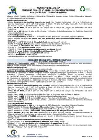 MUNICÍPIO DE JAHU/SP
CONCURSO PÚBLICO Nº 02/2019 - EDUCAÇÃO/GOVERNO
REALIZAÇÃO: OBJETIVA CONCURSOS LTDA
Página 31 de 44
educação infantil. 3) Hábitos de higiene. 4) Alimentação. 5) Adaptação à escola: escola e família. 6) Educação e Sociedade.
7) Concepções Pedagógicas. 8) Legislação.
Referências Bibliográficas:
- BRASIL. Constituição da República Federativa do Brasil. (Dos Princípios Fundamentais - Art. 1º a 4º. Dos Direitos e
Garantias Fundamentais - Art. 5º a 17. Da Organização do Estado - Art. 18 e 19; Art. 29 a 31; Art. 34 a 41. Da Organização
dos Poderes - Art. 44 a 69. Da Ordem Social - Art. 193 a 230).
- BRASIL. Lei nº 8.069, de 13 de julho de 1990. Dispõe sobre o Estatuto da Criança e do Adolescente e dá outras
providências.
- BRASIL. Lei nº 13.146, de 6 de julho de 2015. Institui a Lei Brasileira de Inclusão da Pessoa com Deficiência (Estatuto da
Pessoa com Deficiência).
- JAHU. Lei Orgânica do Município.
- JAHU. Lei Complementar nº 265, de 13 de dezembro de 2005. Estatuto dos Funcionários Públicos do Município.
- BRASIL. Ministério da Saúde. Dez Passos para uma Alimentação Saudável para Crianças Brasileiras Menores de
Dois Anos.
- CRAIDY, C. M.; KAERCHER, G. E. P. S. Educação Infantil: pra que te quero?. Artmed.
- FREIRE, P. Pedagogia da Autonomia: saberes necessários à prática educativa. Paz e Terra.
- GOLDSCHMIED, E. Educação de 0 a 3 Anos: o atendimento em creche. Artmed.
- PEREIRA, D. Z. et al. Criando Crianças. Artmed.
- PEREIRA, D. Z (Org.). Criando Crianças da Concepção aos 6 Anos. Artmed.
- PINTO, Z. A. Manual de Sobrevivência do Menino Maluquinho. L&PM.
- ZABALZA, M. A. Qualidade em Educação Infantil. Artmed.
- ZAGURY, T. Limites sem Trauma. Record.
- Publicações e legislações que contemplem os conteúdos indicados.
LEGISLAÇÃO, CONHECIMENTOS GERAIS E ESPECÍFICOS
PARA O CARGO DE DIRETOR DE ESCOLA
Conteúdo 1 - Conhecimentos Gerais: 1) Informações sobre temas relevantes e/ou da atualidade nas áreas de cidadania,
educação, cultura, economia, saúde, meio ambiente, consciência ecológica e sustentabilidade.
Referências Bibliográficas:
- Publicações e legislações relacionadas com os conteúdos indicados.
Conteúdo 2 - Legislação e Conhecimentos Específicos: 1) Educação e Sociedade. 2) O desenvolvimento da criança e do
adolescente. 3) Organização do trabalho pedagógico na escola. 4) Projetos pedagógicos e planejamento de aula. 5) Currículo.
6) Avaliação. 7) Teorias educacionais. 8) Concepções pedagógicas. 9) Fracasso escolar. 10) Educação Inclusiva.
11) Coordenação pedagógica. 12) Administração escolar/Gestão educacional. 13) Ação pedagógica e comunidade.
14) Estruturação da subjetividade e processos de ensino-aprendizagem. 15) Intervenção Pedagógica. 16) Identidade docente e
o coletivo na escola. 17) Cidadania. 18) Diretrizes Curriculares Nacionais. 19) História e Cultura Afro-Brasileira e Indígena.
20) Educação das Relações Étnico-Raciais. 21) Educação para Todos. 22) Legislação.
Referências Bibliográficas:
- BRASIL. Constituição da República Federativa do Brasil. (Dos Princípios Fundamentais - Art. 1º ao 4º. Dos Direitos e
Garantias Fundamentais - Art. 5º a 17. Da Organização do Estado - Art. 18 e 19; Art. 29 a 31; Art. 34 a 41. Da Organização
dos Poderes - Art. 44 a 69. Da Ordem Social - Art. 193 a 232).
- BRASIL. Lei nº 8.069, de 13 de julho de 1990. Dispõe sobre o Estatuto da Criança e do Adolescente e dá outras
providências.
- BRASIL. Lei nº 9.394, de 20 de dezembro de 1996. Estabelece as Diretrizes e Bases da Educação Nacional.
- BRASIL. Lei nº 12.288, de 20 de julho de 2010. Institui o Estatuto da Igualdade Racial.
- BRASIL. Lei nº 13.005, de 25 de junho de 2014. Aprova o Plano Nacional de Educação - PNE e dá outras providências.
- BRASIL. Lei nº 13.146, de 6 de julho de 2015. Institui a Lei Brasileira de Inclusão da Pessoa com Deficiência (Estatuto da
Pessoa com Deficiência).
- JAHU. Lei Orgânica do Município.
- JAHU. Lei Complementar nº 265, de 13 de dezembro de 2005. Estatuto dos Funcionários Públicos do Município.
- BRASIL. Ministério da Educação. Base Nacional Comum Curricular: Educação é a Base. Brasília.
- BRASIL. Ministério da Educação. Coleção Educação para Todos - Vol. 2, 5 a 9, 11 a 15, 29 e 30.
- BRASIL. Ministério da Educação. Orientações e Ações para Educação das Relações Étnico-Raciais. SECAD.
- BRASIL. Parecer CNE/CP nº 003/2004, aprovado em 10 de março de 2004. Diretrizes Curriculares Nacionais para a
Educação das Relações Étnico-Raciais e para o Ensino de História e Cultura Afro-Brasileira e Africana.
- BRASIL. Parecer CNE/CEB nº 7/2010, aprovado em 7 de abril de 2010. Diretrizes Curriculares Nacionais Gerais para a
Educação Básica.
- ALARCÃO, I. Professores Reflexivos em uma Escola Reflexiva. Cortez Editora.
- ÁLVAREZ MENDEZ, J. M. Avaliar para Conhecer, Examinar para Excluir. Artmed.
- BASSEDAS, E. et al. Intervenção Educativa e Diagnóstico Psicopedagógico. Artmed.
- BONAMINO, A.; SOUSA, S. Z. Três Gerações de Avaliação da Educação Básica no Brasil: interfaces com o currículo da/na escola.
Educação e Pesquisa, v. 38, n. 2, p. 373- 388, abr./jun. 2012.
 