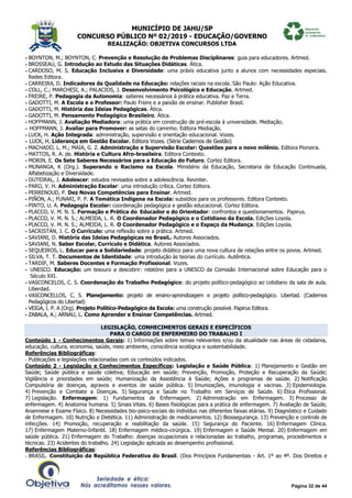 MUNICÍPIO DE JAHU/SP
CONCURSO PÚBLICO Nº 02/2019 - EDUCAÇÃO/GOVERNO
REALIZAÇÃO: OBJETIVA CONCURSOS LTDA
Página 32 de 44
- BOYNTON, M.; BOYNTON, C. Prevenção e Resolução de Problemas Disciplinares: guia para educadores. Artmed.
- BROSSEAU, G. Introdução ao Estudo das Situações Didáticas. Ática.
- CARDOSO, M. S. Educação Inclusiva e Diversidade: uma práxis educativa junto a alunos com necessidades especiais.
Redes Editora.
- CARREIRA, D. Indicadores da Qualidade na Educação: relações raciais na escola. São Paulo: Ação Educativa.
- COLL, C.; MARCHESI, A.; PALACIOS, J. Desenvolvimento Psicológico e Educação. Artmed.
- FREIRE, P. Pedagogia da Autonomia: saberes necessários à prática educativa. Paz e Terra.
- GADOTTI, M. A Escola e o Professor: Paulo Freire e a paixão de ensinar. Publisher Brasil.
- GADOTTI, M. História das Ideias Pedagógicas. Ática.
- GADOTTI, M. Pensamento Pedagógico Brasileiro. Ática.
- HOFFMANN, J. Avaliação Mediadora: uma prática em construção de pré-escola à universidade. Mediação.
- HOFFMANN, J. Avaliar para Promover: as setas do caminho. Editora Mediação.
- LUCK, H. Ação Integrada: administração, supervisão e orientação educacional. Vozes.
- LUCK, H. Liderança em Gestão Escolar. Editora Vozes. (Série Cadernos de Gestão)
- MACHADO, L. M.; MAIA, G. Z. Administração e Supervisão Escolar: Questões para o novo milênio. Editora Pioneira.
- MATTOS, R. A. de. História e Cultura Afro-brasileira. Editora Contexto.
- MORIN, E. Os Sete Saberes Necessários para a Educação do Futuro. Cortez Editora.
- MUNANGA, K (Org.). Superando o Racismo na Escola. Ministério da Educação, Secretaria de Educação Continuada,
Alfabetização e Diversidade.
- OUTEIRAL, J. Adolescer: estudos revisados sobre a adolescência. Revinter.
- PARO, V. H. Administração Escolar: uma introdução crítica. Cortez Editora.
- PERRENOUD, P. Dez Novas Competências para Ensinar. Artmed.
- PIÑÓN, A.; FUNARI, P. P. A Temática Indígena na Escola: subsídios para os professores. Editora Contexto.
- PINTO, U. A. Pedagogia Escolar: coordenação pedagógica e gestão educacional. Cortez Editora.
- PLACCO, V. M. N. S. Formação e Prática do Educador e do Orientador: confrontos e questionamentos. Papirus.
- PLACCO, V. M. N. S.; ALMEIDA, L. R. O Coordenador Pedagógico e o Cotidiano da Escola. Edições Loyola.
- PLACCO, V. M. N. S.; ALMEIDA, L. R. O Coordenador Pedagógico e o Espaço da Mudança. Edições Loyola.
- SACRISTÁN, J. C. O Currículo: uma reflexão sobre a prática. Artmed.
- SAVIANI, D. História das Ideias Pedagógicas no BrasiL. Autores Associados.
- SAVIANI, N. Saber Escolar, Currículo e Didática. Autores Associados.
- SEQUEIROS, L. Educar para a Solidariedade: projeto didático para uma nova cultura de relações entre os povos. Artmed.
- SILVA, T. T. Documentos de Identidade: uma introdução às teorias do currículo. Autêntica.
- TARDIF, M. Saberes Docentes e Formação Profissional. Vozes.
- UNESCO. Educação: um tesouro a descobrir: relatório para a UNESCO da Comssão Internacional sobre Educação para o
Século XXI.
- VASCONCELOS, C. S. Coordenação do Trabalho Pedagógico: do projeto político-pedagógico ao cotidiano da sala de aula.
Liberdad.
- VASCONCELLOS, C. S. Planejamento: projeto de ensino-aprendizagem e projeto político-pedagógico. Libertad. (Cadernos
Pedagógicos do Libertad)
- VEIGA, I. P. A (Org). Projeto Político-Pedagógico da Escola: uma construção possível. Papirus Editora.
- ZABALA, A.; ARNAU, L. Como Aprender e Ensinar Competências. Artmed.
LEGISLAÇÃO, CONHECIMENTOS GERAIS E ESPECÍFICOS
PARA O CARGO DE ENFERMEIRO DO TRABALHO I
Conteúdo 1 - Conhecimentos Gerais: 1) Informações sobre temas relevantes e/ou da atualidade nas áreas de cidadania,
educação, cultura, economia, saúde, meio ambiente, consciência ecológica e sustentabilidade.
Referências Bibliográficas:
- Publicações e legislações relacionadas com os conteúdos indicados.
Conteúdo 2 - Legislação e Conhecimentos Específicos: Legislação e Saúde Pública: 1) Planejamento e Gestão em
Saúde; Saúde pública e saúde coletiva; Educação em saúde; Prevenção, Promoção, Proteção e Recuperação da Saúde;
Vigilância e prioridades em saúde; Humanização da Assistência à Saúde; Ações e programas de saúde. 2) Notificação
Compulsória de doenças, agravos e eventos de saúde pública. 5) Imunizações, imunologia e vacinas. 3) Epidemiologia.
4) Prevenção e Combate a Doenças. 5) Segurança e Saúde no Trabalho em Serviços de Saúde. 6) Ética Profissional.
7) Legislação. Enfermagem: 1) Fundamentos de Enfermagem. 2) Administração em Enfermagem. 3) Processo de
enfermagem. 4) Anatomia humana. 5) Sinais Vitais. 6) Bases fisiológicas para a prática de enfermagem. 7) Avaliação de Saúde,
Anamnese e Exame Físico. 8) Necessidades bio-psico-sociais do indivíduo nas diferentes faixas etárias. 9) Diagnóstico e Cuidado
de Enfermagem. 10) Nutrição e Dietética. 11) Administração de medicamentos. 12) Biossegurança. 13) Prevenção e controle de
infecções. 14) Promoção, recuperação e reabilitação da saúde. 15) Segurança do Paciente. 16) Enfermagem Clínica.
17) Enfermagem Materno-Infantil. 18) Enfermagem médico-cirúrgica. 19) Enfermagem e Saúde Mental. 20) Enfermagem em
saúde pública. 21) Enfermagem do Trabalho: doenças ocupacionais e relacionadas ao trabalho, programas, procedimentos e
técnicas. 23) Acidentes do trabalho. 24) Legislação aplicada ao desempenho profissional.
Referências Bibliográficas:
- BRASIL. Constituição da República Federativa do Brasil. (Dos Princípios Fundamentais - Art. 1º ao 4º. Dos Direitos e
 