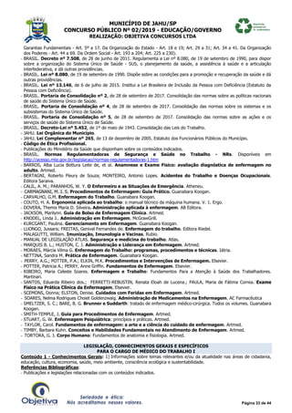 MUNICÍPIO DE JAHU/SP
CONCURSO PÚBLICO Nº 02/2019 - EDUCAÇÃO/GOVERNO
REALIZAÇÃO: OBJETIVA CONCURSOS LTDA
Página 33 de 44
Garantias Fundamentais - Art. 5º a 17. Da Organização do Estado - Art. 18 e 19; Art. 29 a 31; Art. 34 a 41. Da Organização
dos Poderes - Art. 44 a 69. Da Ordem Social - Art. 193 a 204; Art. 225 a 230).
- BRASIL. Decreto nº 7.508, de 28 de junho de 2011. Regulamenta a Lei nº 8.080, de 19 de setembro de 1990, para dispor
sobre a organização do Sistema Único de Saúde - SUS, o planejamento da saúde, a assistência à saúde e a articulação
interfederativa, e dá outras providências.
- BRASIL. Lei nº 8.080, de 19 de setembro de 1990. Dispõe sobre as condições para a promoção e recuperação da saúde e dá
outras providências.
- BRASIL. Lei nº 13.146, de 6 de julho de 2015. Institui a Lei Brasileira de Inclusão da Pessoa com Deficiência (Estatuto da
Pessoa com Deficiência).
- BRASIL. Portaria de Consolidação nº 2, de 28 de setembro de 2017. Consolidação das normas sobre as políticas nacionais
de saúde do Sistema Único de Saúde.
- BRASIL. Portaria de Consolidação nº 4, de 28 de setembro de 2017. Consolidação das normas sobre os sistemas e os
subsistemas do Sistema Único de Saúde.
- BRASIL. Portaria de Consolidação nº 5, de 28 de setembro de 2017. Consolidação das normas sobre as ações e os
serviços de saúde do Sistema Único de Saúde.
- BRASIL. Decreto-Lei nº 5.452, de 1º de maio de 1943. Consolidação das Leis do Trabalho.
- JAHU. Lei Orgânica do Município.
- JAHU. Lei Complementar nº 265, de 13 de dezembro de 2005. Estatuto dos Funcionários Públicos do Município.
- Código de Ética Profissional.
- Publicações do Ministério da Saúde que disponham sobre os conteúdos indicados.
- BRASIL. Normas Regulamentadoras de Segurança e Saúde no Trabalho - NRs. Disponíveis em
http://acesso.mte.gov.br/legislacao/normas-regulamentadoras-1.htm
- BARROS, Alba Lucia Bottura Leite de, et al. Anamnese e Exame Físico: avaliação diagnóstica de enfermagem no
adulto. Artmed.
- BERTAGNI, Roberto Fleury de Souza; MONTEIRO, Antonio Lopes. Acidentes do Trabalho e Doenças Ocupacionais.
Editora Saraiva.
- CALIL, A. M.; PARANHOS, W. Y. O Enfermeiro e as Situações de Emergência. Atheneu.
- CARMAGNANI, M. I. S. Procedimentos de Enfermagem: Guia Prático. Guanabara Koogan.
- CARVALHO, G.M. Enfermagem do Trabalho. Guanabara Koogan.
- COUTO, H. A. Ergonomia aplicada ao trabalho: o manual técnico da máquina humana. V. 1. Ergo.
- DOVERA, Themis Maria D. Silveira. Administração aplicada à enfermagem. AB Editora.
- JACKSON, Marilynn. Guia de Bolso de Enfermagem Clínica. Artmed.
- KNODEL, Linda J.. Administração em Enfermagem. McGrawGrill.
- KURCGANT, Paulina. Gerenciamento em Enfermagem. Guanabara Koogan.
- LUONGO, Jussara; FREITAS, Genival Fernandes de. Enfermagem do trabalho. Editora Riedel.
- MALAGUTTI, William. Imunização, Imunologia e Vacinas. Rubio.
- MANUAL DE LEGISLAÇÃO ATLAS. Segurança e medicina do trabalho. Atlas.
- MARQUIS B. L.; HUSTON, C. J. Administração e Liderança em Enfermagem. Artmed.
- MORAES, Márcia Vilma G. Enfermagem do Trabalho: programas, procedimentos e técnicas. Iátria.
- NETTINA, Sandra M. Prática de Enfermagem. Guanabara Koogan.
- PERRY, A.G.; POTTER, P.A.; ELKIN, M.K. Procedimentos e Intervenções de Enfermagem. Elsevier.
- POTTER, Patricia A.; PERRY, Anne Griffin. Fundamentos de Enfermagem. Elsevier.
- RIBEIRO, Maria Celeste Soares. Enfermagem e Trabalho: Fundamentos Para a Atenção à Saúde dos Trabalhadores.
Martinari.
- SANTOS, Eduarda Ribeiro dos.; FERRETTI-REBUSTIN, Renata Eloah de Lucena.; PAULA, Maria de Fátima Correa. Exame
Físico na Prática Clínica da Enfermagem. Elsevier.
- SCEMONS, Donna; ELSTON, Denise. Cuidados com Feridas em Enfermagem. Artmed.
- SOARES, Nelma Rodrigues Choiet Goldenzwaig. Administração de Medicamentos na Enfermagem. AC Farmacêutica
- SMELTZER, S. C.; BARE, B. G. Brunner e Suddarth: tratado de enfermagem médico-cirúrgica. Todos os volumes. Guanabara
Koogan.
- SMITH-TEMPLE, J. Guia para Procedimentos de Enfermagem. Artmed.
- STUART, G. W. Enfermagem Psiquiátrica: princípios e práticas. Artmed.
- TAYLOR, Carol. Fundamentos de enfermagem: a arte e a ciência do cuidado de enfermagem. Artmed.
- TIMBY, Barbara Kuhn. Conceitos e Habilidades Fundamentais no Atendimento de Enfermagem. Artmed.
- TORTORA, G. J. Corpo Humano: Fundamentos de anatomia e fisiologia. Artmed.
LEGISLAÇÃO, CONHECIMENTOS GERAIS E ESPECÍFICOS
PARA O CARGO DE MÉDICO DO TRABALHO I
Conteúdo 1 - Conhecimentos Gerais: 1) Informações sobre temas relevantes e/ou da atualidade nas áreas de cidadania,
educação, cultura, economia, saúde, meio ambiente, consciência ecológica e sustentabilidade.
Referências Bibliográficas:
- Publicações e legislações relacionadas com os conteúdos indicados.
 