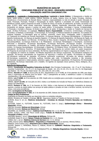 MUNICÍPIO DE JAHU/SP
CONCURSO PÚBLICO Nº 02/2019 - EDUCAÇÃO/GOVERNO
REALIZAÇÃO: OBJETIVA CONCURSOS LTDA
Página 34 de 44
Conteúdo 2 - Legislação e Conhecimentos Específicos: Legislação e Saúde Pública: 1) Planejamento e Gestão em
Saúde; Saúde pública e saúde coletiva; Políticas Nacionais de Saúde; Sistema Único de Saúde; Princípios, diretrizes,
infraestrutura e funcionamento da Atenção Básica; Funções e responsabilidades na rede de atenção à saúde; Educação em
saúde; Prevenção, Promoção, Proteção e Recuperação da Saúde; Vigilância e prioridades em saúde; Humanização da
Assistência à Saúde; Ações e programas de saúde. 2) Saúde da criança, do escolar, do adolescente, da mulher, do homem e do
idoso. 3) DSTs, AIDS, saúde mental, tuberculose, hanseníase, diabetes, hipertensão, desnutrição infantil. 4) Notificação
Compulsória de doenças, agravos e eventos de saúde pública. 5) Imunizações, imunologia e vacinas. 6) Epidemiologia.
7) Prevenção e Combate a Doenças. 8) Direitos dos usuários da saúde. 9) Segurança e Saúde no Trabalho em Serviços de
Saúde. 10) Ética Profissional. 11) Legislação. Medicina Geral e Especialidade: 1) Anatomia. 2) Embriologia. 3) Fisiologia.
4) Genética. 5) Patologia. 6) Semiologia. 7) Farmacologia. 8) Toxicologia. 9) Medicina baseada em evidências. 10) Cuidados em
Ambiente Hospitalar. 11) Abordagem geral do paciente: anamnese, exame físico, investigação, testes e diagnósticos.
12) Tratamento de Acidentes por Animais Peçonhentos. 13) Doenças Alérgicas. 14) Doenças Dermatológicas. 15) Doenças do
Aparelho Cardiovascular. 16) Doenças do Aparelho Digestivo. 17) Doenças do Aparelho Respiratório. 18) Doenças do Fígado, da
Vesícula, dos Ductos Bilares e do Pâncreas. 19) Doenças do Nariz, Ouvido e Garganta. 20) Doenças do Tecido Conjuntivo e
Musculoesqueléticas. 21) Doenças Endócrinas e do Metabolismo. 22) Doenças Hematológicas e Oncológicas. 23) Doenças
Infecciosas e Parasitárias. 24) Doenças Neurológicas. 25) Doenças Nutricionais. 26) Doenças Oculares. 27) Doenças
Ocupacionais e Relacionadas ao Trabalho. 28) Doenças Ósseas. 29) Doenças Psiquiátricas. 30) Doenças Renais e do Trato
Urinário. 31) Doenças Reumatológicas. 32) Ginecologia e Obstetrícia. 33) Pediatria Clínica. 34) Geriatria Clínica. 35) Medicina
Ambulatorial. 36) Medicina Preventiva. 37) Epidemiologia Clínica. 38) Programa de controle médico em saúde ocupacional.
39) Programa de prevenção de riscos ambientais. 40) Normas regulamentadoras em higiene e segurança do trabalho. 41) C. L.
T. e legislação em medicina do trabalho. 42) Métodos diagnósticos das doenças ocupacionais. 43) Indicadores biológicos de
exposição. 44) Serviços especializados em engenharia de segurança e medicina do trabalho. 45) Acidentes do trabalho.
46) Indicadores ambientais de exposição. 47) Doenças pulmonares ocupacionais. 48) Lesões por esforços repetitivos.
49) Dermatoses ocupacionais. 50) Perdas auditivas induzidas pelo ruído. 51) Radiações ionizantes e não ionizantes.
52) Exposição ocupacional a metais pesados, solventes e gases. 53) Exposição a agrotóxicos. 54) Ergonomia. 55) Intoxicações
profissionais. 56) Doenças relacionadas com o trabalho. 57) Agentes de exposição (riscos químicos, físicos, biológicos, etc.).
57) Legislação.
Referências Bibliográficas:
- BRASIL. Constituição da República Federativa do Brasil. (Dos Princípios Fundamentais - Art. 1º ao 4º. Dos Direitos e
Garantias Fundamentais - Art. 5º a 17. Da Organização do Estado - Art. 18 e 19; Art. 29 a 31; Art. 34 a 41. Da Organização
dos Poderes - Art. 44 a 69. Da Ordem Social - Art. 193 a 204; Art. 225 a 230).
- BRASIL. Decreto nº 7.508, de 28 de junho de 2011. Regulamenta a Lei nº 8.080, de 19 de setembro de 1990, para dispor
sobre a organização do Sistema Único de Saúde - SUS, o planejamento da saúde, a assistência à saúde e a articulação
interfederativa, e dá outras providências.
- BRASIL. Lei nº 8.080, de 19 de setembro de 1990. Dispõe sobre as condições para a promoção e recuperação da saúde e dá
outras providências.
- BRASIL. Lei nº 13.146, de 6 de julho de 2015. Institui a Lei Brasileira de Inclusão da Pessoa com Deficiência (Estatuto da
Pessoa com Deficiência).
- BRASIL. Portaria nº 204, de 17 de fevereiro de 2016. Define a Lista Nacional de Notificação Compulsória de doenças,
agravos e eventos de saúde pública nos serviços de saúde públicos e privados em todo o território nacional, nos termos do
anexo, e dá outras providências.
- JAHU. Lei Orgânica do Município.
- JAHU. Lei Complementar nº 265, de 13 de dezembro de 2005. Estatuto dos Funcionários Públicos do Município.
- Código de Ética Profissional.
- Publicações do Ministério da Saúde que disponham sobre os conteúdos indicados.
- BRASIL. Ministério do Trabalho e Emprego. NR 32 - Segurança e Saúde no Trabalho em Serviços de Saúde.
- DUNCAN, Bruce B. [et al.]. Medicina Ambulatorial - Condutas de Atenção Primária Baseadas em Evidências.
Artmed.
- FLETCHER, Robert H.; FLETCHER, Suzanne W.; FLETCHER, Grant S. (orgs.). Epidemiologia Clínica - Elementos
Essenciais. Artmed.
- FREITAS, Fernando. Rotinas em Ginecologia. Artmed.
- FREITAS, Fernando. Rotinas em Obstetrícia. Artmed.
- GOLDMAN, Lee; SCHAFER, Andrew I. Goldman Cecil Medicina (Vol. 1 e 2). Elsevier
- GUSSO, Gustavo; LOPES, José Mauro Ceratti (orgs.). Tratado de Medicina de Família e Comunidade: Princípios,
Formação e Prática. Artmed.
- HOFFMAN, Barbara L. [et al.]. Ginecologia de Williams. McGraw-Hill.
- KLIEGMAN, Robert M. [et al.]. Nelson Tratado de Pediatria (Vol. 1 e 2). Elsevier
- LONGO, Dan L. [et al.]. Medicina Interna de Harrison (Vol. 1 e 2). Artmed.
- LOPES, Antonio Carlos. Clínica Médica - Diagnóstico e Tratamento (todos os volumes). Atheneu Editora.
- MANSUR, Carlos Gustavo (org.). Psiquiatria para o Médico Generalista. Artmed.
- MCPHEE, Stephen J.; PAPADAKIS, Maxine A.; RABOW, Michael W. CURRENT: Medicina: Diagnóstico e Tratamento.
McGraw-Hill.
- SOARES, J.L.M.F.; ROSA, D.D.; LEITE, V.R.S.; PASQUALOTTO, A.C. Métodos Diagnósticos: Consulta Rápida. Artmed.
 