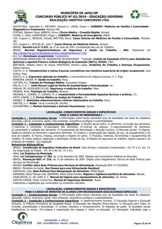 MUNICÍPIO DE JAHU/SP
CONCURSO PÚBLICO Nº 02/2019 - EDUCAÇÃO/GOVERNO
REALIZAÇÃO: OBJETIVA CONCURSOS LTDA
Página 35 de 44
- SOUTH-PAUL, Jeannette E.; MATHENY, Samuel C.; LEWIS, Evelyn L. CURRENT: Medicina de Família e Comunidade -
Diagnóstico e Tratamento. McGraw-Hill.
- STEFANI, Stephen Doral; BARROS, Elvino. Clínica Médica - Consulta Rápida. Artmed.
- STONE, C. Keith; HUMPHERIES, Roger L. CURRENT: Medicina de Emergência. AMGH.
- TOY, Eugene C.; BRISCOE, Donald; BRITTON, Bruce. Casos Clínicos em Medicina de Família e Comunidade. McGraw-
Hill.
- TOY, Eugene C.; PATLAN JR., John T. Casos Clínicos em Medicina Interna. Artmed.
- BRASIL. Decreto-Lei nº 5.452, de 1º de maio de 1943. Consolidação das Leis do Trabalho.
- BRASIL. Normas Regulamentadoras de Segurança e Saúde no Trabalho - NRs. Disponíveis em
http://portal.mte.gov.br/legislacao/normas-regulamentadoras-1.htm
- ALI, S.A. Dematoses ocupacionais. Fundacentro.
- ASSOCIAÇÃO BRASILEIRA DE HIGIENISTAS OCUPACIONAIS - Tradução. Limites de Exposição (TLV’s) para Substâncias
Químicas e Agentes Físicos e índices Biológicos de Exposição (BEI’s), ACGIH. 2001.
- BERTAGNI, Roberto Fleury de Souza; MONTEIRO, Antonio Lopes. Acidentes do Trabalho e Doenças Ocupacionais.
Editora Saraiva.
- COUTO, H. A. Tenossinovites e outros traumas cumulativos nos membros superiores de origem ocupacional: guia
prático. Ergo.
- COUTO, H. A. Ergonomia aplicada ao trabalho: o manual técnico da máquina humana. V. 1. Ergo.
- FERREIRA JUNIOR, M. Saúde no trabalho. Roca.
- GUYTON, A.C. Tratado de Fisiologia Médica. Guanabara Koogan.
- MALTA, C. G. T. Vade Mecum Legal do Perito de Insalubridade e Periculosidade. Ltr.
- MANUAL DE LEGISLAÇÃO ATLAS. Segurança e medicina do trabalho. Atlas.
- MENDES, René. Patologia do Trabalho. Atheneu.
- MESSIAS,T.; CORRÊA, S.; CHAVES, M. A. Insalubridade e Periculosidade Aspectos técnicos e práticos. LTr.
- OPITZ JÚNIOR, J. B. Perícia Médica na Justiça do Trabalho. LTr.
- RANNEY, D. Distúrbios osteomusculares crônicos relacionados ao trabalho. Roca.
- SANTOS, U. P. Ruído: riscos e prevenção. Hucitec.
- SCHVARTMAN, S. Plantas Venenosas e Animais Peçonhentos. Sarvier.
LEGISLAÇÃO, CONHECIMENTOS GERAIS E ESPECÍFICOS
PARA O CARGO DE MERENDEIRA I
Conteúdo 1 - Conhecimentos Gerais: 1) Informações sobre temas relevantes e/ou da atualidade nas áreas de cidadania,
educação, cultura, economia, saúde, meio ambiente, consciência ecológica e sustentabilidade.
Conteúdo 2 - Legislação e Conhecimentos Específicos: 1) Noções gerais sobre: a) alimentos, b) função dos alimentos,
c) vitaminas e nutrientes, d) estocagem dos alimentos, e) controle de estoque, f) reaproveitamento de alimentos,
g) conservação e validade dos alimentos. 2) Fundamentos de Alimentação e Nutrição humana. 3) Merenda escolar. 4) Higiene,
vigilância sanitária de alimentos e segurança alimentar. 5) Limpeza e conservação dos objetos de uso, de equipamentos e do
local de trabalho. 6) Faxina, limpeza, arrumação e higiene em geral. 7) Produtos, materiais, ferramentas e equipamentos de
trabalho. 8) Coleta seletiva, separação e destinação correta do lixo. 9) Noções de segurança do trabalho, higiene pessoal e do
ambiente de trabalho. 10) Legislação.
Referências Bibliográficas:
- BRASIL. Constituição da República Federativa do Brasil. (Dos Direitos e Garantias Fundamentais - Art. 5º a 11; Art. 14.
Da Organização do Estado - Art. 29 a 30; Art. 37 a 41).
- JAHU. Lei Orgânica do Município.
- JAHU. Lei Complementar nº 265, de 13 de dezembro de 2005. Estatuto dos Funcionários Públicos do Município.
- BRASIL. Resolução-RDC nº 216, de 15 de setembro de 2004. Dispõe sobre Regulamento Técnico de Boas Práticas para
Serviços de Alimentação.
- ANVISA. Cartilha sobre Boas Práticas para Serviços de Alimentação (Resolução-RDC nº 216/2004).
- BRASIL. Ministério da Saúde. Dez Passos para uma Alimentação Saudável.
- CARVALHO, Leila. Boas Práticas Para Manipulação de Alimentos. IESDE Brasil.
- GERMANO, Pedro Manuel Leal; GERMANO, Maria Izabel Simões. Higiene e vigilância sanitária de alimentos. Manole.
- HAZELWOOD, D.; Mc LEAN, A. C. Manual de higiene para manipuladores de alimentos. Ed. Varela.
- SANTOS JUNIOR, Clever Jucene dos. Manual de Segurança Alimentar. Rubio.
- Publicações e legislações que contemplem os conteúdos indicados.
LEGISLAÇÃO, CONHECIMENTOS GERAIS E ESPECÍFICOS
PARA O CARGO DE MONITOR DE ALUNOS COM NECESSIDADES EDUCACIONAIS ESPECIAIS
Conteúdo 1 - Conhecimentos Gerais: 1) Informações sobre temas relevantes e/ou da atualidade nas áreas de cidadania,
educação, cultura, economia, saúde, meio ambiente, consciência ecológica e sustentabilidade.
Conteúdo 2 - Legislação e Conhecimentos Específicos: 1) Desenvolvimento humano. 2) Educação Especial e Educação
Inclusiva. 3) Práticas Promotoras de Igualdade Racial. 4) Educação das Relações Étnico-Raciais. 5) Educação para Todos. 6)
Inclusão, acessibilidade e diversidade. 7) Limites, Disciplina e Comportamento. 8) Relações de poder. 9) Questões sociais
desafiadoras na escola. 10) Limpeza e organização dos espaços e rotina na educação. 11) Recreação, ludicidade, jogo e
 