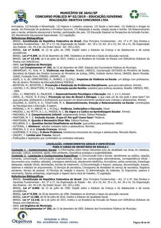 MUNICÍPIO DE JAHU/SP
CONCURSO PÚBLICO Nº 02/2019 - EDUCAÇÃO/GOVERNO
REALIZAÇÃO: OBJETIVA CONCURSOS LTDA
Página 36 de 44
brincadeira. 12) Nutrição e Alimentação. 13) Higiene e cuidados corporais. 14) Saúde e bem-estar. 15) Violência e drogas na
escola. 16) Prevenção de acidentes e Primeiros Socorros. 17) Adaptação à escola, relação escola e família. 18) Relacionamento
pais e escola, ambiente educacional e familiar, participação dos pais. 19) Educação Especial na Perspectiva da Inclusão Escolar.
20) Atendimento Educacional Especializado. 21) Legislação.
Referências Bibliográficas:
- BRASIL. Constituição da República Federativa do Brasil. (Dos Princípios Fundamentais - Art. 1º a 4º. Dos Direitos e
Garantias Fundamentais - Art. 5º a 17. Da Organização do Estado - Art. 18 e 19; Art. 29 a 31; Art. 34 a 41. Da Organização
dos Poderes - Art. 44 a 69. Da Ordem Social - Art. 193 a 232).
- BRASIL. Lei nº 8.069, de 13 de julho de 1990. Dispõe sobre o Estatuto da Criança e do Adolescente e dá outras
providências.
- BRASIL. Lei nº 9.394, de 20 de dezembro de 1996. Estabelece as diretrizes e bases da educação nacional.
- BRASIL. Lei nº 13.146, de 6 de julho de 2015. Institui a Lei Brasileira de Inclusão da Pessoa com Deficiência (Estatuto da
Pessoa com Deficiência).
- JAHU. Lei Orgânica do Município.
- JAHU. Lei Complementar nº 265, de 13 de dezembro de 2005. Estatuto dos Funcionários Públicos do Município.
- ABRAMOVAY, M.; RUA, M. G. Violências nas Escolas. Brasília: UNESCO, Coordenação DST/AIDS do Ministério da Saúde,
Secretaria de Estado dos Direitos Humanos do Ministério da Justiça, CNPq, Instituto Ayrton Senna, UNAIDS, Banco Mundial,
USAID, Fundação Ford, CONSED, UNDIME, 2002.
- ASSIS, S. G. de; CONSTANTINO, P.; AVANCI, J. Q (Org.). Impactos da Violência na Escola: um diálogo com professores.
Rio de Janeiro: Ministério da Educação/Editora FIOCRUZ.
- BOYNTON, M.; BOYNTON, C. Prevenção e Resolução de Problemas Disciplinares: guia para educadores. Artmed.
- CASTRO, J. M.; REGATTIERI, M (Org.). Interação escola-família: subsídios para práticas escolares. Brasília: UNESCO, MEC.
2009.
- COLL, C.; MARCHESI, A.; PALACIOS, J. Desenvolvimento Psicológico e Educação. Vol. 1, 2 e 3. Artmed.
- DIEHL, A.; FIGLIE, N. B (Org.). Prevenção ao Uso de Álcool e Ddrogas: o que cada um de nós pode e deve fazer? Um
guia para pais, professores e profissionais que buscam um desenvolvimento saudável para crianças e adolescentes. Artmed.
- GOLDANI, A.; COSTA, R. A.; TOGATLIAN, M. A. Desenvolvimento, Emoção e Relacionamento na Escola: contribuições
da Psicologia para a Educação. E-papers.
- HENNING, L. M. P.; ABBUD, M. L. M (Org.). Violência, Indisciplina e Educação. Eduel.
- MACEDO, L. de; PETTY, A. L. S.; PASSOS, N. C. Os Jogos e o Lúdico na Aprendizagem Escolar. Artmed.
- MACHADO, P. B. Comportamento Infantil: estabelecendo limites. Editora Mediação.
- MANTOAN, M. T. E. Inclusão Escolar. O que é? Por quê? Como fazer? Moderna.
- MANTOVANI, M. Quando é Necessário Dizer Não. Editora Paulinas.
- MCLURKIN, D. L. Questões Sociais Desafiadoras na Escola: guia prático para professores. AMGH.
- OUTEIRAL, J. Adolescer: estudos revisados sobre a adolescência. Revinter.
- PEREIRA, D. Z. et al. Criando Crianças. Artmed.
- SUKIENNIK, P. B (Org.). O Aluno Problema: transtornos emocionais de crianças e adolescentes. Mercado Aberto.
- ZAGURY, T. Limites sem Trauma. Record.
- Publicações e legislações que contemplem os conteúdos indicados.
LEGISLAÇÃO, CONHECIMENTOS GERAIS E ESPECÍFICOS
PARA O CARGO DE SECRETÁRIO DE ESCOLA I
Conteúdo 1 - Conhecimentos Gerais: 1) Informações sobre temas relevantes e/ou da atualidade nas áreas de cidadania,
educação, cultura, economia, saúde, meio ambiente, consciência ecológica e sustentabilidade.
Conteúdo 2 - Legislação e Conhecimentos Específicos: 1) Comunicação Oral e Escrita: atendimento ao público, relações
humanas, comunicação, comunicações organizacionais, eficácia nas comunicações administrativas, correspondência oficial -
documentos e/ou modelos utilizados, mensagens eletrônicas, atendimento telefônico, formulários, cartas comerciais, fraseologia
adequada, redação oficial, abreviações, formas de tratamento. 2) Documentação e Arquivo: pesquisa, documentação, arquivo,
sistemas e métodos de arquivamento. 3) Serviços de secretaria; Cronograma de atividades do serviço de secretaria; Registros
escolares; Serviço de pessoal. 4) Técnicas de redação e arquivo. 5) Administração de materiais. 6) Ergonomia: postura e
movimento, fatores ambientais, organização e higiene do/no local de trabalho. 7) Legislação.
Referências Bibliográficas:
- BRASIL. Constituição da República Federativa do Brasil. (Dos Princípios Fundamentais - Art. 1º a 4º. Dos Direitos e
Garantias Fundamentais - Art. 5º a 17. Da Organização do Estado - Art. 18 e 19; Art. 29 a 31; Art. 34 a 41. Da Organização
dos Poderes - Art. 44 a 69. Da Ordem Social - Art. 193 a 230).
- BRASIL. Lei nº 8.069, de 13 de julho de 1990. Dispõe sobre o Estatuto da Criança e do Adolescente e dá outras
providências.
- BRASIL. Lei nº 9.394, de 20 de dezembro de 1996. Estabelece as diretrizes e bases da educação nacional.
- BRASIL. Lei nº 12.288, de 20 de julho de 2010. Institui o Estatuto da Igualdade Racial.
- BRASIL. Lei nº 13.146, de 6 de julho de 2015. Institui a Lei Brasileira de Inclusão da Pessoa com Deficiência (Estatuto da
Pessoa com Deficiência).
- JAHU. Lei Orgânica do Município.
- JAHU. Lei Complementar nº 265, de 13 de dezembro de 2005. Estatuto dos Funcionários Públicos do Município.
 