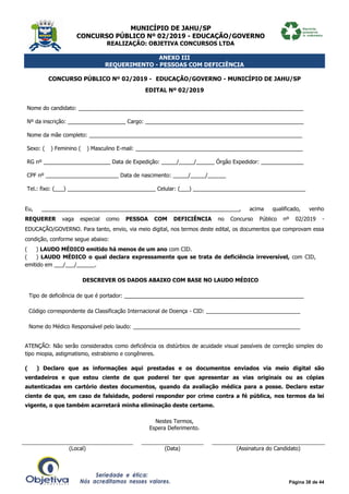 MUNICÍPIO DE JAHU/SP
CONCURSO PÚBLICO Nº 02/2019 - EDUCAÇÃO/GOVERNO
REALIZAÇÃO: OBJETIVA CONCURSOS LTDA
Página 38 de 44
ANEXO III
REQUERIMENTO - PESSOAS COM DEFICIÊNCIA
CONCURSO PÚBLICO Nº 02/2019 - EDUCAÇÃO/GOVERNO - MUNICÍPIO DE JAHU/SP
EDITAL Nº 02/2019
Nome do candidato: __________________________________________________________________________
Nº da inscrição: ___________________ Cargo: ____________________________________________________
Nome da mãe completo: ______________________________________________________________________
Sexo: (__) Feminino (__) Masculino E-mail: _______________________________________________________
RG nº ______________________ Data de Expedição: _____/_____/______ Órgão Expedidor: ______________
CPF nº ________________________ Data de nascimento: _____/_____/______
Tel.: fixo: (___) _____________________________ Celular: (___) _____________________________________
Eu, _________________________________________________________________, acima qualificado, venho
REQUERER vaga especial como PESSOA COM DEFICIÊNCIA no Concurso Público nº 02/2019 -
EDUCAÇÃO/GOVERNO. Para tanto, envio, via meio digital, nos termos deste edital, os documentos que comprovam essa
condição, conforme segue abaixo:
(___) LAUDO MÉDICO emitido há menos de um ano com CID.
(___) LAUDO MÉDICO o qual declara expressamente que se trata de deficiência irreversível, com CID,
emitido em ___/___/______.
DESCREVER OS DADOS ABAIXO COM BASE NO LAUDO MÉDICO
Tipo de deficiência de que é portador: ___________________________________________________________
Código correspondente da Classificação Internacional de Doença - CID: _______________________________
Nome do Médico Responsável pelo laudo: _______________________________________________________
ATENÇÃO: Não serão considerados como deficiência os distúrbios de acuidade visual passíveis de correção simples do
tipo miopia, astigmatismo, estrabismo e congêneres.
(___) Declaro que as informações aqui prestadas e os documentos enviados via meio digital são
verdadeiros e que estou ciente de que poderei ter que apresentar as vias originais ou as cópias
autenticadas em cartório destes documentos, quando da avaliação médica para a posse. Declaro estar
ciente de que, em caso de falsidade, poderei responder por crime contra a fé pública, nos termos da lei
vigente, o que também acarretará minha eliminação deste certame.
Nestes Termos,
Espera Deferimento.
(Local) (Data) (Assinatura do Candidato)
 