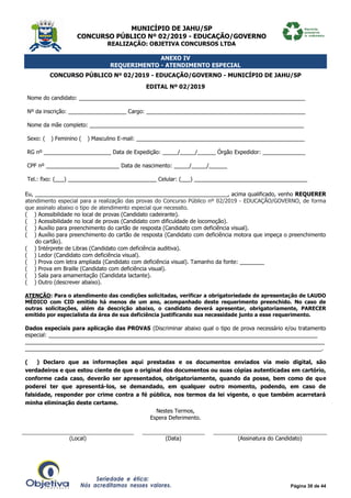 MUNICÍPIO DE JAHU/SP
CONCURSO PÚBLICO Nº 02/2019 - EDUCAÇÃO/GOVERNO
REALIZAÇÃO: OBJETIVA CONCURSOS LTDA
Página 39 de 44
ANEXO IV
REQUERIMENTO - ATENDIMENTO ESPECIAL
CONCURSO PÚBLICO Nº 02/2019 - EDUCAÇÃO/GOVERNO - MUNICÍPIO DE JAHU/SP
EDITAL Nº 02/2019
Nome do candidato: __________________________________________________________________________
Nº da inscrição: ___________________ Cargo: ____________________________________________________
Nome da mãe completo: ______________________________________________________________________
Sexo: (__) Feminino (__) Masculino E-mail: _______________________________________________________
RG nº ______________________ Data de Expedição: _____/_____/______ Órgão Expedidor: ______________
CPF nº ________________________ Data de nascimento: _____/_____/______
Tel.: fixo: (___) _____________________________ Celular: (___) _____________________________________
Eu, _______________________________________________________________, acima qualificado, venho REQUERER
atendimento especial para a realização das provas do Concurso Público nº 02/2019 - EDUCAÇÃO/GOVERNO, de forma
que assinalo abaixo o tipo de atendimento especial que necessito.
(__) Acessibilidade no local de provas (Candidato cadeirante).
(__) Acessibilidade no local de provas (Candidato com dificuldade de locomoção).
(__) Auxílio para preenchimento do cartão de resposta (Candidato com deficiência visual).
(__) Auxílio para preenchimento do cartão de resposta (Candidato com deficiência motora que impeça o preenchimento
do cartão).
(__) Intérprete de Libras (Candidato com deficiência auditiva).
(__) Ledor (Candidato com deficiência visual).
(__) Prova com letra ampliada (Candidato com deficiência visual). Tamanho da fonte: ________
(__) Prova em Braille (Candidato com deficiência visual).
(__) Sala para amamentação (Candidata lactante).
(__) Outro (descrever abaixo).
ATENÇÃO: Para o atendimento das condições solicitadas, verificar a obrigatoriedade de apresentação de LAUDO
MÉDICO com CID emitido há menos de um ano, acompanhado deste requerimento preenchido. No caso de
outras solicitações, além da descrição abaixo, o candidato deverá apresentar, obrigatoriamente, PARECER
emitido por especialista da área de sua deficiência justificando sua necessidade junto a esse requerimento.
Dados especiais para aplicação das PROVAS (Discriminar abaixo qual o tipo de prova necessário e/ou tratamento
especial: ________________________________________________________________________________________
__________________________________________________________________________________________________
_________________________________________________________________________________________________.
(___) Declaro que as informações aqui prestadas e os documentos enviados via meio digital, são
verdadeiros e que estou ciente de que o original dos documentos ou suas cópias autenticadas em cartório,
conforme cada caso, deverão ser apresentados, obrigatoriamente, quando da posse, bem como de que
poderei ter que apresentá-los, se demandado, em qualquer outro momento, podendo, em caso de
falsidade, responder por crime contra a fé pública, nos termos da lei vigente, o que também acarretará
minha eliminação deste certame.
Nestes Termos,
Espera Deferimento.
(Local) (Data) (Assinatura do Candidato)
 