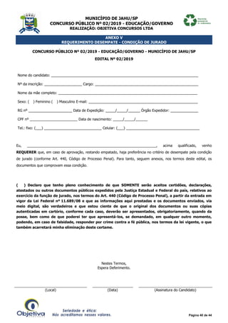 MUNICÍPIO DE JAHU/SP
CONCURSO PÚBLICO Nº 02/2019 - EDUCAÇÃO/GOVERNO
REALIZAÇÃO: OBJETIVA CONCURSOS LTDA
Página 40 de 44
ANEXO V
REQUERIMENTO DESEMPATE - CONDIÇÃO DE JURADO
CONCURSO PÚBLICO Nº 02/2019 - EDUCAÇÃO/GOVERNO - MUNICÍPIO DE JAHU/SP
EDITAL Nº 02/2019
Nome do candidato: __________________________________________________________________________
Nº da inscrição: ___________________ Cargo: ____________________________________________________
Nome da mãe completo: ______________________________________________________________________
Sexo: (__) Feminino (__) Masculino E-mail: _______________________________________________________
RG nº ______________________ Data de Expedição: _____/_____/______ Órgão Expedidor: ______________
CPF nº ________________________ Data de nascimento: _____/_____/______
Tel.: fixo: (___) _____________________________ Celular: (___) _____________________________________
Eu, _________________________________________________________________, acima qualificado, venho
REQUERER que, em caso de aprovação, restando empatado, haja preferência no critério de desempate pela condição
de jurado (conforme Art. 440, Código de Processo Penal). Para tanto, seguem anexos, nos termos deste edital, os
documentos que comprovam essa condição.
(___) Declaro que tenho pleno conhecimento de que SOMENTE serão aceitos certidões, declarações,
atestados ou outros documentos públicos expedidos pela Justiça Estadual e Federal do país, relativos ao
exercício da função de jurado, nos termos do Art. 440 (Código de Processo Penal), a partir da entrada em
vigor da Lei Federal nº 11.689/08 e que as informações aqui prestadas e os documentos enviados, via
meio digital, são verdadeiros e que estou ciente de que o original dos documentos ou suas cópias
autenticadas em cartório, conforme cada caso, deverão ser apresentados, obrigatoriamente, quando da
posse, bem como de que poderei ter que apresentá-los, se demandado, em qualquer outro momento,
podendo, em caso de falsidade, responder por crime contra a fé pública, nos termos da lei vigente, o que
também acarretará minha eliminação deste certame.
Nestes Termos,
Espera Deferimento.
(Local) (Data) (Assinatura do Candidato)
 