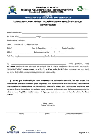 MUNICÍPIO DE JAHU/SP
CONCURSO PÚBLICO Nº 02/2019 - EDUCAÇÃO/GOVERNO
REALIZAÇÃO: OBJETIVA CONCURSOS LTDA
Página 42 de 44
ANEXO VII
REQUERIMENTO DE DESCONTO DA TAXA DE INSCRIÇÃO
CONCURSO PÚBLICO Nº 02/2019 - EDUCAÇÃO/GOVERNO - MUNICÍPIO DE JAHU/SP
EDITAL Nº 02/2019
Nome do candidato: __________________________________________________________________________
Nº da inscrição: ___________________ Cargo: ____________________________________________________
Nome da mãe completo: ______________________________________________________________________
Sexo: (__) Feminino (__) Masculino E-mail: _______________________________________________________
RG nº ______________________ Data de Expedição: _____/_____/______ Órgão Expedidor: ______________
CPF nº ________________________ Data de nascimento: _____/_____/______
Tel.: fixo: (___) _____________________________ Celular: (___) _____________________________________
Eu, _________________________________________________________________, acima qualificado, venho
REQUERER desconto de 50% (cinquenta por cento) no valor da taxa de inscrição do Concurso Público nº 02/2019 -
EDUCAÇÃO/GOVERNO, nos termos da Lei nº 5.157, de 1º de junho de 2017. Para tanto, envio, via meio digital,
nos termos deste edital, os documentos que comprovam essa condição.
(___) Declaro que as informações aqui prestadas e os documentos enviados, via meio digital, são
verdadeiros e que estou ciente de que o original ou suas cópias autenticadas em cartório, conforme cada
caso, deverão ser apresentados, obrigatoriamente quando da posse, bem como de que poderei ter que
apresentá-los, se demandado, em qualquer outro momento, podendo em caso de falsidade, responder por
crime contra a fé pública, nos termos da lei vigente, o que também acarretará minha eliminação deste
certame.
Nestes Termos,
Espera Deferimento.
(Local) (Data) (Assinatura do Candidato)
 