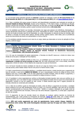 MUNICÍPIO DE JAHU/SP
CONCURSO PÚBLICO Nº 02/2019 - EDUCAÇÃO/GOVERNO
REALIZAÇÃO: OBJETIVA CONCURSOS LTDA
Página 5 de 44
CAPÍTULO II - DAS INSCRIÇÕES PELA INTERNET (NÃO PRESENCIAIS)
2.1. As inscrições serão realizadas somente via internet e poderão ser realizadas a partir das 9h (nove horas) do dia
18 de fevereiro de 2019 até as 12h (meio-dia) do dia 14 de março de 2019, pelo site www.objetivas.com.br.
2.1.1. Caso o candidato não possua acesso à internet, será disponibilizado computador para realização da inscrição na
Internet Cidadã da Câmara Municipal, situada na Rua Paissandu, nº 444, Bairro Centro, no Município de Jahu/SP,
durante o período das inscrições, de segunda a sexta-feira, em dias úteis, no horário das 9h às 12h e das 14h às 17h,
EXCETO no último dia de inscrições, quando o posto funcionará somente até as 12h (meio-dia).
2.1.2. Os candidatos que fizerem sua inscrição, interessados nas vagas para pessoas com deficiência, interessados em
solicitar atendimento especial para a realização das provas, interessados em utilizar o direito de preferência pelo efetivo
exercício da função de jurado, para fins de desempate, ou, ainda, interessados no desconto da taxa de inscrição, além
de efetuar a inscrição nos termos deste capítulo, deverão verificar capítulo próprio, neste edital, para as providências
quanto aos documentos que devem ser apresentados e a forma a fazê-lo.
2.2. Os candidatos poderão inscrever-se em mais de um cargo, desde que observados os turnos de aplicação da Prova
Objetiva, conforme segue:
TURNO CARGOS
TURNO 01
Auxiliar de Desenvolvimento Infantil; Diretor de Escola; Merendeira I; Professor Auxiliar de
Educação Básica (AMBOS).
TURNO 02
Enfermeiro do Trabalho I; Médico do Trabalho I; Monitor de Alunos com Necessidades Educacionais
Especiais; Professor Auxiliar de Educação Infantil; Professor de Atendimento Educacional
Especializado - AEE; Secretário de Escola I.
2.2.1. Em caso de necessidade de ajustes operacionais, o Município de Jahu/SP reserva-se o direito de indicar nova
divisão de turnos para a realização da Prova Objetiva.
2.2.1.1. Em ocorrendo a hipótese prevista no item 2.2.1, os candidatos que se inscreveram em mais de um cargo,
respeitando a divisão de turnos prevista no item 2.2, não serão prejudicados com a nova divisão, sendo-lhes
assegurado o direito de realizar a Prova Objetiva dos cargos para os quais se inscreveram.
2.2.2. Se houver inscrição do mesmo candidato em mais de um cargo do mesmo turno, o candidato deverá optar por
uma das provas, sendo vedado realizar mais de uma prova no mesmo horário e data.
2.3. Após o preenchimento do formulário eletrônico, o candidato deverá imprimir o boleto bancário para o pagamento da
taxa de inscrição, o qual será do BANCO DO BRASIL, em que a representação numérica do código de barras (linha
digitável) inicia com o número 001. A fim de evitar pagamento de boleto fraudado, antes de efetuar o pagamento, o
candidato deve verificar os primeiros números constantes no código de barras e o banco.
2.3.1. O candidato é o único responsável por verificar as informações do boleto bancário, bem como por certificar-se, no
ato do pagamento, que o seu boleto foi pago corretamente (linha digitável do boleto deve ser igual à do comprovante de
pagamento), inclusive no que diz respeito ao valor correto. O boleto bancário pago será o registro provisório de
inscrição, devendo ser conservado pelo candidato.
2.3.1.1. Além de se certificar quanto às informações do boleto, antes de efetuar o pagamento da inscrição, o candidato
deverá certificar-se de que está devidamente inscrito no cargo e no concurso desejados, haja vista que as inscrições
ocorrem simultaneamente ao Concurso Público nº 01/2019 - SAÚDE e é vedada a alteração de sua opção inicial de
cargo, após o encerramento das inscrições, mesmo que não tenha efetuado o pagamento, ou ainda após o pagamento
do valor da inscrição.
2.3.2. O pagamento da taxa de inscrição deverá ser efetuado em qualquer agência bancária ou terminal de
autoatendimento, até a data prevista no Cronograma de Execução, Anexo IX deste edital, com o boleto bancário
impresso. A OBJETIVA, em nenhuma hipótese, processará qualquer registro de pagamento posterior a essa data.
2.3.2.1. NÃO será aceito pagamento por meio de agendamento, banco postal, cheque, depósito ou
transferência entre contas. Não serão homologadas inscrições cuja taxa foi paga com valor a menor do
 