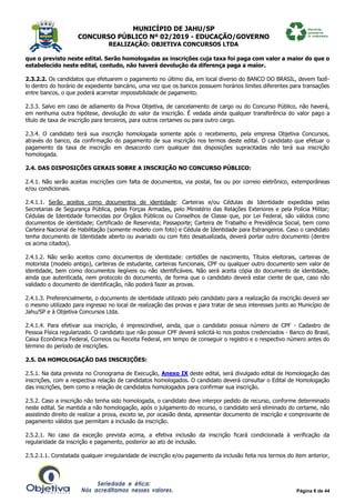 MUNICÍPIO DE JAHU/SP
CONCURSO PÚBLICO Nº 02/2019 - EDUCAÇÃO/GOVERNO
REALIZAÇÃO: OBJETIVA CONCURSOS LTDA
Página 6 de 44
que o previsto neste edital. Serão homologadas as inscrições cuja taxa foi paga com valor a maior do que o
estabelecido neste edital, contudo, não haverá devolução da diferença paga a maior.
2.3.2.2. Os candidatos que efetuarem o pagamento no último dia, em local diverso do BANCO DO BRASIL, devem fazê-
lo dentro do horário de expediente bancário, uma vez que os bancos possuem horários limites diferentes para transações
entre bancos, o que poderá acarretar impossibilidade de pagamento.
2.3.3. Salvo em caso de adiamento da Prova Objetiva, de cancelamento de cargo ou do Concurso Público, não haverá,
em nenhuma outra hipótese, devolução do valor da inscrição. É vedada ainda qualquer transferência do valor pago a
título de taxa de inscrição para terceiros, para outros certames ou para outro cargo.
2.3.4. O candidato terá sua inscrição homologada somente após o recebimento, pela empresa Objetiva Concursos,
através do banco, da confirmação do pagamento de sua inscrição nos termos deste edital. O candidato que efetuar o
pagamento da taxa de inscrição em desacordo com qualquer das disposições supracitadas não terá sua inscrição
homologada.
2.4. DAS DISPOSIÇÕES GERAIS SOBRE A INSCRIÇÃO NO CONCURSO PÚBLICO:
2.4.1. Não serão aceitas inscrições com falta de documentos, via postal, fax ou por correio eletrônico, extemporâneas
e/ou condicionais.
2.4.1.1. Serão aceitos como documentos de identidade: Carteiras e/ou Cédulas de Identidade expedidas pelas
Secretarias de Segurança Pública, pelas Forças Armadas, pelo Ministério das Relações Exteriores e pela Polícia Militar;
Cédulas de Identidade fornecidas por Órgãos Públicos ou Conselhos de Classe que, por Lei Federal, são válidos como
documentos de identidade; Certificado de Reservista; Passaporte; Carteira de Trabalho e Previdência Social, bem como
Carteira Nacional de Habilitação (somente modelo com foto) e Cédula de Identidade para Estrangeiros. Caso o candidato
tenha documento de Identidade aberto ou avariado ou com foto desatualizada, deverá portar outro documento (dentre
os acima citados).
2.4.1.2. Não serão aceitos como documentos de identidade: certidões de nascimento, Títulos eleitorais, carteiras de
motorista (modelo antigo), carteiras de estudante, carteiras funcionais, CPF ou qualquer outro documento sem valor de
identidade, bem como documentos ilegíveis ou não identificáveis. Não será aceita cópia do documento de identidade,
ainda que autenticada, nem protocolo do documento, de forma que o candidato deverá estar ciente de que, caso não
validado o documento de identificação, não poderá fazer as provas.
2.4.1.3. Preferencialmente, o documento de identidade utilizado pelo candidato para a realização da inscrição deverá ser
o mesmo utilizado para ingresso no local de realização das provas e para tratar de seus interesses junto ao Município de
Jahu/SP e à Objetiva Concursos Ltda.
2.4.1.4. Para efetivar sua inscrição, é imprescindível, ainda, que o candidato possua número de CPF - Cadastro de
Pessoa Física regularizado. O candidato que não possuir CPF deverá solicitá-lo nos postos credenciados - Banco do Brasil,
Caixa Econômica Federal, Correios ou Receita Federal, em tempo de conseguir o registro e o respectivo número antes do
término do período de inscrições.
2.5. DA HOMOLOGAÇÃO DAS INSCRIÇÕES:
2.5.1. Na data prevista no Cronograma de Execução, Anexo IX deste edital, será divulgado edital de Homologação das
inscrições, com a respectiva relação de candidatos homologados. O candidato deverá consultar o Edital de Homologação
das inscrições, bem como a relação de candidatos homologados para confirmar sua inscrição.
2.5.2. Caso a inscrição não tenha sido homologada, o candidato deve interpor pedido de recurso, conforme determinado
neste edital. Se mantida a não homologação, após o julgamento do recurso, o candidato será eliminado do certame, não
assistindo direito de realizar a prova, exceto se, por ocasião desta, apresentar documento de inscrição e comprovante de
pagamento válidos que permitam a inclusão da inscrição.
2.5.2.1. No caso da exceção prevista acima, a efetiva inclusão da inscrição ficará condicionada à verificação da
regularidade da inscrição e pagamento, posterior ao ato de inclusão.
2.5.2.1.1. Constatada qualquer irregularidade de inscrição e/ou pagamento da inclusão feita nos termos do item anterior,
 