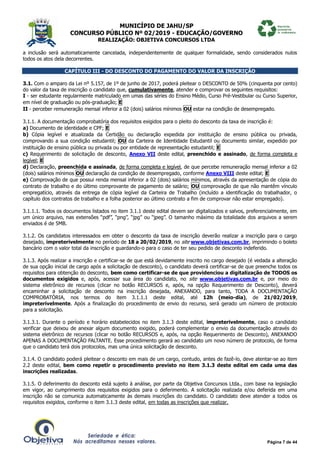 MUNICÍPIO DE JAHU/SP
CONCURSO PÚBLICO Nº 02/2019 - EDUCAÇÃO/GOVERNO
REALIZAÇÃO: OBJETIVA CONCURSOS LTDA
Página 7 de 44
a inclusão será automaticamente cancelada, independentemente de qualquer formalidade, sendo considerados nulos
todos os atos dela decorrentes.
CAPÍTULO III - DO DESCONTO DO PAGAMENTO DO VALOR DA INSCRIÇÃO
3.1. Com o amparo da Lei nº 5.157, de 1º de junho de 2017, poderá pleitear o DESCONTO de 50% (cinquenta por cento)
do valor da taxa de inscrição o candidato que, cumulativamente, atender e comprovar os seguintes requisitos:
I - ser estudante regularmente matriculado em umas das séries do Ensino Médio, Curso Pré-Vestibular ou Curso Superior,
em nível de graduação ou pós-graduação; E
II - perceber remuneração mensal inferior a 02 (dois) salários mínimos OU estar na condição de desempregado.
3.1.1. A documentação comprobatória dos requisitos exigidos para o pleito do desconto da taxa de inscrição é:
a) Documento de identidade e CPF; E
b) Cópia legível e atualizada da Certidão ou declaração expedida por instituição de ensino pública ou privada,
comprovando a sua condição estudantil; OU da Carteira de Identidade Estudantil ou documento similar, expedido por
instituição de ensino pública ou privada ou por entidade de representação estudantil; E
c) Requerimento de solicitação de desconto, Anexo VII deste edital, preenchido e assinado, de forma completa e
legível; E
d) Declaração, preenchida e assinada, de forma completa e legível, de que percebe remuneração mensal inferior a 02
(dois) salários mínimos OU declaração da condição de desempregado, conforme Anexo VIII deste edital; E
e) Comprovação de que possui renda mensal inferior a 02 (dois) salários mínimos, através da apresentação de cópia do
contrato de trabalho e do último comprovante de pagamento de salário; OU comprovação de que não mantêm vínculo
empregatício, através da entrega de cópia legível da Carteira de Trabalho (incluído a identificação do trabalhador, o
capítulo dos contratos de trabalho e a folha posterior ao último contrato a fim de comprovar não estar empregado).
3.1.1.1. Todos os documentos listados no item 3.1.1 deste edital devem ser digitalizados e salvos, preferencialmente, em
um único arquivo, nas extensões “pdf”, “png”, “jpg” ou “jpeg”. O tamanho máximo da totalidade dos arquivos a serem
enviados é de 5MB.
3.1.2. Os candidatos interessados em obter o desconto da taxa de inscrição deverão realizar a inscrição para o cargo
desejado, impreterivelmente no período de 18 a 20/02/2019, no site www.objetivas.com.br, imprimindo o boleto
bancário com o valor total da inscrição e guardando-o para o caso de ter seu pedido de desconto indeferido.
3.1.3. Após realizar a inscrição e certificar-se de que está devidamente inscrito no cargo desejado (é vedada a alteração
de sua opção inicial de cargo após a solicitação de desconto), o candidato deverá certificar-se de que preenche todos os
requisitos para obtenção do desconto, bem como certificar-se de que providenciou a digitalização de TODOS os
documentos exigidos e, após, acessar sua área do candidato, no site www.objetivas.com.br e, por meio do
sistema eletrônico de recursos (clicar no botão RECURSOS e, após, na opção Requerimento de Desconto), deverá
encaminhar a solicitação de desconto na inscrição desejada, ANEXANDO, para tanto, TODA A DOCUMENTAÇÃO
COMPROBATÓRIA, nos termos do item 3.1.1.1 deste edital, até 12h (meio-dia), de 21/02/2019,
impreterivelmente. Após a finalização do procedimento de envio do recurso, será gerado um número de protocolo
para a solicitação.
3.1.3.1. Durante o período e horário estabelecidos no item 3.1.3 deste edital, impreterivelmente, caso o candidato
verificar que deixou de anexar algum documento exigido, poderá complementar o envio da documentação através do
sistema eletrônico de recursos (clicar no botão RECURSOS e, após, na opção Requerimento de Desconto), ANEXANDO
APENAS A DOCUMENTAÇÃO FALTANTE. Esse procedimento gerará ao candidato um novo número de protocolo, de forma
que o candidato terá dois protocolos, mas uma única solicitação de desconto.
3.1.4. O candidato poderá pleitear o desconto em mais de um cargo, contudo, antes de fazê-lo, deve atentar-se ao item
2.2 deste edital, bem como repetir o procedimento previsto no item 3.1.3 deste edital em cada uma das
inscrições realizadas.
3.1.5. O deferimento do desconto está sujeito à análise, por parte da Objetiva Concursos Ltda., com base na legislação
em vigor, ao cumprimento dos requisitos exigidos para o deferimento. A solicitação realizada e/ou deferida em uma
inscrição não se comunica automaticamente às demais inscrições do candidato. O candidato deve atender a todos os
requisitos exigidos, conforme o item 3.1.3 deste edital, em todas as inscrições que realizar.
 