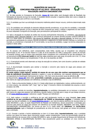 MUNICÍPIO DE JAHU/SP
CONCURSO PÚBLICO Nº 02/2019 - EDUCAÇÃO/GOVERNO
REALIZAÇÃO: OBJETIVA CONCURSOS LTDA
Página 8 de 44
3.2. Na data prevista no Cronograma de Execução, Anexo IX deste edital, será divulgado edital de Resultado das
Solicitações de desconto da taxa de inscrição. O candidato deverá consultar o respectivo edital, bem como a relação de
candidatos deferidos para confirmar a sua situação.
3.2.1. O candidato que tiver sua solicitação de desconto indeferida poderá interpor recurso, conforme determinado neste
edital.
3.2.2. Os candidatos com solicitação de desconto deferida deverão providenciar, na sua área do candidato, a impressão
da 2ª via do boleto bancário, já com o desconto de 50% (cinquenta por cento), e efetuar o pagamento do valor dentro
do prazo estipulado Cronograma de Execução, para permanecerem participando do certame.
3.3. Após a divulgação do resultado da análise dos recursos eventualmente interpostos, os candidatos, cujo recurso for
procedente, terão o desconto deferido e, para continuar participando do certame deverão proceder conforme definido no
item 3.2.2 deste edital; Os candidatos, cujo recurso for indeferido, não terão o desconto deferido, de forma que, para
permanecerem participando do certame, deverão providenciar o pagamento do boleto bancário impresso no momento da
inscrição, ou providenciar a impressão de 2ª via do boleto, na sua área do candidato, e pagar nos termos estipulados no
Capítulo II deste edital.
CAPÍTULO IV - DAS DISPOSIÇÕES PARA PESSOAS COM DEFICIÊNCIA
4.1. Às pessoas com deficiência, assim compreendidas neste Edital, aquelas que se enquadram nas categorias
discriminadas no Art. 4º do Decreto Federal nº 3.298, de 20 de dezembro de 1999, é assegurado o direito de inscrição
no presente certame, para os cargos cujas atribuições sejam compatíveis com a deficiência de que são portadores, em
um percentual de 5% (cinco por cento) do total das vagas existentes para cada cargo, de acordo com o Art. 37, inciso
VIII da Constituição Federal e Lei Complementar nº 265, de 13 de dezembro de 2005.
4.1.1. O percentual previsto será observado ao longo da execução do certame, bem como durante o período de validade
do Concurso Público.
4.1.2. A documentação necessária para solicitar a inscrição e concorrer pela reserva de vagas para pessoas com
deficiência é:
a) Documento de identidade e CPF; E
b) Laudo médico (cópia legível), emitido há menos de um ano caso não contiver expressamente que se
trata de deficiência irreversível, atestando a espécie e o grau de deficiência, com expressa referência ao código
correspondente da Classificação Internacional de Doença - CID, bem como da provável causa da deficiência; E
c) Requerimento, Anexo III deste edital, preenchido e assinado, de forma completa e legível, solicitando concorrer
pela reserva de vagas para pessoas com deficiência, constando o tipo de deficiência.
4.1.2.1. Todos os documentos listados no item 4.1.2 deste edital devem ser digitalizados e salvos, preferencialmente, em
um único arquivo, nas extensões “pdf”, “png”, “jpg” ou “jpeg”. O tamanho máximo da totalidade dos arquivos a serem
enviados é de 5MB.
4.1.3. Durante o período de inscrições, impreterivelmente, os candidatos interessados em se inscrever e concorrer
pela reserva de vagas para pessoas com deficiência, deverão realizar a inscrição para o cargo em que deseja concorrer,
no site www.objetivas.com.br e selecionar a opção “Pessoas com Deficiência”.
4.1.4. Após realizar a inscrição e certificar-se de que está devidamente inscrito no cargo desejado, bem como
certificar-se de que providenciou a digitalização de TODOS os documentos exigidos, o candidato deverá
acessar sua área do candidato, no site www.objetivas.com.br e, por meio do sistema eletrônico de recursos (clicar no
botão RECURSOS e, após, na opção Requerimento de Pessoas com Deficiência), deverá encaminhar a solicitação para
concorrer pela reserva de vagas para pessoas com deficiência na inscrição desejada, ANEXANDO, para tanto, TODA A
DOCUMENTAÇÃO COMPROBATÓRIA, nos termos do item 4.1.2.1 deste edital, até 23h59min, de 14/03/2019,
impreterivelmente. Após a finalização do procedimento de envio do recurso, será gerado um número de protocolo
para a solicitação.
4.1.4.1. Durante o período e horário estabelecidos no item 4.1.4 deste edital, impreterivelmente, caso o candidato
verificar que deixou de anexar algum documento exigido, poderá complementar o envio da documentação através do
sistema eletrônico de recursos (clicar no botão RECURSOS e, após, na opção Requerimento de Pessoas com Deficiência),
ANEXANDO APENAS A DOCUMENTAÇÃO FALTANTE. Esse procedimento gerará ao candidato um novo número de
 