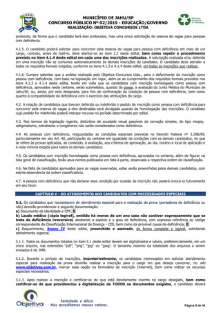 MUNICÍPIO DE JAHU/SP
CONCURSO PÚBLICO Nº 02/2019 - EDUCAÇÃO/GOVERNO
REALIZAÇÃO: OBJETIVA CONCURSOS LTDA
Página 9 de 44
protocolo, de forma que o candidato terá dois protocolos, mas uma única solicitação de reserva de vagas para pessoas
com deficiência.
4.1.5. O candidato poderá solicitar para concorrer pela reserva de vagas para pessoa com deficiência em mais de um
cargo, contudo, antes de fazê-lo, deve atentar-se ao item 2.2 deste edital, bem como repetir o procedimento
previsto no item 4.1.4 deste edital em cada uma das inscrições realizadas. A solicitação realizada e/ou deferida
em uma inscrição não se comunica automaticamente às demais inscrições do candidato. O candidato deve atender a
todos os requisitos formais exigidos, conforme os itens 4.1.3 e 4.1.4 deste edital, em todas as inscrições que realizar.
4.1.6. Cumpre salientar que a análise realizada pela Objetiva Concursos Ltda., para o deferimento da inscrição como
pessoa com deficiência, com base na legislação em vigor, atém-se ao cumprimento dos requisitos formais previstos nos
itens 4.1.3 e 4.1.4 deste edital, tendo em vista que os candidatos com inscrição homologada como pessoa com
deficiência, aprovados neste certame, serão submetidos, quando da posse, à avaliação da Junta Médica do Município de
Jahu/SP, ou, ainda, por esta designada, para fins de confirmação da condição de pessoa com deficiência, bem como
quanto à compatibilidade da deficiência com o exercício das atribuições do cargo.
4.2. A relação de candidatos que tiveram deferido ou indeferido o pedido de inscrição como pessoa com deficiência para
concorrer pela reserva de vagas a eles destinadas será divulgada quando da homologação das inscrições. O candidato
cujo pedido for indeferido poderá interpor recurso no período determinado por edital.
4.3. Nos termos da legislação vigente, distúrbios de acuidade visual passíveis de correção simples, do tipo miopia,
astigmatismo, estrabismo e congêneres não serão considerados como deficiência.
4.4. As pessoas com deficiência, resguardadas as condições especiais previstas no Decreto Federal nº 3.298/99,
particularmente em seu Art. 40, participarão do certame em igualdade de condições com os demais candidatos, no que
se refere às provas aplicadas, ao conteúdo, à avaliação, aos critérios de aprovação, ao dia, horário e local de aplicação e
à nota mínima exigida para todos os demais candidatos.
4.5. Os candidatos com inscrição homologada como pessoa com deficiência, aprovados no certame, além de figurar na
lista geral de classificação, terão seus nomes publicados em lista à parte, observada a respectiva ordem de classificação.
4.6. Na falta de candidatos aprovados para as vagas reservadas, estas serão preenchidas pelos demais candidatos, com
estrita observância da ordem classificatória.
4.7. A pessoa com deficiência que não declarar essa condição por ocasião da inscrição não poderá invocá-la futuramente
em seu favor.
CAPÍTULO V - DO ATENDIMENTO AOS CANDIDATOS COM NECESSIDADES ESPECIAIS
5.1. Os candidatos que necessitarem de atendimento especial para a realização da prova (portadores de deficiência ou
não) deverão providenciar a seguinte documentação:
a) Documento de identidade e CPF; E
b) Laudo médico (cópia legível), emitido há menos de um ano caso não contiver expressamente que se
trata de deficiência irreversível, atestando a espécie e o grau de deficiência, com expressa referência ao código
correspondente da Classificação Internacional de Doença - CID, bem como da provável causa da deficiência; E
c) Requerimento, Anexo IV deste edital, preenchido e assinado, de forma completa e legível, solicitando
atendimento especial.
5.1.1. Todos os documentos listados no item 5.1 deste edital devem ser digitalizados e salvos, preferencialmente, em um
único arquivo, nas extensões “pdf”, “png”, “jpg” ou “jpeg”. O tamanho máximo da totalidade dos arquivos a serem
enviados é de 5MB.
5.1.2. Durante o período de inscrições, impreterivelmente, os candidatos interessados em solicitar atendimento
especial para realização da prova deverão realizar a inscrição para o cargo em que deseja concorrer, no site
www.objetivas.com.br, marcar essa opção no formulário de inscrição (internet), bem como indicar os recursos
especiais necessários.
5.1.3. Após realizar a inscrição e certificar-se de que está devidamente inscrito no cargo desejado, bem como
certificar-se de que providenciou a digitalização de TODOS os documentos exigidos, o candidato deverá
 