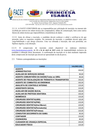 ASSOCIAÇÃO DE ENSINO SUPERIOR SANTA TEREZINHA/PREFEITURA MUNICIPAL DE PRINCESA ISABEL
FACULDADE DE CIÊNCIAS DE TIMBAÚBA-FACET CONCURSOS
Av. Antônio Xavier de Moraes, 03/05 - Sapucaia Timbaúba (PE)
CEP 55870-000 - Tele fax (81) 3631.0752 e (81) 36311533 www.facetconcursos.com.br
2.2..11. A FACET CONCURSOS não se responsabiliza por solicitação de inscrição via internet não
recebida por motivos de ordem técnica dos computadores, falhas de comunicação, bem como outros
fatores de ordem técnica que impossibilitem a transferência de dados.
2.2.12. Antes de efetuar a inscrição, o candidato deverá conhecer o edital e certificar‐se de que
preenche todos os requisitos exigidos. No momento da inscrição, o candidato deverá optar pelo
cargo/habilitação a que deseja concorrer. Uma vez efetuada a inscrição, não será permitida, em
hipótese alguma, a sua alteração.
2.2.13. O comprovante de inscrição estará disponível no endereço eletrônico
www.facetconcursos.com.br, de 22 a 26 de abril de 2019 sendo de responsabilidade exclusiva do
candidato à obtenção desse documento. A confirmação da inscrição só se dará mediante impressão
deste comprovante de inscrição que deverá ser apresentado no dia da prova.
2.3. Valores correspondentes as inscrições:
CARGO VALORES (R$)
AGENTE
ADMINISTRATIVO
100,00
AUXILIAR DE SERVIÇOS GERAIS 80,00
AGENTE COMUNITÁRIO DA SAÚDE(Todas as UBS)- 80,00
AGENTE DE FISCALIZAÇÃO DE TRÂNSITO E TRANSPORTES 100,00
AGENTE DE COMBATES AS ENDEMIAS 100,00
ANALISTA DE CONTROLE INTERNO 120,00
ASSISTENTE SOCIAL 120,00
AUXILIAR EM SAÚDE BUCAL 100,00
AUXILIAR DE PRÓTESE DENTÁRIA 100,00
BIOMÉDICO 120,00
CIRURGIÃO DENTISTA(UBS) 120,00
CIRURGIÃO DENTISTA(PNE) 120,00
CIRURGIÃO DENTISTA(Oral Menor) 120,00
CIRURGIÃO DENTISTA(Periodontia) 120,00
CIRURGIÃO DENTISTA(Prótese) 120,00
CONDUTOR SOCORRISTA DO SAMU 80,00
CONTADOR 120,00
COZINHEIRA 80,00
CUIDADOR DE CRIANÇA ESPECIAL 100,00
EDUCADOR FÍSICO 120,00
 