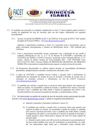 ASSOCIAÇÃO DE ENSINO SUPERIOR SANTA TEREZINHA/PREFEITURA MUNICIPAL DE PRINCESA ISABEL
FACULDADE DE CIÊNCIAS DE TIMBAÚBA-FACET CONCURSOS
Av. Antônio Xavier de Moraes, 03/05 - Sapucaia Timbaúba (PE)
CEP 55870-000 - Tele fax (81) 3631.0752 e (81) 36311533 www.facetconcursos.com.br
2.7. O candidato que preencher as condições estabelecidas no item 2.7 deste Capítulo poderá solicitar a
isenção do pagamento da taxa de inscrição, para um dos cargos, obedecendo aos seguintes
procedimentos:
2.7.1. Acessar, no período das 00h00m do dia 11 até 23h59 de 15 de março de 2019 o "link" próprio
da página do Concurso Público - site www.facetconcursos.com.br;
Imprimir o requerimento (conforme o Anexo V) e preencher total e corretamente, com os
dados solicitados, principalmente o Número de Identificação Social - NIS, atribuído pelo
CadÚnico;
2.7.2. Com o requerimento preenchido, assinar, juntamente com a declaração de que atende à
condição estabelecida no Art. 1º, § 1º, II, do Decreto Nº 6.593/2008 e encaminhar até
15/03/2019, por SEDEX, à FACET Concursos, localizada na Rua Almirante Barroso, nº 72.
Centro– Núcleo de Prática Jurídica da Facet-Timbaúba (PE) - CEP 55870-000. Fone:
041.81.36311533- REF: Concurso Público da PREFEITURA MUNICIPAL DE PRINCESA
ISABEL/PB, os documentos comprobatórios para requerer a isenção da taxa de inscrição.
2.7.3. Os documentos discriminados no subitem anterior deverão ser encaminhados devidamente
preenchidos, obrigatoriamente contendo a assinatura do solicitante e data.
2.7.4. A partir de 22/03/2019 o candidato deverá verificar a situação sobre o deferimento ou
indeferimento da solicitação da isenção da taxa de inscrição e proceder de acordo com as
instruções ali mantidas, exclusiva e oficialmente, no site da FACET Concursos:
www.facetconcursos.com.br
2.7.5. O candidato que solicitar a isenção deve se inscrever online para garantir seus registros de
dados no sistema. Ao encaminhar o pedido de isenção, o candidato deve anexar a inscrição
provisória. Caso o candidato que tenha obtido a isenção do pagamento não efetive a sua
inscrição definitiva no Concurso no período de inscrição, a isenção perderá o efeito.
2.7.6. Os interessados no pedido de isenção da taxa de inscrição acima mencionado deverão
acessar o site www.facetconcuros.com.br e adotar os seguintes procedimentos:
a) Imprimir e preencher o formulário (conforme o Anexo V);
b) O candidato que solicitar a isenção deve se inscrever online para garantir seus
registros de dados no sistema. Ao encaminhar o pedido de isenção, o candidato
deve anexar à inscrição provisória. Caso o candidato que tenha obtido a isenção
do pagamento não efetive a sua inscrição no Concurso no período de inscrição, a
isenção perderá o efeito. Observando o disposto do item 2.8.5 deste capítulo do
presente edital.
c) Remetê-lo pelo correio com AR (aviso de recebimento) ou por prestadora de
serviços postais também com aviso de recebimento ou pessoalmente, ou ainda
por seu representante legal, desde que o formulário esteja assinado pelo
 