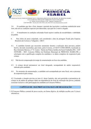 ASSOCIAÇÃO DE ENSINO SUPERIOR SANTA TEREZINHA/PREFEITURA MUNICIPAL DE PRINCESA ISABEL
FACULDADE DE CIÊNCIAS DE TIMBAÚBA-FACET CONCURSOS
Av. Antônio Xavier de Moraes, 03/05 - Sapucaia Timbaúba (PE)
CEP 55870-000 - Tele fax (81) 3631.0752 e (81) 36311533 www.facetconcursos.com.br
3.6. O candidato que não o fizer, durante o período das inscrições e conforme estabelecido neste
item, não terá as condições especiais providenciadas, seja qual for o motivo alegado.
3.7. O atendimento às condições solicitadas ficará sujeito à análise de razoabilidade e viabilidade
do pedido.
4. Para efeito do prazo estipulado, será considerada a data da postagem fixada pela Empresa
Brasileira de Correios e Telégrafos - EBCT
4.1. A candidata lactante que necessitar amamentar durante a realização da(s) prova(s), poderá
fazê-lo, devendo encaminhar, para tanto, pelos Correios, à FACET CONCURSOS, localizada na
Rua Almirante Barroso, nº 72. Centro– Núcleo de Prática Jurídica da Facet-Timbaúba (PE) - CEP
55870-000. - REF: Concurso Público da Prefeitura Municipal de PRINCESA ISABEL/PB, a
solicitação com a qualificação completa da candidata e os dados completos do responsável pela
criança.
4.2. Não haverá compensação do tempo de amamentação em favor da candidata.
4.3. A criança deverá permanecer em local designado, acompanhada do adulto responsável,
indicado pela candidata.
4.4. No momento da amamentação, a candidata será acompanhada por uma fiscal, sem a presença
do responsável pela criança.
4.5. Excetuada a situação prevista no item 4.1 deste Capítulo, não será permitida a permanência de
criança ou de adulto de qualquer idade nas dependências do local de realização das provas, podendo
ocasionar inclusive a não participação do candidato no Concurso Público.
CAPÍTULO III - DAS PROVAS E DA DATA DE REALIZAÇÃO
1. O Concurso Público constará de prova escrita, em forma objetiva, de múltipla escolha com 5 (cinco)
alternativas.
 