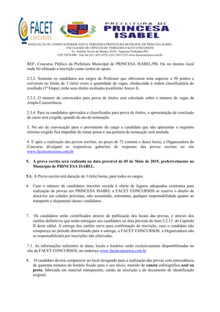 ASSOCIAÇÃO DE ENSINO SUPERIOR SANTA TEREZINHA/PREFEITURA MUNICIPAL DE PRINCESA ISABEL
FACULDADE DE CIÊNCIAS DE TIMBAÚBA-FACET CONCURSOS
Av. Antônio Xavier de Moraes, 03/05 - Sapucaia Timbaúba (PE)
CEP 55870-000 - Tele fax (81) 3631.0752 e (81) 36311533 www.facetconcursos.com.br
REF: Concurso Público da Prefeitura Municipal de PRINCESA ISABEL/PB. Ou no mesmo local
onde foi efetuado a inscrição como centro de apoio.
2.3.2. Somente os candidatos aos cargos de Professor que obtiverem nota superior a 50 pontos e
estiverem no limite de 3 (três) vezes a quantidade de vagas, obedecendo à ordem classificatória do
resultado (1ª Etapa), terão seus títulos avaliados (conforme Anexo I).
2.3.3. O número de convocados para prova de títulos será calculado sobre o número de vagas da
Ampla Concorrência.
2.3.4. Para os candidatos aprovados e classificados para prova de títulos, a apresentação de conclusão
de curso será exigida, quando do ato de nomeação.
3. No ato de convocação para o provimento do cargo o candidato que não apresentar o requisito
mínimo exigido fica impedido de tomar posse e sua portaria de nomeação será anulada.
4. E após a realização das provas escritas, no prazo de 72 (setenta e duas) horas, a Organizadora do
Concurso divulgará os respectivos gabaritos de respostas das provas escritas no site
www.facetconcursos.com.br
5. A prova escrita será realizada na data provável de 05 de Maio de 2019, preferivelmente no
Município de PRINCESA ISABEL.
5.1. A Prova escrita terá duração de 3 (três) horas, para todos os cargos.
6. Caso o número de candidatos inscritos exceda à oferta de lugares adequados existentes para
realização de provas em PRINCESA ISABEL a FACET CONCURSOS se reserva o direito de
alocá-los em cidades próximas, não assumindo, entretanto, qualquer responsabilidade quanto ao
transporte e alojamento desses candidatos.
7. Os candidatos serão cientificados através de publicação dos locais das provas, e através dos
cartões definitivos que serão entregues aos candidatos na data prevista do item 2.2.13. do Capítulo
II deste edital. A entrega dos cartões serve para confirmação da inscrição, caso o candidato não
compareça no período determinado para a entrega, a FACET CONCURSOS, a Organizadora não
se responsabilizará por inscrições não efetivadas.
7.1. As informações referentes às datas, locais e horários serão exclusivamente disponibilizadas no
site da FACET CONCURSOS, no endereço www.facetconcursos.com.br
8. O candidato deverá comparecer ao local designado para a realização das provas com antecedência
de quarenta minutos do horário fixado para o seu início, munido de caneta esferográfica azul ou
preta, fabricada em material transparente, cartão de inscrição e de documento de identificação
original.
 