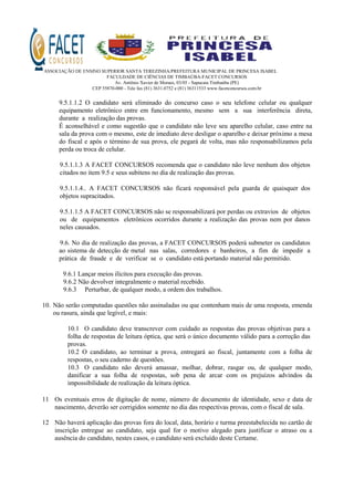 ASSOCIAÇÃO DE ENSINO SUPERIOR SANTA TEREZINHA/PREFEITURA MUNICIPAL DE PRINCESA ISABEL
FACULDADE DE CIÊNCIAS DE TIMBAÚBA-FACET CONCURSOS
Av. Antônio Xavier de Moraes, 03/05 - Sapucaia Timbaúba (PE)
CEP 55870-000 - Tele fax (81) 3631.0752 e (81) 36311533 www.facetconcursos.com.br
9.5.1.1.2 O candidato será eliminado do concurso caso o seu telefone celular ou qualquer
equipamento eletrônico entre em funcionamento, mesmo sem a sua interferência direta,
durante a realização das provas.
É aconselhável e como sugestão que o candidato não leve seu aparelho celular, caso entre na
sala da prova com o mesmo, este de imediato deve desligar o aparelho e deixar próximo a mesa
do fiscal e após o término de sua prova, ele pegará de volta, mas não responsabilizamos pela
perda ou troca de celular.
9.5.1.1.3 A FACET CONCURSOS recomenda que o candidato não leve nenhum dos objetos
citados no item 9.5 e seus subitens no dia de realização das provas.
9.5.1.1.4.. A FACET CONCURSOS não ficará responsável pela guarda de quaisquer dos
objetos supracitados.
9.5.1.1.5 A FACET CONCURSOS não se responsabilizará por perdas ou extravios de objetos
ou de equipamentos eletrônicos ocorridos durante a realização das provas nem por danos
neles causados.
9.6. No dia de realização das provas, a FACET CONCURSOS poderá submeter os candidatos
ao sistema de detecção de metal nas salas, corredores e banheiros, a fim de impedir a
prática de fraude e de verificar se o candidato está portando material não permitido.
9.6.1 Lançar meios ilícitos para execução das provas.
9.6.2 Não devolver integralmente o material recebido.
9.6.3 Perturbar, de qualquer modo, a ordem dos trabalhos.
10. Não serão computadas questões não assinaladas ou que contenham mais de uma resposta, emenda
ou rasura, ainda que legível, e mais:
10.1 O candidato deve transcrever com cuidado as respostas das provas objetivas para a
folha de respostas de leitura óptica, que será o único documento válido para a correção das
provas.
10.2 O candidato, ao terminar a prova, entregará ao fiscal, juntamente com a folha de
respostas, o seu caderno de questões.
10.3 O candidato não deverá amassar, molhar, dobrar, rasgar ou, de qualquer modo,
danificar a sua folha de respostas, sob pena de arcar com os prejuízos advindos da
impossibilidade de realização da leitura óptica.
11 Os eventuais erros de digitação de nome, número de documento de identidade, sexo e data de
nascimento, deverão ser corrigidos somente no dia das respectivas provas, com o fiscal de sala.
12 Não haverá aplicação das provas fora do local, data, horário e turma preestabelecida no cartão de
inscrição entregue ao candidato, seja qual for o motivo alegado para justificar o atraso ou a
ausência do candidato, nestes casos, o candidato será excluído deste Certame.
 