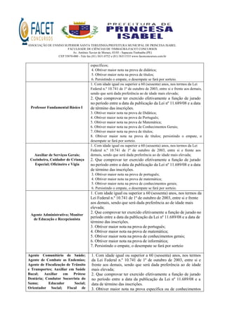 ASSOCIAÇÃO DE ENSINO SUPERIOR SANTA TEREZINHA/PREFEITURA MUNICIPAL DE PRINCESA ISABEL
FACULDADE DE CIÊNCIAS DE TIMBAÚBA-FACET CONCURSOS
Av. Antônio Xavier de Moraes, 03/05 - Sapucaia Timbaúba (PE)
CEP 55870-000 - Tele fax (81) 3631.0752 e (81) 36311533 www.facetconcursos.com.br
específicos;
4. Obtiver maior nota na prova de didática;
5. Obtiver maior nota na prova de títulos;
6. Persistindo o empate, o desempate se fará por sorteio.
Professor Fundamental Básico I
1. Com idade igual ou superior a 60 (sessenta) anos, nos termos da Lei
Federal n.º 10.741 de 1º de outubro de 2003, entre si e frente aos demais,
sendo que será dada preferência ao de idade mais elevada;
2. Que comprovar ter exercido efetivamente a função de jurado
no período entre a data da publicação da Lei nº 11.689/08 e a data
de término das inscrições.
3. Obtiver maior nota na prova de Didática;
4. Obtiver maior nota na prova de Português;
5. Obtiver maior nota na prova de Matemática;
6. Obtiver maior nota na prova de Conhecimentos Gerais;
7. Obtiver maior nota na prova de títulos;
8. Obtiver maior nota na prova de títulos; persistindo o empate, o
desempate se fará por sorteio.
Auxiliar de Serviços Gerais;
Cozinheira, Cuidador de Criança
Especial; Oficineiro e Vigia
1. Com idade igual ou superior a 60 (sessenta) anos, nos termos da Lei
Federal n.º 10.741 de 1º de outubro de 2003, entre si e frente aos
demais, sendo que será dada preferência ao de idade mais elevada;
2. Que comprovar ter exercido efetivamente a função de jurado
no período entre a data da publicação da Lei nº 11.689/08 e a data
de término das inscrições.
3. Obtiver maior nota na prova de português;
4. Obtiver maior nota na prova de matemática;
5. Obtiver maior nota na prova de conhecimentos gerais;
6. Persistindo o empate, o desempate se fará por sorteio.
Agente Administrativo; Monitor
de Educação e Recepcionista
1. Com idade igual ou superior a 60 (sessenta) anos, nos termos da
Lei Federal n.º 10.741 de 1º de outubro de 2003, entre si e frente
aos demais, sendo que será dada preferência ao de idade mais
elevada;
2. Que comprovar ter exercido efetivamente a função de jurado no
período entre a data da publicação da Lei nº 11.689/08 e a data de
término das inscrições.
3. Obtiver maior nota na prova de português;
4. Obtiver maior nota na prova de matemática;
5. Obtiver maior nota na prova de conhecimentos gerais;
6. Obtiver maior nota na prova de informática;
7. Persistindo o empate, o desempate se fará por sorteio
Agente Comunitário de Saúde;
Agente de Combate as Endemias;
Agente de Fiscalização de Trânsito
e Transportes; Auxiliar em Saúde
Bucal; Auxiliar em Prótese
Dentária; Condutor Socorrista do
Samu; Educador Social;
Orientador Social; Fiscal de
1. Com idade igual ou superior a 60 (sessenta) anos, nos termos
da Lei Federal n.º 10.741 de 1º de outubro de 2003, entre si e
frente aos demais, sendo que será dada preferência ao de idade
mais elevada;
2. Que comprovar ter exercido efetivamente a função de jurado
no período entre a data da publicação da Lei nº 11.689/08 e a
data de término das inscrições.
3. Obtiver maior nota na prova específica ou de conhecimentos
 