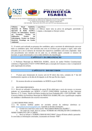 ASSOCIAÇÃO DE ENSINO SUPERIOR SANTA TEREZINHA/PREFEITURA MUNICIPAL DE PRINCESA ISABEL
FACULDADE DE CIÊNCIAS DE TIMBAÚBA-FACET CONCURSOS
Av. Antônio Xavier de Moraes, 03/05 - Sapucaia Timbaúba (PE)
CEP 55870-000 - Tele fax (81) 3631.0752 e (81) 36311533 www.facetconcursos.com.br
Tributos; Fiscal Sanitário;
Motorista de Ônibus Escolar;
Operador de Rádio (SAMU);
Técnico em Informática; Técnico
em Farmácia; Técnico em
Edificações; Técnico em
Enfermagem; Técnico em Prótese
Dentáriae Tecnólogo em Gestão
Ambiental
específicos;
4. Obtiver maior nota na prova de português; persistindo o
empate, o desempate se fará por sorteio.
3.1. O sorteio será realizado na presença dos candidatos, após a secretaria de administração convocar
todos os candidatos aptos. Será utilizada uma urna ou invólucro que assegure o sigilo, onde serão
colocados um a um os números de inscrição dos respectivos candidatos com notas empatadas. Após
este procedimento será retirados um de cada vez, os referidos papéis contendo os números de
inscrição, os quais determinarão a nova ordem definitiva da classificação.
CAPÍTULO V- DA ORGANIZAÇÃO
1. A Prefeitura Municipal de PRINCESA ISABEL, através do senhor Prefeito Constitucional,
contratou a Organizadora FACET CONCURSOS para a execução do Concurso e esta é a responsável
pela organização do certame.
CAPÍTULO VI - DOS RECURSOS
1 O prazo para interposição de recurso será de 02 (dois) dias úteis, contados do 1º dia útil
imediatamente seguinte ao da data de divulgação ou do fato que lhe deu origem.
2 Os recursos deverão ser encaminhados via SEDEX ou por E-MAIL.
2.1 RECURSO POR SEDEX:
2.1.1 Deverá ser utilizado o formulário do anexo III do edital para o envio do recurso, os recursos
poderão ser encaminhados por SEDEX a FACET CONCURSOS, localizada na Rua Almirante
Barroso, nº 72. Centro– Núcleo de Prática Jurídica da Facet-Timbaúba (PE) - CEP 55870-000. - REF:
Concurso Público da Prefeitura Municipal de PRINCESA ISABEL/PB, com a qualificação completa
do candidato e detalhamento dos recursos necessários.
2.2 RECURSOS POR E-MAIL:
2.2.1. Os recursos também podem ser enviados através do endereço eletrônico (e-
mail): recursosfacetconcursos@gmail.com, seguindo as devidas orientações:
a. O título do e-mail deve estar escrito “RECURSOS PRINCESA ISABEL”;
b. No corpo do e-mail, deve-se constar: NÚMERO DE INSCRIÇÃO DO CANDIDATO,
NOME COMPLETO, CPF e CARGO;
c. Deve-se utilizar o “FORMULÁRIO DE RECURSO” (Anexo III deste edital) e preenche-
lo com todas as informações solicitadas, escaneando em formato “PDF”.
 
