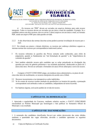 ASSOCIAÇÃO DE ENSINO SUPERIOR SANTA TEREZINHA/PREFEITURA MUNICIPAL DE PRINCESA ISABEL
FACULDADE DE CIÊNCIAS DE TIMBAÚBA-FACET CONCURSOS
Av. Antônio Xavier de Moraes, 03/05 - Sapucaia Timbaúba (PE)
CEP 55870-000 - Tele fax (81) 3631.0752 e (81) 36311533 www.facetconcursos.com.br
d. Os recursos em “PDF” devem ser enviados em arquivos distintos para cada recurso
interposto. Todos os recursos devem ser enviados em um único e-mail do candidato. Exemplo: Se o
candidato entrou com dois recursos, deve-se enviar 2 (dois) arquivos em um único e-mail, no formato
PDF, sendo um arquivo PDF para cada questão enviada.
2.2.2 A não observância das normas descritas acima poderá acarretar invalidação do recurso por e-
mail.
2.2.3 Em relação aos prazos e demais diretrizes, os recursos por endereço eletrônico seguem as
mesmas normas dos recursos por correspondência tradicional (cartas).
3 Os recursos referentes às questões das Provas somente serão conhecidos, para efeito de
julgamento, quando se fundamentar em “má formulação de questão” e de “impertinência do
conteúdo da questão”.
4 Será também admitido recurso pelo candidato que se achar prejudicado na divulgação das
questões por meio do gabarito preliminar e seu resultado preliminar, obedecendo ao prazo de 2
(dois) dias úteis. Deverá ser utilizado o formulário do anexo III do edital para o envio do recurso.
5 Compete à FACET CONCURSO julgar, em instância única administrativa, no prazo de até
cinco dias úteis do recebimento, os recursos interpostos de acordo com o Edital.
5.2 Recursos inconsistentes e/ou intempestivos serão indeferidos.
5.3 Se do exame de recursos resultar anulação de questão(ões) ou item(ns) de questão, a pontuação
correspondente será atribuída a todos os candidatos, independente de terem recorrido.
6 Em hipótese alguma, será aceito pedido de revisão de recurso.
CAPÍTULO VII - DA HOMOLOGAÇÃO
1. Apreciada a regularidade do Concurso, mediante relatório sucinto, a FACET CONCURSOS
encaminhará ao Prefeito Municipal que homologará e fará publicar no Semanário Oficial do
Município o seu resultado.
CAPÍTULO VIII - DAS NOMEAÇÕES
1. A nomeação dos candidatos classificados far-se-á por ordem decrescente das notas obtidas,
mediante a quantidade das vagas oferecidas, devendo o candidato apresentar os seguintes
documentos:
a) Cópia do Diploma ou Certificado Escolar;
 
