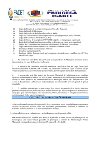 ASSOCIAÇÃO DE ENSINO SUPERIOR SANTA TEREZINHA/PREFEITURA MUNICIPAL DE PRINCESA ISABEL
FACULDADE DE CIÊNCIAS DE TIMBAÚBA-FACET CONCURSOS
Av. Antônio Xavier de Moraes, 03/05 - Sapucaia Timbaúba (PE)
CEP 55870-000 - Tele fax (81) 3631.0752 e (81) 36311533 www.facetconcursos.com.br
b) Cópia da Carteira de inscrição no respectivo Conselho Regional;
c) Cópia da Cédula de Identidade;
d) Cópia da Carteira do Trabalho e Previdência Social;
e) Cópia do Título Eleitoral, com comprovante de quitação perante a Justiça Eleitoral;
f) Cópia do Cadastro de Pessoa Física (CPF);
g) Cópia do Cartão de Inscrição do PIS/PASEP (se já foi ou é empregado registrado);
h) Cópia do Certificado de alistamento militar ou de reservista (se do sexo masculino);
i) Cópias das Certidões de nascimento de filhos menores de 14 anos, caso existam;
j) Cópia da Certidão de nascimento ou de casamento, conforme o caso;
k) Declaração de bens e outros cargos públicos;
l) Uma foto recente tamanho ¾;
m) Laudo do médico do órgão municipal competente, atestando que o candidato está APTO ao
exercício do cargo.
2. As nomeações serão feitas de acordo com as necessidades do Município, mediante decisão
administrativa, por meio de Decreto e/ou Portaria.
3. A nomeação dos candidatos, observada a ordem de classificação final por cargo, far-se-á pela
Prefeitura Municipal de PRINCESA ISABEL- PB, obedecido o limite de vagas existentes, as que
vierem a ocorrer e as que forem criadas posteriormente, durante o prazo de validade deste concurso.
4. A convocação será feita através da Secretaria Municipal de Administração ao candidato
aprovado, determinando o horário, dia e local para a apresentação do candidato para sua nomeação,
através de edital publicado no Semanário Oficial do Município, através de Correspondência com
Aviso de Recebimento (AR) enviado individualmente aos interessados e/ou em jornal de grande
circulação.
5. O candidato nomeado para ocupar o cargo deve exercer no prazo legal as funções inerentes,
proibido qualquer ato que possa desviar ou praticar funções que não diz respeitos às atribuições do
cargo pelo qual o mesmo logrou êxito no concurso público, ressalvando as situações excepcionais e
autorizadas pelo órgão superior competente.
CAPÍTULO IX - DAS DISPOSIÇÕES GERAIS
1. A inexatidão das afirmativas e irregularidades de documentos ou outras irregularidades constatadas no
decorrer do processo seletivo, ainda que verificados posteriormente, eliminará o candidato do
Concurso Público, anulando-se os atos decorrentes da inscrição.
2. A inscrição importa no conhecimento e aceitação das normas do presente edital.
3. O Concurso Público terá validade pelo prazo de 1(um) ano, a contar da data da publicação de sua
homologação em Diário Oficial, podendo ser prorrogada a critério da Administração Pública
Municipal, obedecendo ao disposto do artigo 37, incisos III e IV, da CF.
 
