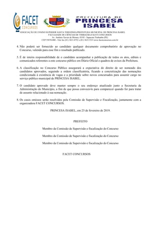 ASSOCIAÇÃO DE ENSINO SUPERIOR SANTA TEREZINHA/PREFEITURA MUNICIPAL DE PRINCESA ISABEL
FACULDADE DE CIÊNCIAS DE TIMBAÚBA-FACET CONCURSOS
Av. Antônio Xavier de Moraes, 03/05 - Sapucaia Timbaúba (PE)
CEP 55870-000 - Tele fax (81) 3631.0752 e (81) 36311533 www.facetconcursos.com.br
4. Não poderá ser fornecido ao candidato qualquer documento comprobatório de aprovação no
Concurso, valendo para esse fim o resultado publicado.
5. É de inteira responsabilidade de o candidato acompanhar a publicação de todos os atos, editais e
comunicados referentes a este concurso público em Diário Oficial e quadros de avisos da Prefeitura.
6. A classificação no Concurso Público assegurará a expectativa do direito de ser nomeado dos
candidatos aprovados, seguindo a ordem classificatória, ficando a concretização das nomeações
condicionada à existência de vagas e a prioridade sobre novos concursados para assumir cargo no
serviço público municipal de PRINCESA ISABEL.
7. O candidato aprovado deve manter sempre o seu endereço atualizado junto a Secretaria da
Administração do Município, a fim de que possa convocá-lo para comparecer quando for para tratar
de assunto relacionado à sua nomeação.
8. Os casos omissos serão resolvidos pela Comissão de Supervisão e Fiscalização, juntamente com a
organizadora FACET CONCURSOS.
PRINCESA ISABEL, em 25 de fevereiro de 2019.
PREFEITO
Membro da Comissão de Supervisão e fiscalização do Concurso
Membro da Comissão de Supervisão e fiscalização do Concurso
Membro da Comissão de Supervisão e fiscalização do Concurso
FACET CONCURSOS
 