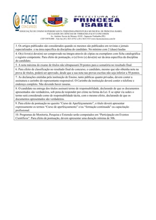 ASSOCIAÇÃO DE ENSINO SUPERIOR SANTA TEREZINHA/PREFEITURA MUNICIPAL DE PRINCESA ISABEL
FACULDADE DE CIÊNCIAS DE TIMBAÚBA-FACET CONCURSOS
Av. Antônio Xavier de Moraes, 03/05 - Sapucaia Timbaúba (PE)
CEP 55870-000 - Tele fax (81) 3631.0752 e (81) 36311533 www.facetconcursos.com.br
3. Os artigos publicados são considerados quando os mesmos são publicados em revistas e jornais
especializados e na área específica da disciplina do candidato. No mínimo com 2 (duas) laudas
4. O(s) livro(s) deve(m) ser comprovado na íntegra através de cópias ou exemplares com ficha catalográfica
e registro competente. Para efeito de pontuação, o (s) livro (s) deve(m) ser da área específica da disciplina
do candidato.
5. A nota máxima do exame de títulos não ultrapassará 20 pontos para a somatória no resultado final.
6. Para efeito de classificação no resultado final do concurso, o candidato, mesmo que não obtenha nota na
prova de títulos, poderá ser aprovado, desde que a sua nota nas provas escritas não seja inferior a 50 pontos.
7. As declarações emitidas pela instituição de Ensino, tanto públicas quanto privadas, devem conter a
assinatura e carimbo do representante responsável. O Carimbo da instituição deverá conter o telefone e
endereço completo. Não devendo haver rasuras.
8. O candidato na entrega dos títulos assinará termo de responsabilidade, declarando de que os documentos
apresentados são verdadeiros, sob pena de responder por crime na forma da Lei. E se optar via sedex o
termo será considerado como de responsabilidade tácita, com o mesmo efeito, declarando de que os
documentos apresentados são verdadeiros.
9. Para efeito de pontuação no quesito “Curso de Aperfeiçoamento”, o título deverá apresentar
expressamente os termos “Curso de aperfeiçoamento” e/ou “formação continuada” ou capacitação
profissional.
10. Programas de Monitoria, Pesquisa e Extensão serão computados em “Participação em Eventos
Científicos”. Para efeito de pontuação, devem apresentar uma duração mínima de 30h.
 