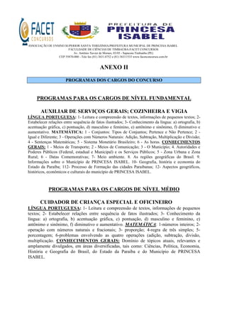 ASSOCIAÇÃO DE ENSINO SUPERIOR SANTA TEREZINHA/PREFEITURA MUNICIPAL DE PRINCESA ISABEL
FACULDADE DE CIÊNCIAS DE TIMBAÚBA-FACET CONCURSOS
Av. Antônio Xavier de Moraes, 03/05 - Sapucaia Timbaúba (PE)
CEP 55870-000 - Tele fax (81) 3631.0752 e (81) 36311533 www.facetconcursos.com.br
ANEXO II
PROGRAMAS DOS CARGOS DO CONCURSO
PROGRAMAS PARA OS CARGOS DE NÍVEL FUNDAMENTAL
AUXILIAR DE SERVIÇOS GERAIS; COZINHEIRA E VIGIA
LÍNGUA PORTUGUESA: 1- Leitura e compreensão de textos, informações de pequenos textos; 2-
Estabelecer relações entre sequência de fatos ilustrados; 3- Conhecimento da língua: a) ortografia, b)
acentuação gráfica, c) pontuação, d) masculino e feminino, e) antônimo e sinônimo, f) diminutivo e
aumentativo. MATEMÁTICA: 1 - Conjuntos: Tipos de Conjuntos; Pertence e Não Pertence; 2 -
Igual e Diferente; 3 - Operações com Números Naturais: Adição, Subtração, Multiplicação e Divisão;
4 - Sentenças Matemáticas; 5 - Sistema Monetário Brasileiro; 6 - As horas. CONHECIMENTOS
GERAIS: 1 - Meios de Transporte; 2 - Meios de Comunicação; 3 - O Município; 4. Autoridades e
Poderes Públicos (Federal, estadual e Municipal) e os Serviços Públicos; 5 - Zona Urbana e Zona
Rural; 6 - Datas Comemorativas; 7- Meio ambiente. 8. As regiões geográficas do Brasil. 9.
Informações sobre o Município de PRINCESA ISABEL. 10- Geografia, história e economia do
Estado da Paraíba; 112- Processo de Formação das cidades Paraibanas; 12- Aspectos geográficos,
históricos, econômicos e culturais do município de PRINCESA ISABEL.
PROGRAMAS PARA OS CARGOS DE NÍVEL MÉDIO
CUIDADOR DE CRIANÇA ESPECIAL E OFICINEIRO
LÍNGUA PORTUGUESA: 1- Leitura e compreensão de textos, informações de pequenos
textos; 2- Estabelecer relações entre sequência de fatos ilustrados; 3- Conhecimento da
língua: a) ortografia, b) acentuação gráfica, c) pontuação, d) masculino e feminino, e)
antônimo e sinônimo, f) diminutivo e aumentativo. MATEMÁTICA: 1-números inteiros; 2-
operação com números naturais e fracionais; 3- proporção; 4-regra de três simples; 5-
porcentagem; 6-problemas envolvendo as quatro operações (adição, subtração, divisão,
multiplicação. CONHECIMENTOS GERAIS: Domínio de tópicos atuais, relevantes e
amplamente divulgados, em áreas diversificadas, tais como: Ciências, Política, Economia,
História e Geografia do Brasil, do Estado da Paraíba e do Município de PRINCESA
ISABEL.
 