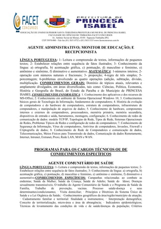 ASSOCIAÇÃO DE ENSINO SUPERIOR SANTA TEREZINHA/PREFEITURA MUNICIPAL DE PRINCESA ISABEL
FACULDADE DE CIÊNCIAS DE TIMBAÚBA-FACET CONCURSOS
Av. Antônio Xavier de Moraes, 03/05 - Sapucaia Timbaúba (PE)
CEP 55870-000 - Tele fax (81) 3631.0752 e (81) 36311533 www.facetconcursos.com.br
AGENTE ADMINISTRATIVO; MONITOR DE EDUCAÇÃO; E
RECEPCIONISTA
LÍNGUA PORTUGUESA: 1- Leitura e compreensão de textos, informações de pequenos
textos; 2- Estabelecer relações entre sequência de fatos ilustrados; 3- Conhecimento da
língua: a) ortografia, b) acentuação gráfica, c) pontuação, d) masculino e feminino, e)
antônimo e sinônimo, f) diminutivo e aumentativo. MATEMÁTICA: 1-números inteiros; 2-
operação com números naturais e fracionais; 3- proporção; 4-regra de três simples; 5-
porcentagem; 6-problemas envolvendo as quatro operações (adição, subtração, divisão,
multiplicação. CONHECIMENTOS GERAIS: Domínio de tópicos atuais, relevantes e
amplamente divulgados, em áreas diversificadas, tais como: Ciências, Política, Economia,
História e Geografia do Brasil, do Estado da Paraíba e do Município de PRINCESA
ISABEL.CONHECIMENTOS INFORMÁTICA: 1. Conhecimento dos aplicativos e dos recursos do
MS-Office; 2. Conhecimento em ambiente de Sistema Operacional Windows 10; 3. Conhecimentos
básicos gerais de Tecnologia da Informação, fundamentos de computadores; 4. História da evolução
de computadores e do hardware de computadores, estrutura de computadores, infraestrutura de
computadores, e manipulação de arquivos de dados; 5. Conhecimento de hardware, componentes
internos e externos de computadores, processadores, memória primária, memória secundária,
dispositivos de entrada e saída, barramentos, montagem, configuração; 6. Conhecimento de redes de
comunicação de dados: modelo TCP/IP, Topologias de Rede, Tipos de Rede, Sistemas Operacionais
de Redes, Problemas Típicos de Redes e configuração de redes de computadores; 7. Conhecimento de
Segurança da Informação, Vírus de computadores, Antivírus de computadores, Invasões, Firewall e
Criptografia de dados; 8. Conhecimento de Rede de Computadores e comunicação de dados,
Telecomunicações, Meios Físicos para Transmissão de dados, Comunicação de dados Remotamente,
Internet, Intranet, Extranet, Proxi, Rede LAN, MAN e WAN.
PROGRAMAS PARA OS CARGOS TÉCNICOS OU DE
CONHECIMENTOS ESPECÍFICOS
AGENTE COMUNITÁRIO DE SAÚDE
LÍNGUA PORTUGUESA: 1- Leitura e compreensão de textos, informações de pequenos textos; 2-
Estabelecer relações entre sequência de fatos ilustrados; 3- Conhecimento da língua: a) ortografia, b)
acentuação gráfica, c) pontuação, d) masculino e feminino, e) antônimo e sinônimo, f) diminutivo e
aumentativo.CONHECIMENTOS ESPECÍFICOS: Campanhas relacionadas ao combate as
endemias; Saúde da Mulher; Saúde da Criança; Saúde do Adulto; Saúde do Idoso; Doenças
sexualmente transmissíveis; O trabalho do Agente Comunitário de Saúde e o Programa de Saúde da
Família, Trabalho de prevenção, vacinas. Processo saúde-doença e seus
determinantes/condicionantes; · Visita domiciliar; · Princípios e Diretrizes do Sistema Único de
Saúde e a Lei Orgânica da Saúde; · Conhecimentos geográficos da área/região/município de atuação;
· Cadastramento familiar e territorial: finalidade e instrumentos; · Interpretação demográfica;
Conceito de territorialização, micro-área e área de abrangência; · Indicadores epidemiológicos;
Técnicas de levantamento das condições de vida e de saúde/doenças da população; Critérios
 