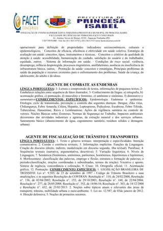 ASSOCIAÇÃO DE ENSINO SUPERIOR SANTA TEREZINHA/PREFEITURA MUNICIPAL DE PRINCESA ISABEL
FACULDADE DE CIÊNCIAS DE TIMBAÚBA-FACET CONCURSOS
Av. Antônio Xavier de Moraes, 03/05 - Sapucaia Timbaúba (PE)
CEP 55870-000 - Tele fax (81) 3631.0752 e (81) 36311533 www.facetconcursos.com.br
operacionais para definição de propriedades: indicadores socioeconômicos, culturais e
epidemiológicos; · Conceitos de eficácia, eficiência e efetividade em saúde coletiva; Estratégia de
avaliação em saúde: conceitos, tipos, instrumentos e técnicas; · Conceitos e critérios de qualidade da
atenção à saúde: acessibilidade, humanização do cuidado, satisfação do usuário e do trabalhador,
equidade, outros; · Sistema de informação em saúde; · Condições de risco social: violência,
desemprego, infância desprotegida, processos migratórios, analfabetismo, ausência ou insuficiência de
infraestrutura básica, outros; · Promoção da saúde: conceitos e estratégias; Principais problemas de
saúde da população e recursos existentes para o enfrentamento dos problemas; Saúde da criança, do
adolescente, do adulto e do idoso.
AGENTE DE COMBATE AS ENDEMIAS
LÍNGUA PORTUGUESA: 1- Leitura e compreensão de textos, informações de pequenos textos; 2-
Estabelecer relações entre sequência de fatos ilustrados; 3- Conhecimento da língua: a) ortografia, b)
acentuação gráfica, c) pontuação, d) masculino e feminino, e) antônimo e sinônimo, f) diminutivo e
aumentativo.CONHECIMENTOS ESPECÍFICOS: Epidemiologia. Endemias e epidemias.
Etiologia, ciclo de transmissão, prevenção e controle das seguintes doenças: Dengue, Zika vírus,
Chikungunya, Febre Amarela, Cólera, Hepatite, Leptospirose, Pediculose, Escabiose, Febre Tifoide,
Tuberculose, Hanseníase, Raiva e Leishmaniose. Ações da vigilância sanitária no controle de
vetores. Noções Básicas sobre Zoonoses. Normas de Segurança no Trabalho. Impactos ambientais
decorrentes das atividades industriais e agrárias, da extração mineral e dos serviços urbanos.
Saneamento básico (abastecimento de água, esgotamento sanitário, resíduos sólidos e drenagem
urbana).
AGENTE DE FISCALIZAÇÃO DE TRÂNSITO E TRANSPORTES
LÍNGUA PORTUGUESA: 1. Texto e gêneros textuais: interpretação e especificidades. Intenção
comunicativa; 2. Coesão e coerência textuais; 3. Informações implícitas. Funções da Linguagem.
Citação do discurso (direto, indireto, modalização em discurso segundo, ilha textual). Paráfrase; 4.
Sequências textuais (narrativa, argumentativa, descritiva); 5. Variação linguística; 6. Níveis de
Linguagem; 7. Semântica (Sinônimos, antônimos, parônimos, homônimos, hiperônimos e hipônimos;
8. Morfossintaxe: classificação das palavras, emprego e flexão; estrutura e formação de palavras; o
período-classificação; orações coordenadas e subordinadas, termos da oração). Vocativo e aposto.
Sintaxe de regência, concordância e colocação; 9. Crase; 10. Ortografia oficial; 11. Acentuação
gráfica; 12. Pontuação. CONHECIMENTO ESPECÍFICO: 1. LEGISLAÇÃO BRASILEIRA DE
TRÂNSITO: Lei n°. 9.503, de 23 de setembro de 1997 - Código de Trânsito Brasileiro e suas
atualizações; e as seguintes Resoluções do CONTRAN: Resolução n°. 110, de 24/02/2000, Resolução
n°. 136, de 02/04/2002; Resolução n°. 152, de 29/10/2003; Resolução n°. 160, de 22/04/2004;
Resolução n°. 277, de 28/05/2008; Resolução n°. 352, de 14/06/10; Resolução n°. 303, de 18/12/2008
e Resolução n°. 432, de 23/01/2013. 2. Noções sobre tópicos atuais e relevantes das áreas de
transporte, trânsito, mobilidade urbana e meio-ambiente. 3. Lei no. 12.587, de 03de janeiro de 2012.
4. Direção defensiva; 5. Noções de primeiros socorros.
 
