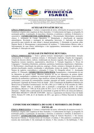 ASSOCIAÇÃO DE ENSINO SUPERIOR SANTA TEREZINHA/PREFEITURA MUNICIPAL DE PRINCESA ISABEL
FACULDADE DE CIÊNCIAS DE TIMBAÚBA-FACET CONCURSOS
Av. Antônio Xavier de Moraes, 03/05 - Sapucaia Timbaúba (PE)
CEP 55870-000 - Tele fax (81) 3631.0752 e (81) 36311533 www.facetconcursos.com.br
AUXILIAR EM SAÚDE BUCAL
LÍNGUA PORTUGUESA: 1- Leitura e compreensão de textos, informações de pequenos textos; 2-
Estabelecer relações entre sequência de fatos ilustrados; 3- Conhecimento da língua: a) ortografia, b)
acentuação gráfica, c) pontuação, d) masculino e feminino, e) antônimo e sinônimo, f) diminutivo e
aumentativo. CONHECIMENTOS ESPECÍFICOS: 1. Documentação Odontológica: prontuário
clínico; 2. Isolamento do Campo Operatório; 3. Manipulação e classificação de materiais
odontológicos. Revelação e montagem de radiografias intra-orais; 4. Aplicação de métodos
preventivos para controle de cárie dental e doenças periodontais; 5. Orientação ao paciente sobre
Higiene Bucal; 6. Biossegurança e gerenciamento de resíduos; 7. Conhecimentos Básicos sobre o
funcionamento de uma clínica odontológica e dos equipamentos, instrumentais e materiais nela
utilizados; 8. Educação em saúde.
AUXILIAR EM PRÓTESE DENTÁRIA
LÍNGUA PORTUGUESA: 1. Texto e gêneros textuais: interpretação e especificidades. Intenção
comunicativa; 2. Coesão e coerência textuais; 3. Informações implícitas. Funções da Linguagem.
Citação do discurso (direto, indireto, modalização em discurso segundo, ilha textual). Paráfrase; 4.
Sequências textuais (narrativa, argumentativa, descritiva); 5. Variação linguística; 6. Níveis de
Linguagem; 7. Semântica (Sinônimos, antônimos, parônimos, homônimos, hiperônimos e hipônimos;
8. Morfossintaxe: classificação das palavras, emprego e flexão; estrutura e formação de palavras; o
período-classificação; orações coordenadas e subordinadas, termos da oração). Vocativo e aposto.
Sintaxe de regência, concordância e colocação; 9. Crase; 10. Ortografia oficial; 11. Acentuação
gráfica; 12. Pontuação. CONHECIMENTO ESPECÍFICO: Equipamentos e instrumentais de uso
no laboratório de prótese dental. Materiais dentários de uso no laboratório de prótese dental:
indicações, manipulação e cuidados na conservação de gessos, ceras odontológicas, resina acrílica e
materiais de acabamento e polimento, ligas metálicas; normas de higiene pessoal e de biossegurança,
autocuidado e prevenção de contaminações cruzadas; educação em Saúde: conceitos básicos; ética
profissional. Legislação do Sistema Único de Saúde – SUS: Constituição da República Federativa do
Brasil (Com as Emendas Constitucionais): Art.196 a 200; Lei n° 8.080, de 19 de setembro de 1990 e
alterações - Dispõe sobre as condições para a promoção e recuperação da saúde e dá outras
providências; Decreto n° 7.508, de 28 de junho de 2011; Lei n° 8.142, de 28 de dezembro de 1990 e
alterações – Dispõe sobre a participação da comunidade na gestão do SUS e dá outras providências;
PORTARIA MS/GM Nº 2.048 DE 03/09/2009 - Aprova o regulamento do Sistema Único de Saúde
(SUS). Portaria Nº 2.488, de 21 de Outubro de 2011, que aprova a Política Nacional de Atenção
Básica.
CONDUTOR SOCORRISTA DO SAMU E MOTORISTA DE ÔNIBUS
ESCOLAR
LÍNGUA PORTUGUESA: 1- Leitura e compreensão de textos, informações de pequenos textos; 2-
Estabelecer relações entre seqüência de fatos ilustrados; 3- Conhecimento da língua: a) ortografia, b)
acentuação gráfica, c) pontuação, d) masculino e feminino, e) antônimo e sinônimo, f) diminutivo e
aumentativo. CONHECIMENTOS ESPECÍFICOS: Código de Trânsito Brasileiro; 1- Do sistema
Nacional de Trânsito; 2- Normas Gerais de Circulação e Conduta; 3- Dos pedestres e condutores de
veículos não motorizados 4- Da sinalização de trânsito; 5- Dos veículos; 6- Da habilitação; 7- Das
 