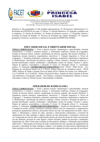 ASSOCIAÇÃO DE ENSINO SUPERIOR SANTA TEREZINHA/PREFEITURA MUNICIPAL DE PRINCESA ISABEL
FACULDADE DE CIÊNCIAS DE TIMBAÚBA-FACET CONCURSOS
Av. Antônio Xavier de Moraes, 03/05 - Sapucaia Timbaúba (PE)
CEP 55870-000 - Tele fax (81) 3631.0752 e (81) 36311533 www.facetconcursos.com.br
infrações; 8- Das penalidades; 9- Das medidas administrativas; 10- Do processo Administrativo;.11-
Resoluções do CONTRAN em vigor; 12- Placas; 13- Direção Defensiva; 14- Inspeção e cuidados com
as máquinas; 15- Noções de mecânica; 16- Noções de primeiros socorros. 17- Geografia, história e
economia do Estado da Paraíba; 18- Processo de Formação das cidades Paraibanas; 19- Aspectos
geográficos, históricos, econômicos e culturais do município de PRINCESA ISABEL.
EDUCADOR SOCIAL E ORIENTADOR SOCIAL
LÍNGUA PORTUGUESA: 1. Texto e gêneros textuais: interpretação e especificidades. Intenção
comunicativa; 2. Coesão e coerência textuais; 3. Informações implícitas. Funções da Linguagem.
Citação do discurso (direto, indireto, modalização em discurso segundo, ilha textual). Paráfrase; 4.
Sequências textuais (narrativa, argumentativa, descritiva); 5. Variação linguística; 6. Níveis de
Linguagem; 7. Semântica (Sinônimos, antônimos, parônimos, homônimos, hiperônimos e hipônimos;
8. Morfossintaxe: classificação das palavras, emprego e flexão; estrutura e formação de palavras; o
período-classificação; orações coordenadas e subordinadas, termos da oração). Vocativo e aposto.
Sintaxe de regência, concordância e colocação; 9. Crase; 10. Ortografia oficial; 11. Acentuação
gráfica; 12. Pontuação. CONHECIMENTO ESPECÍFICO:LOAS / PNAS / NOB -SUAS – (Lei
Orgânica da Assistência Social; Lei nº 8.742/93; Política Nacional de Assistência Social – PNAS
2004). Políticas de Saúde e Sistema Único de Saúde (SUS). Estatuto da Criança e do Adolescente -
Lei nº 8.069/90. Lei nº 8.842/94 - Política Nacional do Idoso. Estatuto do Idoso, Estatuto da Pessoa
com Deficiência. Constituição Federal: - Dos Direitos e Garantias Fundamentais: Direitos e deveres
individuais e coletivos; Direitos Sociais; Nacionalidade e Cidadania.
OPERADOR DE RÁDIO (SAMU)
LÍNGUA PORTUGUESA: 1. Texto e gêneros textuais: interpretação e especificidades. Intenção
comunicativa; 2. Coesão e coerência textuais; 3. Informações implícitas. Funções da Linguagem.
Citação do discurso (direto, indireto, modalização em discurso segundo, ilha textual). Paráfrase; 4.
Sequências textuais (narrativa, argumentativa, descritiva); 5. Variação linguística; 6. Níveis de
Linguagem; 7. Semântica (Sinônimos, antônimos, parônimos, homônimos, hiperônimos e hipônimos;
8. Morfossintaxe: classificação das palavras, emprego e flexão; estrutura e formação de palavras; o
período-classificação; orações coordenadas e subordinadas, termos da oração). Vocativo e aposto.
Sintaxe de regência, concordância e colocação; 9. Crase; 10. Ortografia oficial; 11. Acentuação
gráfica; 12. Pontuação. CONHECIMENTO ESPECÍFICO: 1. Noções de eletroeletrônica: conceito
e medição de tensão, corrente, resistência e potência elétrica, teste de componentes e equipamentos,
proteção de equipamentos elétricos, aterramento elétrico da rede e de equipamentos de áudio, vídeo e
dados. 2. Manutenção e sistema de vídeo: operação e interconexões (cabeamento e conexões) de
equipamentos de vídeo analógico e digital; aspectos de telas (proporções e resoluções), sistemas de
cor, compressão do sinal de vídeo, conhecimentos básicos do menu de câmera de vídeo com gravação
em alta definição, gravação de vídeo digital e mídias utilizadas, padrões de gravação e reprodução,
digitalização de vídeo Versão após avaliação da Procuradoria analógico e iluminação para produção
audiovisual. 3. Manutenção em sistemas de áudio: fundamentos de som, operação de equipamentos de
gravação e reprodução de áudio analógico e digital e seus padrões de interconexão; digitalização de
áudio analógico em diversos formatos de armazenamento, captação de áudio, gravação de som direto;
 