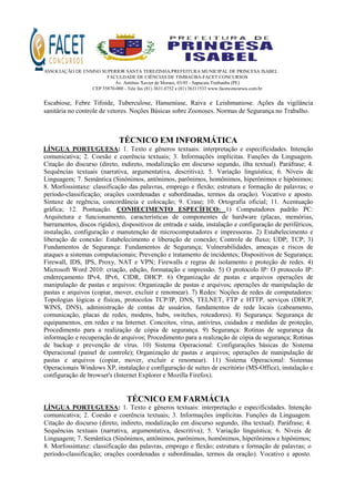 ASSOCIAÇÃO DE ENSINO SUPERIOR SANTA TEREZINHA/PREFEITURA MUNICIPAL DE PRINCESA ISABEL
FACULDADE DE CIÊNCIAS DE TIMBAÚBA-FACET CONCURSOS
Av. Antônio Xavier de Moraes, 03/05 - Sapucaia Timbaúba (PE)
CEP 55870-000 - Tele fax (81) 3631.0752 e (81) 36311533 www.facetconcursos.com.br
Escabiose, Febre Tifoide, Tuberculose, Hanseníase, Raiva e Leishmaniose. Ações da vigilância
sanitária no controle de vetores. Noções Básicas sobre Zoonoses. Normas de Segurança no Trabalho.
TÉCNICO EM INFORMÁTICA
LÍNGUA PORTUGUESA: 1. Texto e gêneros textuais: interpretação e especificidades. Intenção
comunicativa; 2. Coesão e coerência textuais; 3. Informações implícitas. Funções da Linguagem.
Citação do discurso (direto, indireto, modalização em discurso segundo, ilha textual). Paráfrase; 4.
Sequências textuais (narrativa, argumentativa, descritiva); 5. Variação linguística; 6. Níveis de
Linguagem; 7. Semântica (Sinônimos, antônimos, parônimos, homônimos, hiperônimos e hipônimos;
8. Morfossintaxe: classificação das palavras, emprego e flexão; estrutura e formação de palavras; o
período-classificação; orações coordenadas e subordinadas, termos da oração). Vocativo e aposto.
Sintaxe de regência, concordância e colocação; 9. Crase; 10. Ortografia oficial; 11. Acentuação
gráfica; 12. Pontuação. CONHECIMENTO ESPECÍFICO: 1) Computadores padrão PC:
Arquitetura e funcionamento, características de componentes de hardware (placas, memórias,
barramentos, discos rígidos), dispositivos de entrada e saída, instalação e configuração de periféricos,
instalação, configuração e manutenção de microcomputadores e impressoras. 2) Estabelecimento e
liberação de conexão: Estabelecimento e liberação de conexão; Controle de fluxo; UDP; TCP; 3)
Fundamentos de Segurança: Fundamentos de Segurança; Vulnerabilidades, ameaças e riscos de
ataques a sistemas computacionais; Prevenção e tratamento de incidentes; Dispositivos de Segurança;
Firewall, IDS, IPS, Proxy, NAT e VPN; Firewalls e regras de isolamento e proteção de redes. 4)
Microsoft Word 2010: criação, edição, formatação e impressão. 5) O protocolo IP: O protocolo IP:
endereçamento IPv4, IPv6, CIDR, DHCP. 6) Organização de pastas e arquivos operações de
manipulação de pastas e arquivos: Organização de pastas e arquivos; operações de manipulação de
pastas e arquivos (copiar, mover, excluir e renomear). 7) Redes: Noções de redes de computadores:
Topologias lógicas e físicas, protocolos TCP/IP, DNS, TELNET, FTP e HTTP, serviços (DHCP,
WINS, DNS), administração de contas de usuários, fundamentos de rede locais (cabeamento,
comunicação, placas de redes, modens, hubs, switches, roteadores). 8) Segurança: Segurança de
equipamentos, em redes e na Internet. Conceitos, vírus, antivírus, cuidados e medidas de proteção,
Procedimento para a realização de cópia de segurança. 9) Segurança: Rotinas de segurança da
informação e recuperação de arquivos; Procedimento para a realização de cópia de segurança; Rotinas
de backup e prevenção de vírus. 10) Sistema Operacional: Configurações básicas do Sistema
Operacional (painel de controle); Organização de pastas e arquivos; operações de manipulação de
pastas e arquivos (copiar, mover, excluir e renomear). 11) Sistema Operacional: Sistemas
Operacionais Windows XP, instalação e configuração de suítes de escritório (MS-Office), instalação e
configuração de browser's (Internet Explorer e Mozilla Firefox).
TÉCNICO EM FARMÁCIA
LÍNGUA PORTUGUESA: 1. Texto e gêneros textuais: interpretação e especificidades. Intenção
comunicativa; 2. Coesão e coerência textuais; 3. Informações implícitas. Funções da Linguagem.
Citação do discurso (direto, indireto, modalização em discurso segundo, ilha textual). Paráfrase; 4.
Sequências textuais (narrativa, argumentativa, descritiva); 5. Variação linguística; 6. Níveis de
Linguagem; 7. Semântica (Sinônimos, antônimos, parônimos, homônimos, hiperônimos e hipônimos;
8. Morfossintaxe: classificação das palavras, emprego e flexão; estrutura e formação de palavras; o
período-classificação; orações coordenadas e subordinadas, termos da oração). Vocativo e aposto.
 
