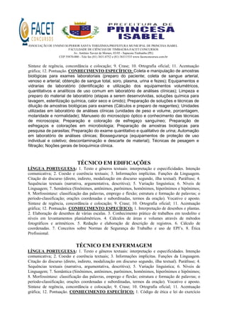 ASSOCIAÇÃO DE ENSINO SUPERIOR SANTA TEREZINHA/PREFEITURA MUNICIPAL DE PRINCESA ISABEL
FACULDADE DE CIÊNCIAS DE TIMBAÚBA-FACET CONCURSOS
Av. Antônio Xavier de Moraes, 03/05 - Sapucaia Timbaúba (PE)
CEP 55870-000 - Tele fax (81) 3631.0752 e (81) 36311533 www.facetconcursos.com.br
Sintaxe de regência, concordância e colocação; 9. Crase; 10. Ortografia oficial; 11. Acentuação
gráfica; 12. Pontuação. CONHECIMENTO ESPECÍFICO: Coleta e manipulação de amostras
biológicas para exames laboratoriais (preparo do paciente; coleta de sangue arterial,
venoso e arterial; obtenção de sangue total, soro, plasma, urina e fezes); Equipamentos e
vidrarias de laboratório (identificação e utilização dos equipamentos volumétricos,
quantitativos e analíticos de uso comum em laboratório de análises clínicas); Limpeza e
preparo do material de laboratório (etapas a serem desenvolvidas, soluções química para
lavagem, esterilização química, calor seco e úmido); Preparação de soluções e técnicas de
diluição de amostras biológicas para exames (Cálculos e preparo de reagentes); Unidades
utilizadas em laboratório de análises clínicas (unidades de peso e volume, porcentagem,
molaridade e normalidade); Manuseio do microscópio óptico e conhecimento das técnicas
de microscopia; Preparação e coloração de esfregaço sanguíneo; Preparação de
esfregaços e colorações em microbiologia; Preparação de amostras biológicas para
pesquisa de parasitas; Preparação do exame quantitativo e qualitativo de urina; Automação
em laboratório de análises clinicas; Biossegurança (equipamentos de proteção de uso
individual e coletivo; descontaminação e descarte de material); Técnicas de pesagem e
filtração; Noções gerais de bioquímica clínica.
TÉCNICO EM EDIFICAÇÕES
LÍNGUA PORTUGUESA: 1. Texto e gêneros textuais: interpretação e especificidades. Intenção
comunicativa; 2. Coesão e coerência textuais; 3. Informações implícitas. Funções da Linguagem.
Citação do discurso (direto, indireto, modalização em discurso segundo, ilha textual). Paráfrase; 4.
Sequências textuais (narrativa, argumentativa, descritiva); 5. Variação linguística; 6. Níveis de
Linguagem; 7. Semântica (Sinônimos, antônimos, parônimos, homônimos, hiperônimos e hipônimos;
8. Morfossintaxe: classificação das palavras, emprego e flexão; estrutura e formação de palavras; o
período-classificação; orações coordenadas e subordinadas, termos da oração). Vocativo e aposto.
Sintaxe de regência, concordância e colocação; 9. Crase; 10. Ortografia oficial; 11. Acentuação
gráfica; 12. Pontuação. CONHECIMENTO ESPECÍFICO: 1. Interpretação de desenhos e plantas.
2. Elaboração de desenhos de várias escalas. 3. Conhecimento prático de trabalhos em teodolito e
níveis em levantamentos planialmétricos. 4. Cálculos de áreas e volumes através de métodos
fotográficos e aritméticos. 5. Redação e elaboração de descrição de registros. 6. Cálculo de
coordenadas. 7. Conceitos sobre Normas de Segurança do Trabalho e uso de EPI’s. 8. Ética
Profissional.
TÉCNICO EM ENFERMAGEM
LÍNGUA PORTUGUESA: 1. Texto e gêneros textuais: interpretação e especificidades. Intenção
comunicativa; 2. Coesão e coerência textuais; 3. Informações implícitas. Funções da Linguagem.
Citação do discurso (direto, indireto, modalização em discurso segundo, ilha textual). Paráfrase; 4.
Sequências textuais (narrativa, argumentativa, descritiva); 5. Variação linguística; 6. Níveis de
Linguagem; 7. Semântica (Sinônimos, antônimos, parônimos, homônimos, hiperônimos e hipônimos;
8. Morfossintaxe: classificação das palavras, emprego e flexão; estrutura e formação de palavras; o
período-classificação; orações coordenadas e subordinadas, termos da oração). Vocativo e aposto.
Sintaxe de regência, concordância e colocação; 9. Crase; 10. Ortografia oficial; 11. Acentuação
gráfica; 12. Pontuação. CONHECIMENTO ESPECÍFICO: 1. Código de ética e lei do exercício
 